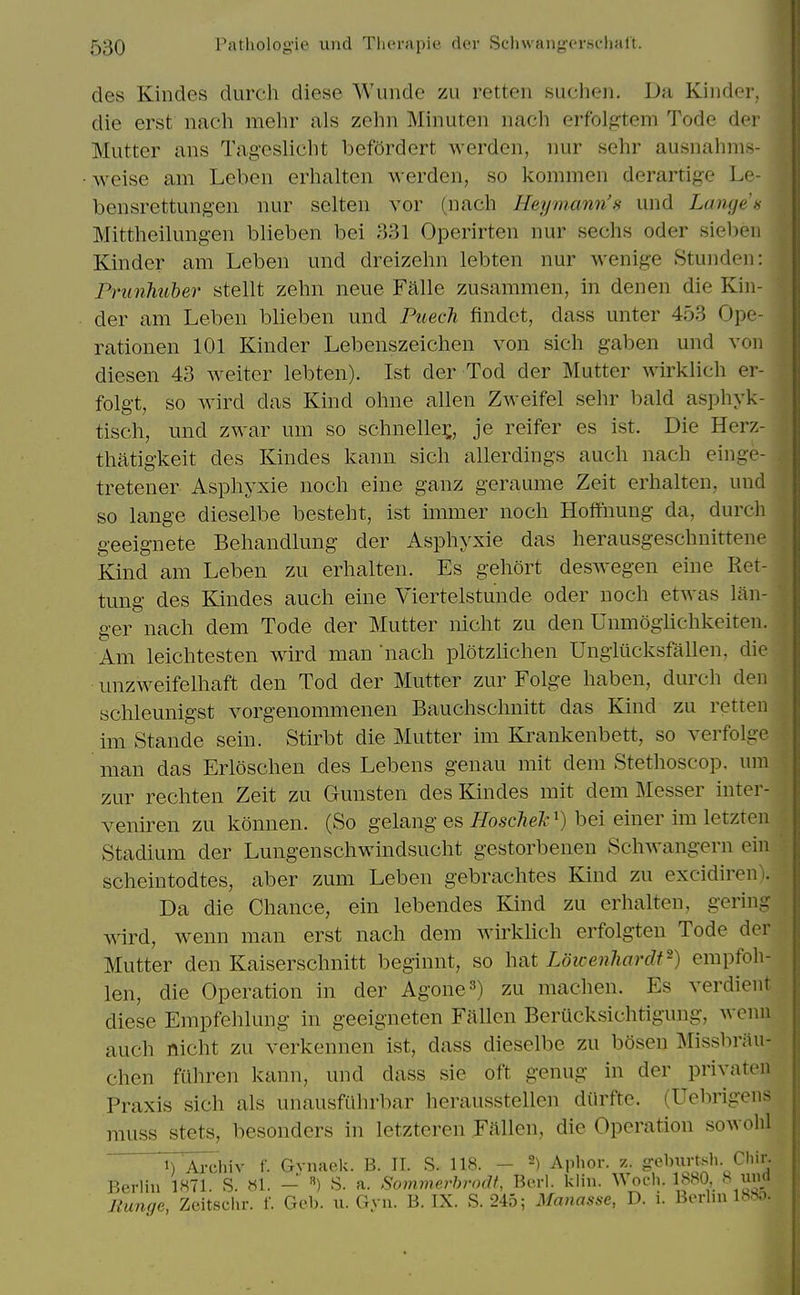 des Kindes durch diese Wundc zu retteii sucheji. Da Kinder, die erst nach mehr als zelin Minuten nach erfolgtem Tode der Mutter ans Tageslicht befordert werden, imr sehr ausnahnis- ■ weise am Leben erhaltcn werden, so kommen derartige Le- bensrettungen luir selteii vor (nach Heymann's und Langes Mittheilungen blieben bei 331 Operirten nur sechs oder sieben Kinder am Leben und dreizehn lebten nur wenige Stunden: Prunhuher stellt zehn neue Falle zusammen, in denen die Kin- der am Leben blieben und Puech findet, dass unter 453 Ope- rationen 101 Kinder Lebenszeichen von sicli gaben und von diesen 43 weiter lebten). 1st der Tod der Mutter wirklich er- folg-t, so wird das Kind ohne alien Zweifel sehr bald asphyk- tisch, und zwar um so schnellei;, je reifer es ist. Die Herz- thatig-keit des Kindes kann sich allerdings auch nach einge- tretener Asphyxie noch eine ganz geraume Zeit erhalten, und so lange dieselbe besteht, ist immer noch Hoflfnung da, durch geeignete Behandlung der Asphyxie das herausgeschnittene Kind am Leben zu erhalten. Es gehort deswegen eine Ret- tung des Kindes auch eine Viertelstunde oder noch etwas lan- ger nach dem Tode der Mutter nicht zu den Umnogiichkeiten. Am leichtesten wird man nach plotzlichen Ungiucksfallen, die unzweifelhaft den Tod der Mutter zur Folge haben, durch den schleunigst vorgenommenen Bauchschnitt das Kind zu retten im Stande sein. Stirbt die Mutter im Ki'ankenbett, so verfolge man das Erloschen des Lebens genau mit dem Stethoscop. um zur rechten Zeit zu Gunsten des Kindes mit dem Messer inter- veniren zu konnen. (So gelang es Hoschelc') bei einer im letzten Stadium der Lungenschwindsucht gestorbenen Schwangern ein scheintodtes, aber zum Leben gebrachtes Kind zu excidiren). Da die Chance, ein lebendes Kind zu erhalten, gering wird, wenn man erst nach dem wirklich erfolgten Tode der Mutter den Kaiserschnitt beginnt, so hat Lowenhardf^) empfoh- len, die Operation in der Agone^) zu machen. Es verdient diese Empfehlung in geeigneten Fallen Berucksichtigung, wenu auch nicht zu verkennen ist, dass dieselbe zu bosen Missbrau- chen fuhren kann, und dass sie oft genug in der privaten Praxis sich als unausfiihrbar herausstellen dOrfte. (Uebrigens muss stets, besonders in letzteren Fallen, die Operation sowohl 1) Arclnv f. Gvnaok. B. II. S. 118. - 2) Aphor. z. ^ebiirtsh Cliir. Berlin 1871. S. »1. - ) S. a. Sommerbrodt, Berl. klin. Wocli. 1880, 8 una Eunge, Zeitsclir. f. Geb. u. Gyn. B. IX. S.245; Matiasse, D. i. Berlin 1880.