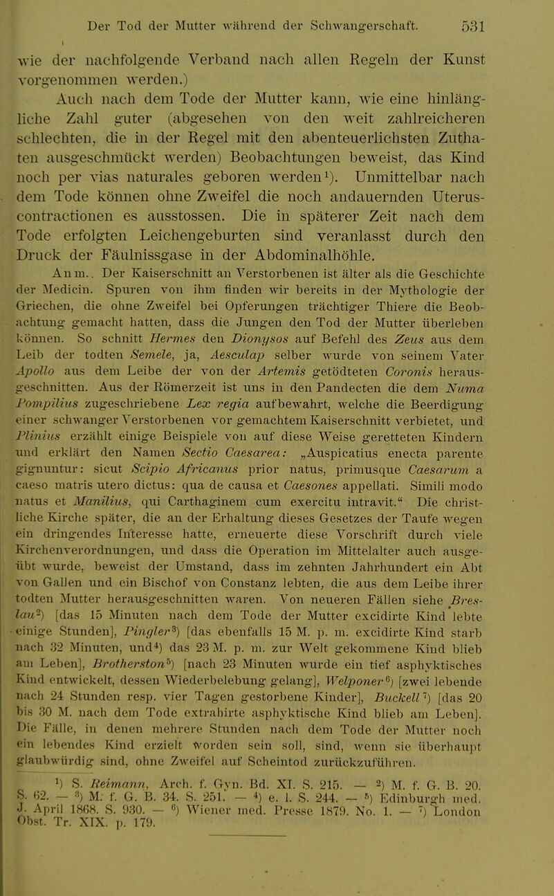 wie der nachfolgende Verband nach alien Regeln der Kunst vorgenommen werden.) Audi nach dem Tode der Mutter kann, wie eine hinlang- liche Zahl guter (abgesehen von den weit zahlreicheren schlechten, die in der Kegel mit den abenteuerlichsten Zutha- ten ausgeschmiickt werden) Beobachtungen beweist, das Kind noch per vias naturales geboren werden i), Unmittelbar nach dem Tode konnen ohne Zweifel die noch andauernden Uterus- eontractionen es ausstossen. Die in spaterer Zeit nach dem Tode erfolgten Leichengeburten sind veranlasst durch den Druck der Faulnissgase in der Abdominalhohle. Anm.. Der Kaiserschnitt an Verstorbenen ist alter als die Geschichte der Medicin. Spiiren von ihm finden wir bereits in der Mythologie der Griechen, die ohne Zweifel bei Opferung-en trachtiger Thiere die Beob- nchtnng gemacht batten, dass die Jimgen den Tod der Mutter iiberleben konnen. So schnitt Hermes den Dionysos auf Befehl des Zeus aus dem Leib der todten Semele, ja, Aesciolap selber wurde von seineni Vater Apollo aus dem Leibe der von der Artemis getodteten Coronis beraus- geschnitten. Aus der Eomerzeit ist uns in den Pandecten die dem Numa I'ompiliiis zugeschriebene Lex regia aufbewahrt, welcbe die Beerdigung finer schwanger Verstorbenen vor gemachtem Kaiserschnitt verbietet, und J'linius erzahlt einige Beispiele von auf diese Weise geretteten Kindern luid erklart den Namen Sectio Caesarea: „Auspicatius enecta parente -ignuntur: sicut Sciplo Africanus prior natus, primusque Caesarum a caeso matris utero dictus: qua de causa et Caesones appellati. Simili modo natus et Manilius, qui Carthaginem cum exercitu intravit. Die christ- liche Kirche spater, die an der Erhaltung dieses Gesetzes der Taufe wegen • ■in dringendes Interesse hatte, erneuerte diese Vorscbrift durch viele Kirchenverordnungen, und dass die Operation im Mittelalter auch ausge- iibt wurde, beweist der Umstand, dass im zehnten Jahrhundert ein Abt von Gallen und ein Bischof von Constanz lebten, die aus dem Leibe ihrer todten Mutter herausgeschnitten waren. Von neueren Fallen siehe Bi'es- lati^) [das 15 Minuten nach dem Tode der Mutter excidirte Kind lebte ■einige Stunden], Pingler^) [das ebenfalls 15 M. p. m. excidirte Kind starb nach 32 Minuten, und*) das 23 M. p. m. zur Welt gekommene Kind blieb am Leben], Brotherston^) [nach 23 Minuten wurde ein tief asphyktisches Kind entwickelt, dessen Wiederbelebung gelang], Welponer'^) [zwei lebende nach 24 Stunden resp. vier Tagen gestorbene Kinder], Buckell') [das 20 bis 30 M. nach dem Tode extrahirte asphyktische Kind blieb am Leben]. Die Falle, in denen mehrere Stunden nach dem Tode der Mutter noch ein lebendes Kind erzielt W'orden sein soli, sind, wenn sie iiberhaupt glaubwiirdig sind, ohne Zweifel auf Scheintod zuriickzufiihreu. 1) S. Reimann, Arch. f. Gvn. Bd. XL R. 215. — 2) m. f. G. B. 20. S. fj2. - 8) M; f. G. B. 34. S. 251. - *) e. 1. S. 244. - Edinburgh med. J. April 1868. S. 930. — «) Wiener med. Presse 1879. No. 1. — ) London Obst. Tr. XIX. ]). 179.