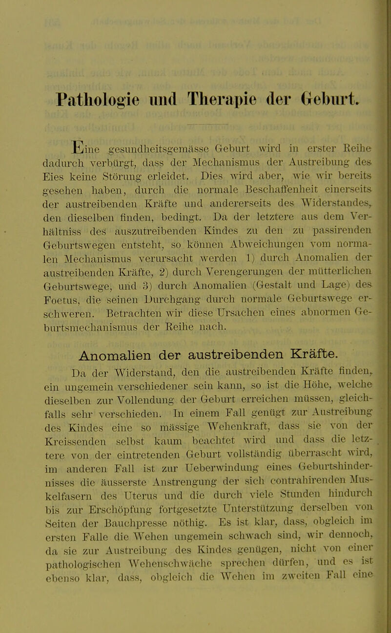 Patliologie imd Tlierapie der Gebiirt. Eine gesundheitsgemasse Geburt wircl in erster Reihe dadurch verburgt, dass der Mechanismus der Austreibung des Eies keine Stoning erleidet. Dies wird aber, wie wir bereits geselien haben, dnrch die normale Beschalfenheit einerseits der austreibenden Krafte und andererseits des Widerstandes^ den dieselben finden, bedingt. Da der letztere aus dem Ver- haltniss des auszutreibenden Kindes zu den zu passirenden Geburtswegen entsteht, so konnen Abweichungeii vom norma- len Mechanismus verursacht werden 1) durcli Anomalien der austreibenden Krafte, 2) durch Verengerungen der mutterlicheu Geburtswege, und 3) durch Anomahen (Gestalt und Lage) des- Foetus, die seinen Durchgang durch normale Geburtswege er- schweren. Betrachten wir diese Ursachen eines abnormen Ge- burtsmechanismus der Reihe nach. Anomalien der austreibenden Krafte. Da der Widerstand, den die austreibenden Krafte findeU;. ein ungemein verscliiedener sein kann, so ist die Hohe, welche dieselben zur Vollendung der Geburt erreichen miissen, gleich- falls sehr verschieden. In einem Fall geniigt zur Austreibung des Kindes eine so massige Wehenkraft, dass sie von der Kreissenden selbst kaum beachtet wird und dass die letz- tere von der eintretenden Geburt vollstandig iiberrascht Avird, im anderen Fall ist zur Ueberwindung eines Geburtshinder- nisses die ausserste Anstrengung der sich contrahirenden Mus- kelfasern des Uterus und die durch viele Stunden hindurch bis zur Erschopfung fortgesetzte Unterstiitzung derselben vou Seiten der Bauchpresse nothig. Es ist klar, dass, obgleich im ersten Falle die Wchen ungemein schwach sind, wir dennoch, da sie zur Austreibung des Kindes geniigen, nicht von einer pathologischen Wehenschwiiche sprechen dilrfen, und es ist ebenso klar, dass, obgleich die Wehen im zwciten Fall oine