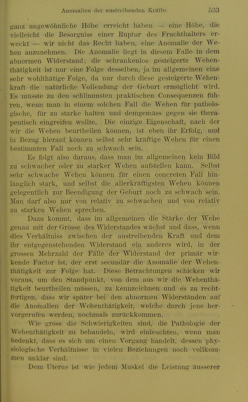 Auonialiou der aiistrcibcnden Kriiftc. Oi33 iiiiiiz ungewohnliche Hohe erreicht haben — eine Hohe, die vielleicht die Besorgniss einer Ruptur des Fruchthalters er- Aveckt — wir nicht das Recht haben, eine Anomalie der We- hen anzunehmen. Die Anomalie lieg't in diesem Falle in dem abnormen Widerstand; die schrankenlos gesteigerte Wehen- tliittigkeit ist nur eine Folge desselben, ja im allgemeinen eine sehr Avolilthatige Folge, da nur durch diese gesteigerte Wehen- kraft die natiirliche Vollendimg der Geburt ermoglicht wird. Es miisste zu den schlimmsten praktischen Consequenzen ftlh- ren, wenn man in einem solchen Fall die Wehen fiir patliolo- gische, fiir zu starke halten und demgemass gegen sie thera- peutiseh eingreifen wollte. Die einzige Eigenscliaft, nacli der Avir die Wehen beurtheilen konnen, ist eben ihr Erfolg, und in Bezug hierauf konnen selbst sehr kraftige Wehen fiir einen bestimmten Fall noch zu schwach sein. Es folgt also daraus, dass man im allgemeinen kein Bild yAi scliAvacher oder zu starker Wehen aufstellen kann. Selbst aehr sch-svache Wehen konnen fiir einen concreten Fall hin- liinglich stark, und selbst die allerkraftigsten Wehen konnen gelegentlich zur Beendigung der Geburt noch zu schwach sein. Man darf also nur von relativ zu scliwachen und von relativ zu starken W'ehen sprechen. Dazu kommt, dass im allgemeinen die Starke der Wehe genau mit der Grosse des Widerstandes wachst und dass, wenn dies Yerhaltniss zwischen der austreibenden Kraft und dem ihr entgegenstehenden W'iderstand ein anderes wird, in der grossen Mehrzahl der Falle der Widerstand der primar wir- kende Factor ist, der erst secuudar die Anomalie der Wehen- thatigkeit zur Folge hat. Diese Betrachtungen schicken wir voraus, um den Standpunkt, von dem aus wir die Wehentha- tigkeit beurtheilen miissen, zu kennzeichnen und es zu recht- fertigen, dass wir spater bei den abnormen Widerstanden auf die Anomalien der Wehenthatigkeit, welche durch jene her- vorgerufen werden, nochmals zuriickkommen. ^Yie gross die Schwierigkeiten sind, die Pathologie der Wohenthatigkeit zu behandeln, wird einleuchten, wenn man bedenkt, dass es sich um einen Vorgang handelt, dessen phy- siologische Verhaltnisse in vielon Beziohungen noch vollkom- men unklar sind. Dem Uterus ist wie jedem Muskel die Leistung iiusserer