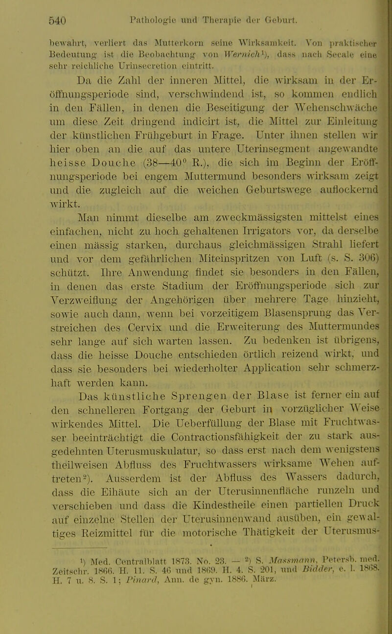 hewahrt, verliert das Mutterkorn seine Wirksamkeit. Xon ])rakti,scher Bedeutung ist die Beobaehtung vou Wernich^), dass iiacii Secale eine sehi reichliche Uriiisecretion eintritt. Da die Zahl dei^ inneren Mittel, die -wirksam iii der Er- offnuiigsperiode sind, versehwindend ist, so kommen endlich in den Fallen, in denen die Beseitigimg der WehenscliAvaclie um diese Zeit dringend indicirt ist, die Mittel zur Einleitung der kiinstliclien Friihg'eburt in Frage. Unter ilnieu stellen wir liier oben an die auf das untere Uterinsegment angewandte heisse Douche (38—40 R.)? die sicli im Beginn der Eroft- nungsperiode bei engem Muttermund besonders wirksam zeigt und die zugieich auf die weichen Geburtswege auflockernd wirkt. Man nimmt dieselbe am zweckmassig'sten mittelst eines einfaclien, nicht zu hocli gehaltenen Irrigators vor, da derselbe einen massig starken, durcliaus gieichmassigen Strahl liefert und Yor dem gefahrlichen Miteinspritzen von Luft (s. S. 306) schiitzt. Ihre Anwendung findet sie besonders in den Fallen, in denen das erste Stadium der Eroffnungsperiode sich zur Verzweiflung der Angeliorigen iiber mehrere Tage liinzieht, sowie audi dann, Avenn bei vorzeitigem Blasensprung das Ver- streichen des Cervix und die Erweiterung des Muttermundes sehr lange auf sich warten lassen. Zu bedenken ist tlbrigens, dass die heisse Douche entschieden ortlich reizend wirkt, und dass sie besonders bei wiederholter Application sehr schmerz- haft werden kann. Das kunstliche Sprengen der Blase ist ferner ein auf den schnelleren Fortgang der Geburt in vorziigiicher ^Ye\sQ wirkendes Mittel. Die Ueberfullung der Blase mit Fruchtwas- ser beeintrachtigt die Contractionsfahigkeit der zu stark aus- gedehnten Uterusmuskulatur, so dass erst nach dem wenigstens theilweisen Abfiuss des Fruchtwassers wirksame Wehen auf- treten^). Ausserdem ist der Abfiuss des Wassers dadurch, dass die Eihaute sich an der Uterusinnenflache runzeln und verschieben und dass die Kindestheile einen partiellen Druck auf einzclne Stellen der UterusinnenAvand ausiiben, ein geAval- tiges Reizmittel fur die motorische Thatigkeit der Uterusmus- 1) Med. Centralblatt 187.3. No. 23. — 2) S. Massmaiiii, Petersh. med. Zeitschr. 1«66. H. 11. S. 46 xmd 1860. H. 4. S. 201, und Bidder, e. 1. 181.8. H. 7 u. 8. S. 1; Pinard, Ann. de gyn. 1886. MUrz.