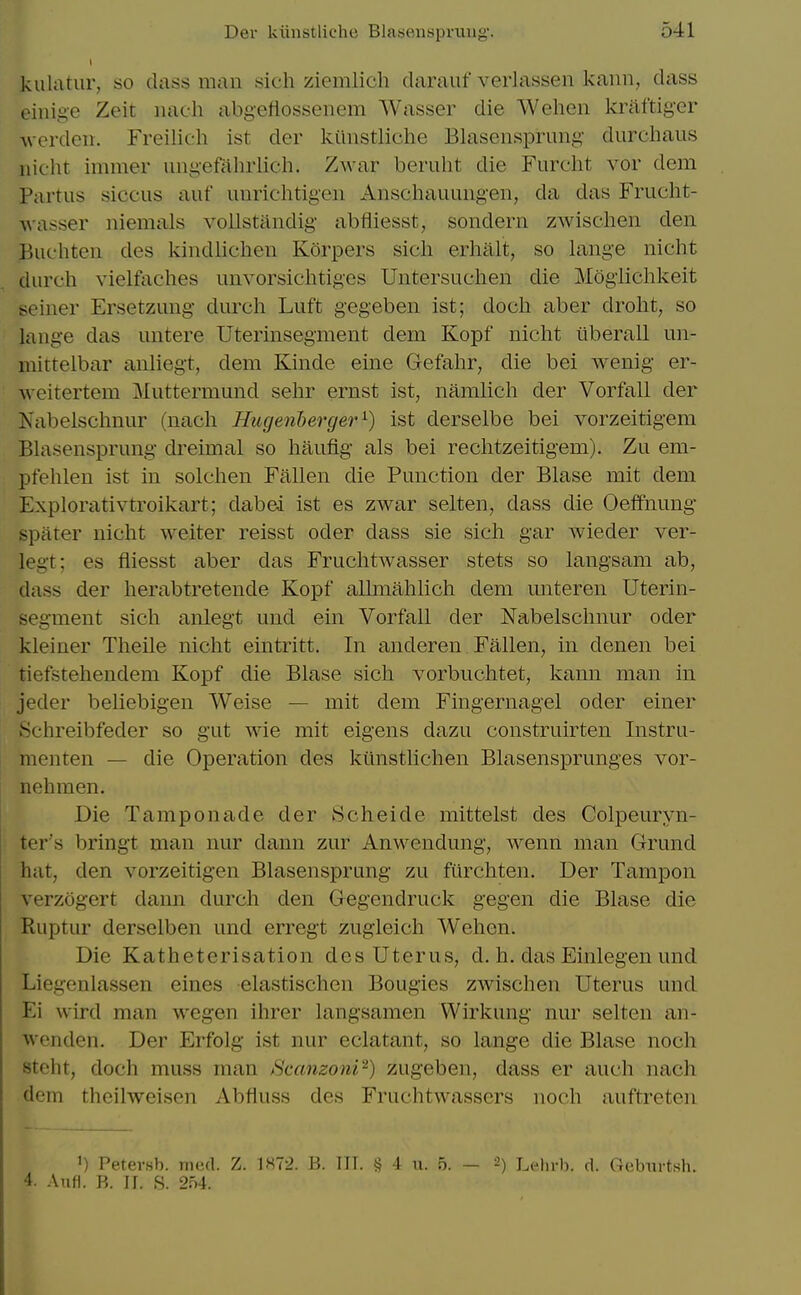 kulatur, so classman sich ziemlich daraiif verlassen kaiin, class eiiiige Zeit nach abgeflossenem Wasser die ■VVehcn kriiftiger werden. Freilich ist der kiinstliche Blasensprung durchaus iiicht immer ungefaluiich. Zwar beruht die Furcht vor dem Partus siccus auf unrichtigen Anschauungen, da das Frucht- A\asser niemals vollstaiidig abfliesst, sondern zwischen den Buchten des kindlichen Korpers sicli erhiilt, so lange nicht durch vielfaches unvorsichtiges Untersuclien die Mogiichkeit seiner Ersetzung durch Luft gegeben ist; doch aber droht, so lange das nntere Uterinsegment dem Kopf nicht tlberall un- mittelbar anliegt, dem Kinde eine Gefahr, die bei wenig er- weitertem Muttermund sehr ernst ist, namlich der Vorfall der Nabelschnur (nach Hugenderger ^) ist derselbe bei vorzeitigem Blasensprung di'eimal so haufig als bei rechtzeitigem). Zu em- pfehlen ist in solchen Fallen die Function der Blase mit dem Explorativtroikart; clabei ist es zwar selten, dass die Oeffnung sparer nicht welter reisst oder dass sie sich gar wieder ver- legt; es fliesst aber das Fruchtwasser stets so langsam ab, dass der herabtretende Kopf allmahlich dem unteren Uterin- segment sich anlegt und em Vorfall der Nabelschnur oder kleiner Theile nicht eintritt. In anderen Fallen, in denen bei tiefstehendem Kopf die Blase sich vorbuchtet, kann man in jeder beliebigen Weise — mit dem Fingernagel oder einer Schreibfeder so gut wie mit eigens dazu construirten Instru- menten — die Operation des kilnstlichen Blasensprunges vor- uohmen. Die Tamponade der 8cheide mittelst des Colpeuryn- ter's bringt man nur dann zur Anwendung, wenn man Grund hat, den vorzeitigen Blasensprung zu fiirchten. Der Tampon verzogert dann durch den Gegendruck gegen die Blase die Ruptur derselben und erregt zugieich Wehen. Die Katheterisation des Uterus, d. h. das Einlegen und Liegenlassen eines elastischen Bougies zwischen Uterus unci Ei wird man wegen ihrer langsamen Wirkung nur selten an- wenden. Der Erfolg ist nur eclatant, so lange die Blase noch stcht, doch muss man fSc(mzoni^) zugeben, dass er auch nach dem theilweisen Abfluss des Fruchtwassers noch auftreten 'i I'eter.sl). iiicd. Z. 1H72. B. III. § 4 u. 5. — 2) Lehrb. d. Gebiirtsh. 4. Aufl. B. II. 8. 2:A.