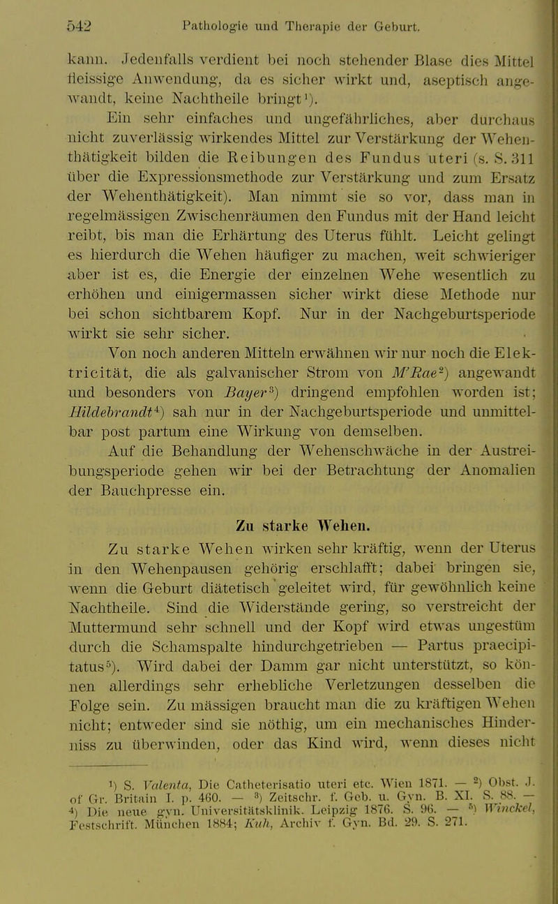 kaim. Jedenfalls verdient bei noch stehender Blase dies Mittel iieissig-e Anwendung-, da es sicher wirkt uiid, aseptisch ange- wandt, keine Nachtheile briiigt'), Eiii sehr einfaches und ungefahrliches, aber durchaus nicht zuveiiassig wirkendes Mittel zur Verstarkung der Wehen- tliatigkeit bilden die Reibungen des Fundus uteri(s. S. 311 ilber die Expressionsmethode zur Verstarkung und zum Ersatz der Welienthatigkeit). Man nimmt sie so vor, dass man in regelmassigen Zwischenraumen den Fundus mit der Hand leicht reibt, bis man die Erhartung des Uterus fuhlt. Leicht gelingt es liierdurcli die Wehen haufiger zu machen, weit schwieriger ilber ist es, die Energie der einzelnen Wehe wesentlich zu erhoheu und einigermassen sicher wirkt diese IMethode nur bei schon sichtbarem Kopf. Nur in der Nachgeburtsj)eriode wirkt sie sehr sicher. Von noch anderen Mitteln erwahnen wir nur noch die Elek- tricitat, die als galvanischer Strom von M'Rae-) angewandt und besonders von Bayer^) dringend empfohlen worden ist; Hildebrandt'^) sah nur in der Nachgeburtsperiode und umiiittel- bar post partum eine Wirkung von demselben. Auf die Behandlung der Wehenschwache in der Austrei- bungsperiode gehen wir bei der Betrachtung der Anomalien der Bauchpresse ein. Zu Starke Welieii. Zu Starke Wehen wirken sehr kraftig, weun der Uterus in den Wehenpausen gehorig erschlafft; dabei bringen sie, wxnn die Geburt diatetisch' geleitet wird, fur gewohnlich keine Nachtheile. Sind die Widerstande gering, so verstreicht der Muttermund sehr schnell und der Kopf wird etwas ungestiim durch die Schamspalte hindurchgetrieben — Partus praecipi- tatus). Wird dabei der Damm gar nicht unterstutzt, so kon- nen allerdings sehr erhebliche Verletzungen desselben die Folge sein. Zu massigen braucht man die zu kriiftigen Wehen nicht; entwedcr sind sie nothig, um ein mechanisches Hinder- niss zu uberwinden, oder das Kind wird, wenn dieses niclit 1) S. Valenta, Die Catheterisatio uteri etc. Wien 1871. — ^) Obst. .1. of Gr. Britain I. p. 460. — ^) Zeitschr. f. Geb. u. Gyii. B. XI. S. 88. — 4) Die neue g'vn. Universitatskiinik. Leipzig 1876. S. 96. — ^) Wmckel, Fcst.schritt. Miiiiciien 1884; Kiih, Archiv f. Gyn. Bd. 29. S. 271.