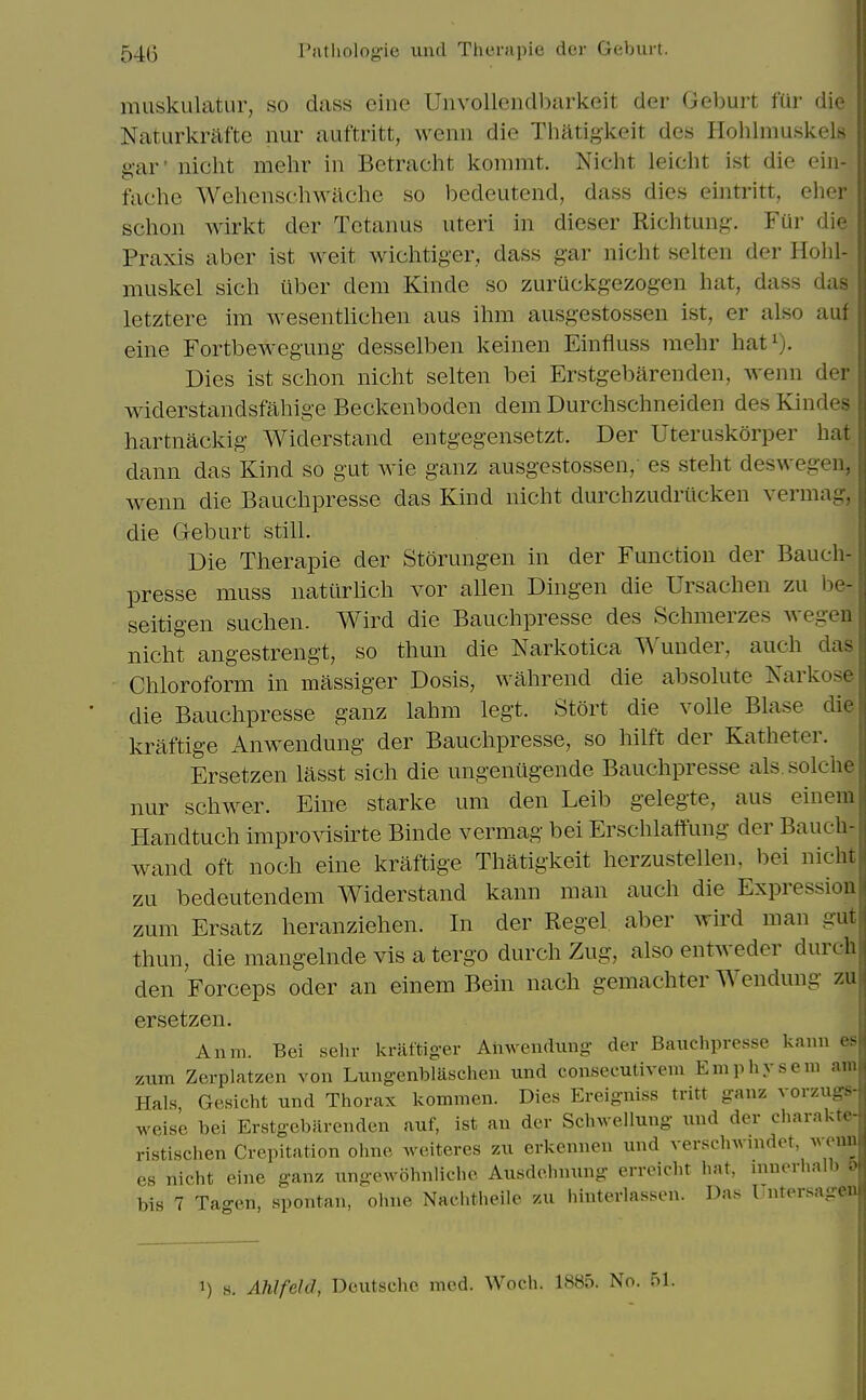 muskulatur, so dass einc Uiivollenclbarkeit der Gel)uit fur die Naturkrafte nur auftritt, wcnn die Tliiltigkeit des Hohlniuskels g-ar' niclit mehr in Betracht konimt. Nicht leicht ist die eiii- faehe Wchenschwachc so bedeutend, dass dies eintritt, eher schon wirkt der Tetanus uteri in dieser Richtuug. Fur die Praxis aber ist weit wichtiger, dass gar nicht selten der Hohl- niuskel sich uber dem Kinde so zuruckgezogen hat, dass das letztere im wesentlichen aus ihm ausgestossen ist, er also auf eine Fortbewegung desselben keinen Einfluss mehr hat^). Dies ist schon nicht selten bei Erstgebarenden, wenn der widerstandsfahige Beckenboden dem Durchschneiden des Kindes hartnackig Widerstand entgegensetzt. Der Uteruskorper hat dann das Kind so gut wie ganz ausgestossen, es steht deswegen, wenn die Bauchpresse das Kind nicht durchzudrilckeu vermag, die G-eburt still. Die Therapie der Storungen in der Function der Bauch- presse muss nattirlich vor aUen Dingen die Ursachen zu be- seitigen suchen. Wird die Bauchpresse des Schmerzes wegen nicht angestrengt, so thun die Narkotica Wunder, auch das Chloroform in massiger Dosis, wahrend die absolute Narkose die Bauchpresse ganz lahm legt. Stort die voile Blase die kraftige Anwendung der Bauchpresse, so hilft der Katheter. Ersetzen lasst sich die ungeniigende Bauchpresse als.solche nur schwer. Eine starke urn den Leib gelegte, aus einem Handtuch improvisirte Binde vermag bei Erschlaffung der Bauch- wand oft noch eine kraftige Thatigkeit herzustellen, bei nicht zu bedeutendem Widerstand kann man auch die Expression zum Ersatz heranziehen. In der Kegel aber wird man gut thun, die mangelnde vis a tergo durch Zug, also entweder durch den Forceps oder an einem Bein nach gemachter Wendung zu ersetzen. Anni. Bei sehr kraftig-er Anwendung der Bauchpresse kann es zum Zerplatzen von Luugenblaschen und conseeutivem Emphysem am Hals, Gesicht und Thorax komnien. Dies Ereigniss tritt ganz vorzugs- weise bei Erstgebarenden auf, ist an der Schwellung und der charakte- ristischen Crepitation ohne weiteres zu erkennen und versclnvnidet, Avenn es nicht eine ganz ungeAvohnlichc Ausdehnung erreicht hat, niuerhalb & bis 7 Tagen, spontan, ohne Nachtheile zu hinterlassen. Das Untersagen 1) s. Ahlfeld, Deutsclie med. Woch. 1885. No. 51.