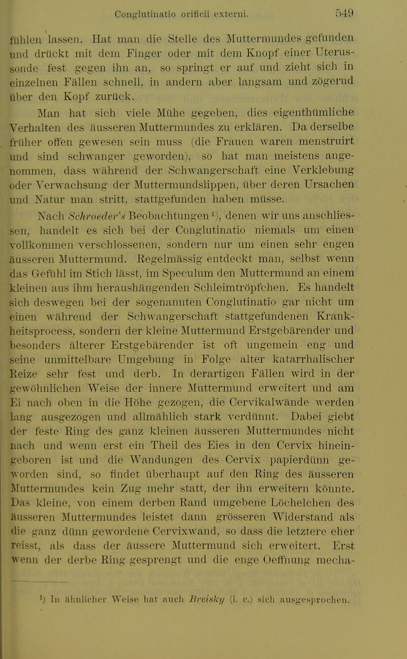 fiihleii lassen. Hat man die Stelle des Miittermundes gefunden und drilckt mit dem Finger oder mit dem Knopf einer Uterus- sonde test gegen ilm an, so springt er auf und zieht sich in einzelnen Fallen schnell, in andern aber langsam und zogernd iiber den Kopf zuruck. Man hat sich viele Miihe gegeben, dies eigenthilmliche Verhalten des nusseren Muttermundes zu erl^laren. Da derselbe friiher often gewesen sein muss (die Frauen waren menstruirt und sind schwanger geworden), so hat man meistens ange- nommen, dass wilhrend der Schwangerschaft eine Verklebung oder Verwachsung der Muttermundslippen, iiber deren Ursachen und Natur man stritt, stattgefunden haben miisse. Nach Schroeder's Beobachtungen denen wir uns anschlies- sen, handelt es sich bei der Conglutinatio niemals um einen vollkommen verschlossenen, sondern nur um einen sehr engen ilusseren Muttermund. Regelmassig entdeckt man, selbst wenn das Gefiihl im Stich lasst, im Speculum den Muttermund an einem kleinen aus ihm heraushangenden Schleimtropfchen. Es handelt sich deswegen bei der sogenannten Conglutinatio gar nicht um einen wahrend der Schwangerschaft stattgefundenen Krank- heitsprocess, sondern der kleine Muttermund Erstgebarender und besonders alterer Erstg-ebarender ist oft ungemein eng und ine unmittelbare Umgebung m Folge alter katarrhalischer Keize sehr test und derb. In derartigen Fallen wird in der gewohnlichen Weise der innere Muttermund erwcitert und am Ei nach oben in die Hohe gezogen, die Cervikalwande werden lang ausgezogen und allraahlich stark verdiinnt. Dabei giebt der teste Ring des ganz kleinen ausseren Muttermundes nicht nach und wenn erst ein Theil des Eies in den Cervix hinein- geboren ist und die Wandungen des Cervix papierdunn ge- worden sind, so findet tiberhaupt auf den Ring des ausseren Muttermundes kein Zug mehr statt, der ihn erweitern konnte. Das kleinc, von einem derben Rand umgebene Lochelchen des ausseren Muttermundes leistet dann grosseren Widerstand als die ganz diinn gewordene Cervixwand, so dass die letztere eher reisst, als dass der aussere Muttermund sich erweitert. Erst wenn der dcrbe Ring gesprengt und die enge Oefthung mecha- ) In Hlinlicher Weiae. hat aiicli BreUlcy (1. c.) sich fuisgesprodien.