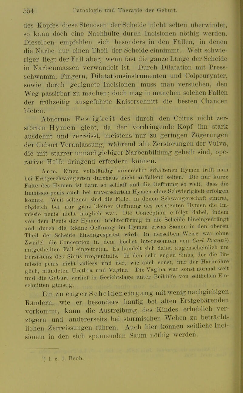 des Kopfes diese Stenosen der Scheide nicht selten ilberwindet, so kann doeh eine Nachhiilfe durch Incisionen nothig werden. Dieselben empfehlen sich besonders in den Fallen, in denen die Narbc nur einen Thcil der Scheide einnimmt. Weit schwie- riger liegt der Fall aber, wenn fast die ganze Lange der Scheide in Narbenmassen verwandelt ist. Durch Dilatation mit Prcss- schwamm, Fingern, Dilatationsinstrumenten und Colpeurynter, sowie durch geeignete Incisionen muss man versuchen, den Weg passirbar zu machen; doch mag in manchen solchen Fallen der friihzeitig ausgefilhrte Kaiserschnitt die besten Chancen hieten. Abnorme Festigkeit des durch den Coitus nicht zer- storten Hymen giebt, da der vordringende Kopf ihn stark ausdehnt und zerreisst, meistens nur zu geringen Zogerungen der Geburt Veranlassung, wahrend alte Zerstorungen der Vulva, die mit starrer unnachgiebiger Narbenbildung geheilt sind, ope- rative Hillfe dringend erfordern konneu. Anm. Einen vollstfindig imversehrt erhaltenen Hymen trifft man bei Erstgeschwangerten diirchaus nicht auffallend selten. Die nur kurze Falte des Hymen ist dann so schlalf und die OefFnung so weit, dass die Immissio penis auch bei unversehrtem Hymen ohne Schwierigkeit erfolgen konnte. Weit seltener sind die Falle, in denen Sehwangerschaft eintrat, obgleich bei nur ganz kleiner Oeffnung des resistenten Hymen die Im- missio penis nicht moglich war. Die Conception erfolgt dabei, indem von deni Penis der Hymen trichterformig in die Scheide hineingedrangt und durch die kleine Oeffnung im Hymen etwas Samen in den oberen Theil der Scheide hineingespritzt wird. In derselben Weise war ohne Zweifel die Conception in dem hochst interessanten von Carl Braun'^) mitgetheilten Fall eingetreten. Es handelt sich dabei augenscheinlich um Persistenz des Sinus urogenitalis. In den sehr engen Sinus, der die Im- missio penis nicht zuliess und der, wie auch sonst, nur der Harnrohre glich, miindeten Urethra und Vagina. Die Vagina war sonst normal weit und die Geburt verlief in Gesichtslage unter Beihiilfe von seitlichen Ein- schnitten giinstig. Ein z u en g er S ch e iden ein gang mit wenig nachgiebigen Randern, wie er besonders haufig bei alten Erstgebarenden vorkommt, kann die Austreibung des Kindes erheblich ver- zogern und andererseits bei stiirmischen Wehen zu betriicht- lichen Zerreissungen fuhren. Auch hier konnen seitliche Inci- sionen in den sich spannenden Saum nothig werden.