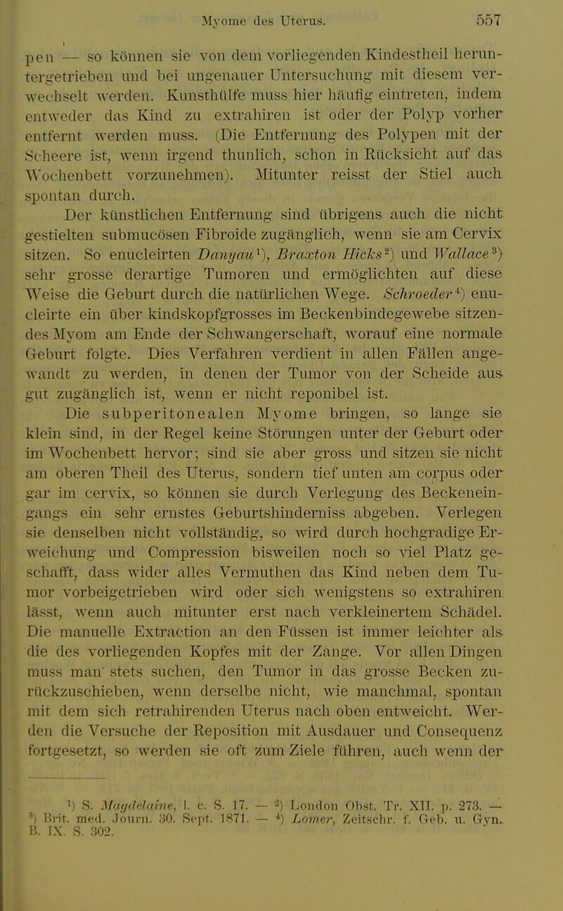 pen — so konnen sie von clem voiiieg'enden Kindestheil herun- teryetriebcn unci bei ung'enauer Untersuchimg- mit diesem ver- weehselt werden. Kunsthiilfe muss hier haufig- eintreten, indem entweder das Kind zu extrahiren ist oder der Polyp vorher entfernt werden muss. (Die Entfernung- des Polypen mit der 8c]ieere ist, wenn irgend thunlich, schon in Eilcksicht auf das '\^'oellenbett vorzunehmen). Mitunter reisst der Stiel audi spontan dureh. Der kiinstliclien Entfernung- sind iibrigens auch die nicht g-estielten submucosen Fibroide zugangiicli, wenn sie am Cervix sitzen. So enucleirten Danyau'^), Braxton Hicks^) und Wallace^) sehr gTosse derartige Tumoren und ermogiichten auf diese Weise die Geburt durch die naturliclien Wege. Schroeder^) enu- cleirte ein ilber kindskopfgrosses im Beckenbindegewebe sitzen- des Myom am Ende der Schwangerscliaft, worauf eine normale Geburt folgte. Dies Verfahren verdient in alien Fallen ange- Avandt zu werden, in denen der Tumor von der Scheide aus- gut zugangiicli ist, wenn er nicht reponibel ist. Die subperitonealen Myome bringen, so lange sie klein sind, in der Regel keine Storungen unter der Geburt oder im Wochenbett liervor; sind sie aber gross und sitzen sie nicht am oberen Tlieil des Uterus, sondern tief unten am corpus oder gar im cervix, so konnen sie durch Verlegung des Beckenein- gangs ein sehr ernstes Geburtshinderniss abgeben. Verlegen sie denselben nicht vollstandig, so wird durch hochgradige Er- weichung und Compression bisweilen noch so viel Platz ge- schafft, dass wider alles Vermuthen das Kind neben dem Tu- mor vorbeigetrieben wird oder sich wenigstens so extrahiren lasst, wenn auch mitunter erst nach verkleinertem Schadel. Die manuelle Extraction an den Filssen ist immer leichter als die des vorliegenden Kopfes mit der Zange. Vor alien Dingen muss man' stets suchen, den Tumor in das grosse Becken zu- riickzuschieben, wenn derselbe nicht, wie manchmal, spontan mit dem sich retrahirenden Uterus nach oben entweicht. Wer- den die Versuche der Reposition mit Ausdauer und Consequenz fortgesetzt, so werden sie oft zum Ziele fiihren, auch wenn der 1) S. Maiidelcdne, 1. c. S. 17. ■') Brit. med. .Toiirn. 30. Sept. 1871. B. IX. .S. .'502. 2) London Obst. Tr. XII. p. 273. — '') Lomer, Zeitsclir. 1. Geb. n. Gyn.