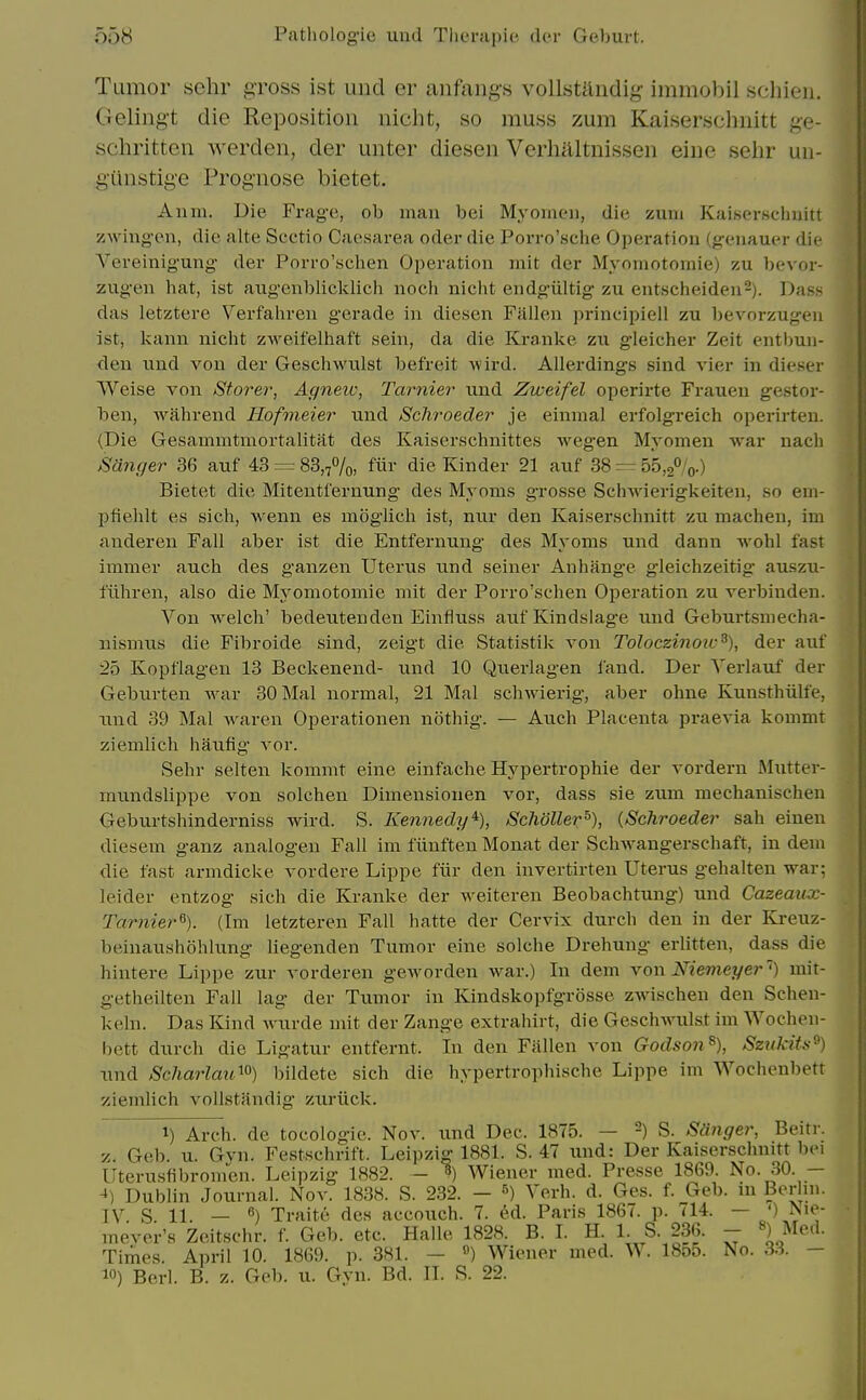 Tumor sehr gross ist und er anfang's vollstllndig- immobil schieu. Gelingt die Reposition nicht, so muss zum Kaiserschnitt ge- schritten Averden, der unter diesen Verhaltnissen eine sehr un- g'iinstige Prognose bietet. A11111. Die Frage, ob man bei Myoineii, die zum Kaiserscbuitt zwiug-en, die alte Scctio Caesarea oder die Porro'scbe Operation (gx'iiauer die Yereinigung der Porro'scben Operation mit der Myomotoinie) zu bevor- zugen hat, ist augenblicklich noch nicht endg'iiltig zu entscheiden^). Dass das letztere Verfabren gerade in diesen Fallen principiell zu bevorzugen ist, kann nicbt zweifelhaft seiii, da die Kranke zu gleicher Zeit entbun- den \md von der Geschwulst befreit wird. Allerdings siud vier in dieser Weise von Storer, Agnew, Tarnier und Zweifel operirte Frauen gestor- ben, Avahrend Hofmeier und ScJiroeder je einmal erfolgreich operirten. (Die Gesammtmortalitat des Kaiserschnittes wegen Myomen war nach Sanger 36 auf 43 = 83,7%, fiii die Kinder 21 auf 38 =r 55,2%.) Bietet die Mitentfernung des Myoms grosse Schwierigkeiten, so ein- pfiehlt es sicb, wenn es moglicli ist, nur den Kaiserscbuitt zu machen, im aiideren Fall aber ist die Entfernung des Myoms und dann -svohl fast immer auch des ganzen Uterus und seiner Anhange gleichzeitig- auszu- fiihren, also die Myomotoinie mit der Porro'scben Operation zu verbinden. Von welch' bedeutenden Einfiuss aufKindslage und Geburtsmecha- nismus die Fibroide sind, zeigt die Statistik von Toloczinoic^), der auf 25 Kopflagen 13 Beckenend- und 10 Querlagen land. Der Yerlauf der Geburten war 30 Mai normal, 21 Mai schwierig, aber ohne Kunsthiilfe, iind 39 Mai waren Operationen nothig. — Aucb Placenta praevia kommt ziemlicb haufig vor. Sehr selten kommt eine einfache Hypertrophie der vordern J\hitter- mundslippe von solchen Dimensionen vor, dass sie zum mechanischen Geburtsbinderniss wird. S. Kennedy'^), Scholler^), {Schroeder sab einen diesem ganz analogen Fall im fiinfteu Monat der Schwangerschaft, in dein die fast armdicke vordere Lippe fiir den invertirten Uterus gehalten war; leider entzog sicb die Kranke der weiteren Beobachtung) und Cazeaux- Tarnier^). (Im letzteren Fall hatte der Cervix durcb den in der Kreuz- beinaushohlung liegenden Tumor eine solcbe Drehung erlitten, dass die hintere Lippe zur vorderen geworden war.) In dem von Niemeger') mit- getheilten Fall lag der Tumor in Kindskopfgrosse zwischen den Scben- kehi. Das Kind wurde mit der Zange extrahirt, die Geschwulst im Wocheii- bctt durcb die Ligatur entfernt. In den Fallen von Godson ^), Szukits^) und Scharlau'^o) biidete sicb die bypertropbische Lijipe im Wochenbett ziemlich vollstandig zuriick. 1) Arch, de tocologic. Nov. \md Dec. 1875. — -) S. Sanger, Beitr. z. Geb. u. Gvn. Festschrift. Leipzig 1881. S. 47 und: Der Kaisersclinitt bei Uterusfibromen. Leipzig 1882. - 1) Wiener med. Presse 1869. No. 30. — ->) Dublin Journal. Nov. 1838. S. 2.32. - S) Verb. d. Ges. f. Geb. in Ber in. IV S 11. — ) Traitc des accouch. 7. ed. Paris 1867. p. 714. — ') fsie- mever's Zeitschr. f. Geb. etc. Halle 1828. B. I. H. 1. S. 236. - ») Med. Times. April 10. 1869. p. 381. — ») Wiener med. W. 18o5. No. 3.3. — 1) Berl. B. z. Geb. u. Gyn. Bd. II. S. 22.