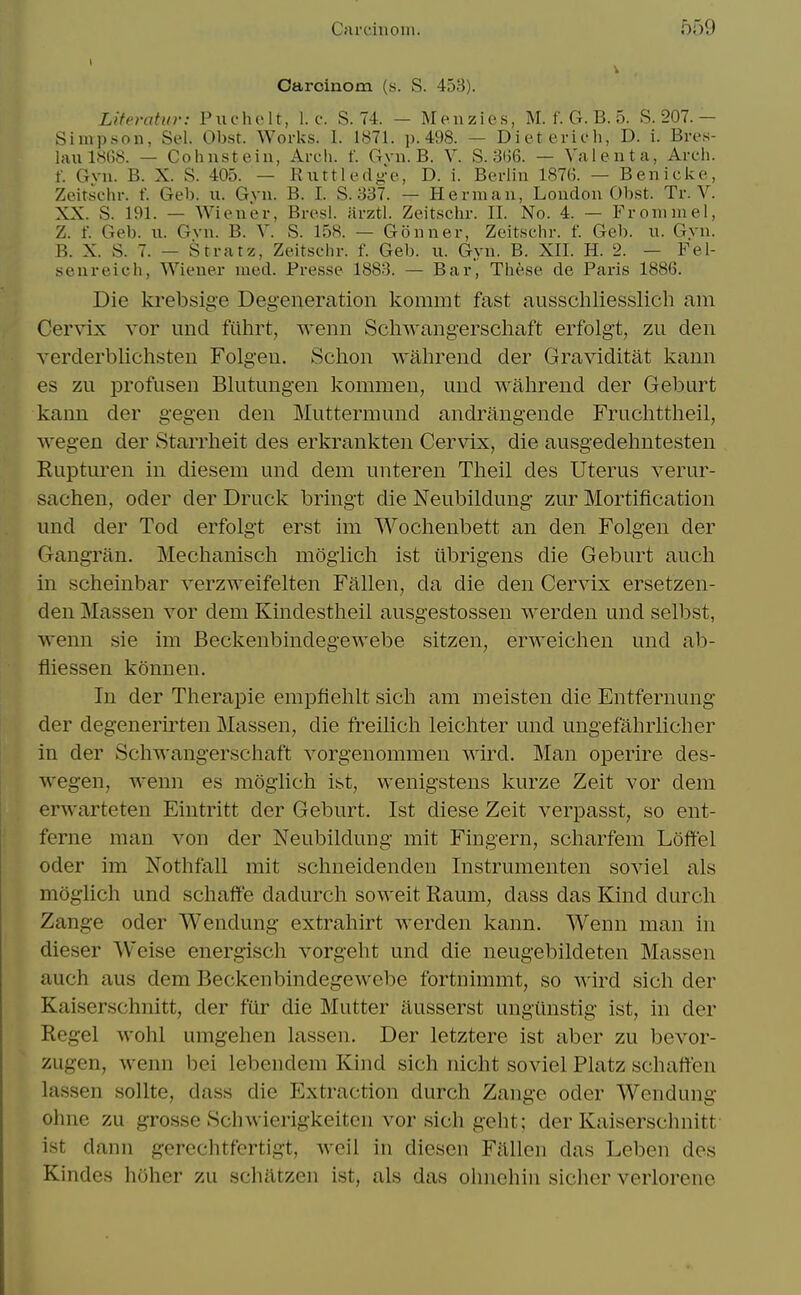 Oarcinom (s. S. 453). Literatvr: Puchelt, I.e. S. 74. — Menzies, M. f. G. B. 5. S. 207.— Simpson, Sel. Obst. Works. I. 1871. p. 498. — Diet erich, D. i. Bres- huil.SGS. — Cohusteiii, Arch. f. (rvu. B. V. S. 3()6. — Valenta, Arch, f. Gvu. B. X. S. 405. — Riittledge, D. i. Berlin 1876. — Benicke, Zeirschr. f. Geb. ii. Gvn. B. I. S. 337. — Herman, London Ohst. Tr. V. XX. S. 191. — Wiener, Bresi. iirztl. Zeitschr. II. No. 4. — Fronimel, Z. f. Geb. u. Gvn. B. V. S. 15S. — Gonner, Zeitschr. f. Geb. u. Gvn. B. X. S. 7. — Stratz, Zeitschr. f. Geb. u. Gyn. B. XII. H. 2. — Fel- seureich, Wiener med. Fresse 1883. — Bar, These de Paris 1886. Die krebsige Degeneration kommt fast ausschliesslicb am Cer\ix vor und fiihrt, ^Yenn Schwangerschaft erfolgt, zii den verderblichsteu Folgen. Schon wahrend der Graviditat kann es zu profusen Bhitungen kommen, und wabrend der Geburt kann der gegen den Muttermnnd andrang-ende Frucbttbeil, wegen der Starrbeit des erkrankten Cervix, die ausgedebntesten Rupturen in diesem und dem unteren Tbeil des Uterus verur- sacben, oder der Druck bring't die Neubildung zur Mortification und der Tod erfolgt erst im Wocbenbett an den Folg'en der GangTitn. Mechaniscli mogiicli ist iibrigens die Geburt aucb in scbeinbar verzweifelten Fallen, da die den Cervix ersetzen- den Massen vor dem Kindestheil ausgestossen werden und selbst, wenn sie im Beckenbindegewebe sitzen, erweichen und ab- fliessen konnen. In der Therapie empfieblt sicb am meisten die Entfernung der degenerirten Massen, die freilich leicliter und ungefabrlicber in der Scbwangerschaft vorgenommen wird. Man operire des- wegen, wenn es mogiich ist, wenigstens kurze Zeit vor dem erwarteten Eintritt der Geburt. Ist diese Zeit verpasst, so ent- ferne man von der Neubildung mit Fingern, scbarfem Loffel Oder im Nothfall mit schneidenden Instrumenten soviel als mogiich und scbaffe dadurch soweit Raum, dass das Kind durch Zange oder Wendung extrabirt werden kann. Wenn man in dieser Weise energisch vorgebt und die neugebildeten Massen aucb aus dem Beckenbindegewebe fortnimmt, so wird sicb der Kaiserschnitt, der fur die Mutter iiusserst ungiinstig ist, in der Regel wobl umgeben lassen. Der letztere ist aber zu bevor- zugen, wenn bei lebendem Kind sicb nicht soviel Platz scbaffen lassen sollte, dass die Extraction durch Zange oder Wendung ohne zu grosse Schwierigkeiten vor sicb geht; der Kaiserschnitt ist dann gerechtfertigt, weil in diesen Fallen das Leben des Kindes hoher zu schatzen ist, als das ohnchiii sicher verlorenc