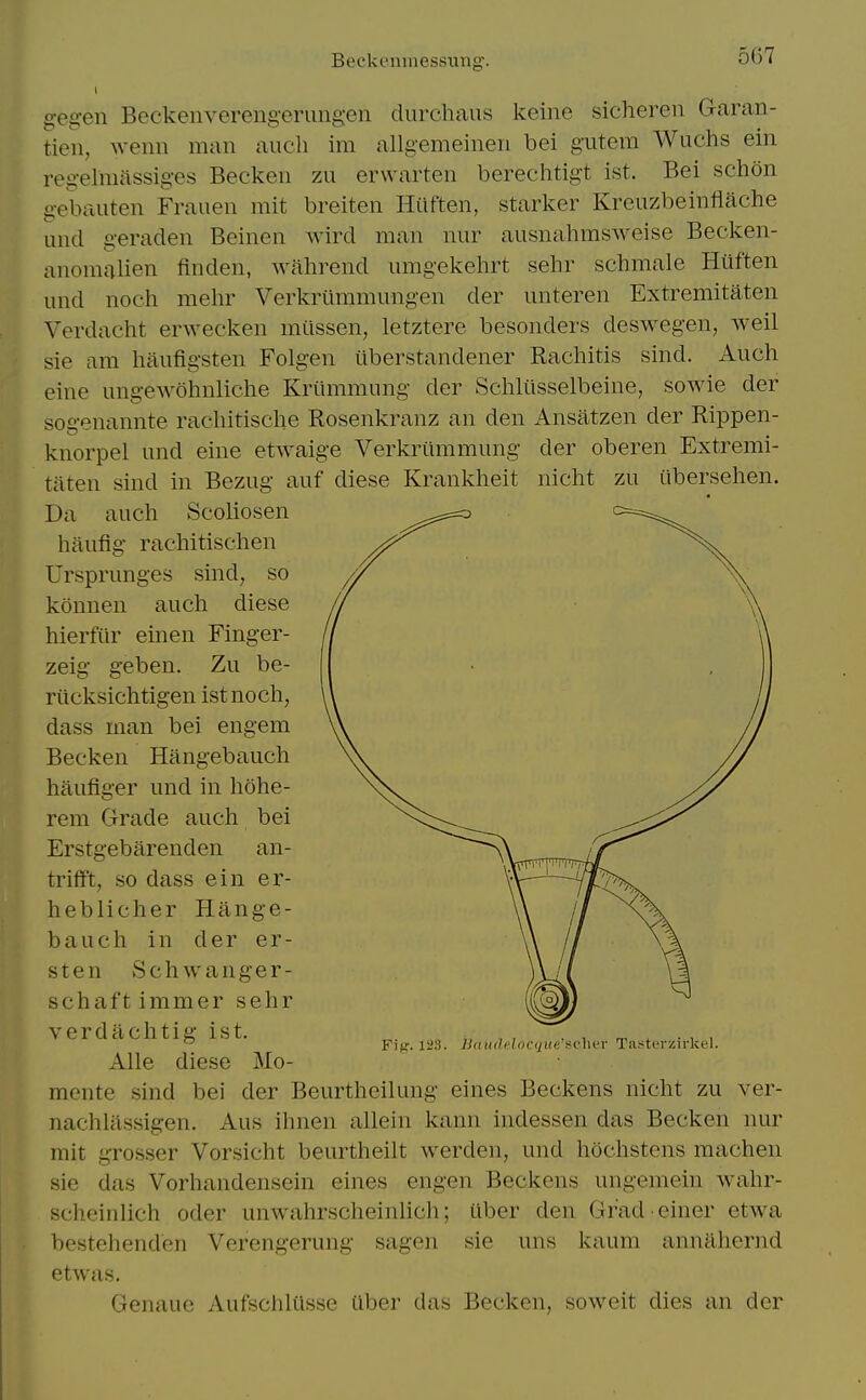 Beckenmessiing. gegen Beckenverengerungen durchaus keine sichereii Garan- tien, wcnii man audi im allgemeineii bei g'utem Wuchs eiii regelmassiges Becken zu erwarten berechtigt ist. Bei schon gebauten Frauen mit breiten Hilften, starker Kreuzbeinflache unci geraden Beinen wird man nur ausnahmsweise Becken- anomalien finden, wahrend unigekehrt sehr schmale Hiiften und noch mehr Verkriiramungen der unteren Extremitaten Verdacht erwecken mtissen, letztere besonders deswegen, weil sie am haufigsten Folgen iiberstandener Rachitis sind. Auch eine ungewohnliche Kriimmung der Schliisselbeine, sowie der sogenannte racbitische Rosenkranz an den Ansatzen der Rippen- knorpel und eine etwaige Verkriimmung der oberen Extremi- taten sind in Bezug auf diese Krankheit nicht zu iibersehen. Da auch Scoliosen haufig rachitischen Ursprunges sind, so konnen auch diese hierfiir einen Finger- zeig geben. Zu be- rucksichtigen ist noch, dass man bei engem Becken Hangebauch haufiger und in hohe- rem Grade auch bei an- Fig. 123. U(tiideloc(2iie'sc]n'r Tasterzirkf 1 Erstgebarenden trifft, so dass ein er- heblicher Hange- bauch in der er- sten Schwanger- schaftimmer sehr verdachtig ist. Alle diese Mo- mcnte sind bei der Beurtheilung eines Beckens nicht zu ver- nachlilssigen. Aus ihnen allein kann indessen das Becken nur mit grosser Vorsicht beurtheilt vverden, und hochstens machen sie das Vorhandensein eines scheinlich oder unwahrscheinlich; bestehenden Verengerung sagen etwas. Genaue Aufschltisse fiber das Becken, sowcit dies an der engen Beckens ungemem ilber den Grad sie uns kaum wahr- einer etwa annahernd