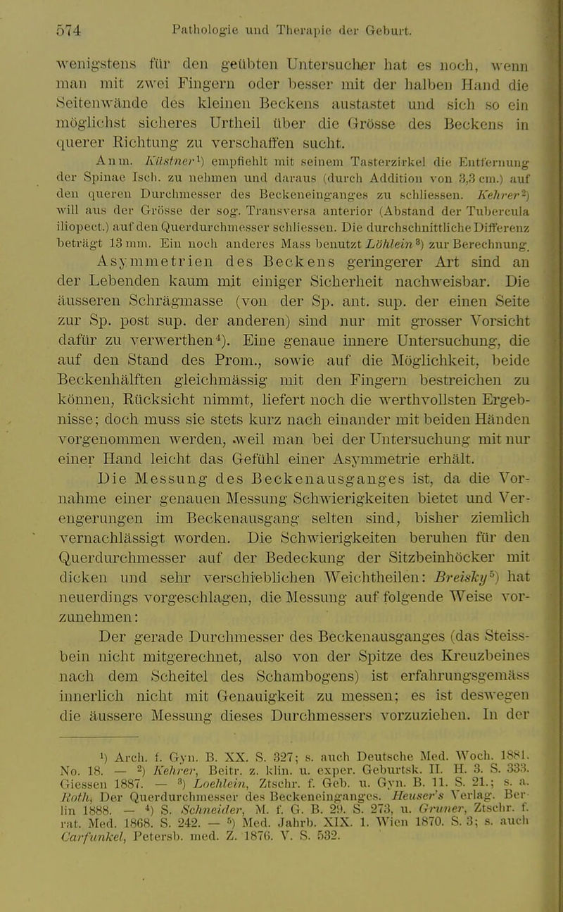 wenig'stens fur don geiibten Uiitersucli^r hat es iioch, weim man mit zwei Fingeru oder besser mit der halben Hand die Seitenwande des kleinen Beckens austastet und sich so ein mogiichst sicheres Urthcil Uber die Grosse des Beckens in querer Richtung- zu verschaffen siicht. Anm. Kilstnei-^) empfiehlt mit seinem Tasterzirkel die Eutfernung der Spinae Iseh. zu uelimen imd daraus (durch Addition von 3,3 cm.) auf den queren Durclunesser des Beclceneing-anges zu scliliessen. Kehrer-) will auH der Grosse der sog. Transversa anterior (Abstand der Tubercula iliopect.) aufdeuQuerdurchme.sser scliliessen. Die durchschnittlicheDifferenz betriigt 13 mm. Ein noeii anderes Mass beuutzt Lohlein ^) zur Berechnung, Asymmetrien des Beckens geringerer Art sind an der Lebenden kaum mit einiger Sicherheit nachweisbar. Die iiusseren Schragmasse (von der Sp. ant. sup. der einen Seite zur Sp. post sup. der anderen) sind nur mit grosser Vorsicht daftir zu verwerthen'^). Eine genaue innere Untersuchung, die auf den Stand des Prom., sowie auf die Mogiichkeit,, beide Beckenhalften gieichmassig mit den Fingern bestreichen zu konnen, Riicksicht nimmt, liefert noch die wertlivollsten Ergeb- nisse; doch muss sie stets kurz nacli einander mit beiden Handen vorgenommen werden, .weil man bei der Untersuchung mit nur einer Hand leiclit das Gefiihl einer Asvmmetrie erhalt. Die Messung des Beckenausganges ist, da die Vor- nahme einer genauen Messung Scliwierigkeiten bietet und Ver- engerungen im Beckenausgang selten sind, bisher ziemlich vernaclilassigt worden. Die Scliwierigkeiten berulien fiir den Querdurcliiiiesser auf der Bedeckung der Sitzbeinliocker mit dicken und selir verschieblichen Weiclitheilen: BreisJcy'^) hat neuerdings vorgeschlagen, die Messung auf folgende Weise vor- zunehmen: Der gerade Durchmesser des Beckenausganges (das Steiss- bein iiicht mitgereclmet, also von der Spitze des Kj'euzbeines nach dem Scheitel des Schambogens) ist erfahrungsgemass innerlicli nicht mit Genauigkeit zu messen; es ist deswegen die aussere Messung dieses Durchmessers vorzuziehen. In der 1) Arcii. f. Gvn. B. XX. S. 327; s. audi Deutsche Med. Woch. 18M1. No. 18. — 2) Kehrer, Beitr. z. l<lin. u. exper. Geburtsk. II. H. 3. S. 333. Giessen 1887. — ^) Loehlein, Ztschr. f. Geb. u. Gyn. B. 11. S. 21.; s. a. Roth, Der Querdurchinesser des Beckeneingange.s. Heuser's Verlag. Ber iin 1888. - *) S. Schneider, M. f. G. B. 29. S. 273, u. Gruner, Ztsclir. f. rat. Med. 1868. S. 242. — ■') Med. Jalirb. XIX. 1. Wien 1870. S. 3; s. audi Carfimkel, Petersb. med. Z. 187(5. V. S. 532.