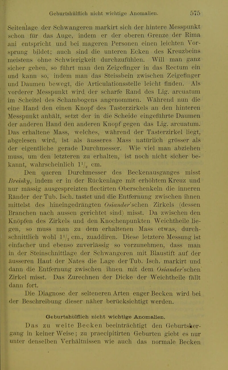 Seiten'lage der Schwangeren markirt sich der hintere Messpunkt schon fur das Aiige, indem er der oberen Grenze der Rima aui entspricht und bei raageren Personen einen leichten Vor- sprung bildet; audi sind die unteren Eckeii des Kreuzbeins ineistens ohne SchAvierigkeit durchzufiihlen. Will man ganz sicher gehen, so fiihrt man den Zeigefinger in das Rectum ein und kann so, indem man das Steissbein zwischen Zeigefinger und Daumen bewegt, die Articulationsstelle leicht finden. Als vorderer Messpunkt wird. der scharfe Rand des Lig. arcuatum im Scheitel des Sehambogens angenommen. Wahrend nun die cine Hand den einen Knopf des Tasterzirkels an den hinteren Messpunkt anhalt, setzt der in die Scheide eingefuhrte Daumen der anderen Hand den anderen Knopf gegen das Lig, arcuatum. Das erhaltene Mass, welches, wahrend der Tasterzirkel liegt, abgelesen wird, ist als ausseres Mass natiirlich grosser als der eigentliche gerade Durchmesser. Wie viel man abziehen muss, um den letzteren zu erhalten, ist noch nicht sicher be- kannt, wahrscheinlich l^v cm. Den queren Durchmesser des Beckenausganges misst Breisl-y, indem er in der Riickenlage mit erhohtem Kreuz und nur miissig ausgespreizten fiectirten Oberschenkeln die inneren Rander der Tub. Isch. tastet und die Entfernung zwischen ihnen mittelst des hineingedrangten Osiander'scheii Zirkels (dessen Branchen nach aussen gerichtet sind) misst. Da zwischen den Knopfen des Zirkels und den Knochenpunkten Weichtheile lie- gen, so muss man zu dem erhalten en Mass etwas, durch- schnittlich wohl lV2<^ni-> zuaddiren. Diese letztere Messung ist emfacher und ebenso zuverlassig so vorzunehmen, dass man in der Steinschnittlage der Schwangeren mit Blaustift auf der iiusseren Haut der JN'ates die Lage der Tub. Isch. markirt und dann die Entfernung zwischen ihnen mit dem Osiander'scheii Zirkel misst. Das Zurechnen der Dicke der Weichtheile fallt dann fort. Die Diagnose der selteneren Arten enger Becken wird bei der Beschreibuug dieser naher berucksichtigt werden. Geburtshiilflich nicht wichtlge Anomalien. Das zu vveite Becken beeintrilchtigt den (Jcburtsher- gang in keiner Weise; zu praecipitirten Geburten giebt es nur uuter denselben Verhilltnissen wie auch das normale Becken