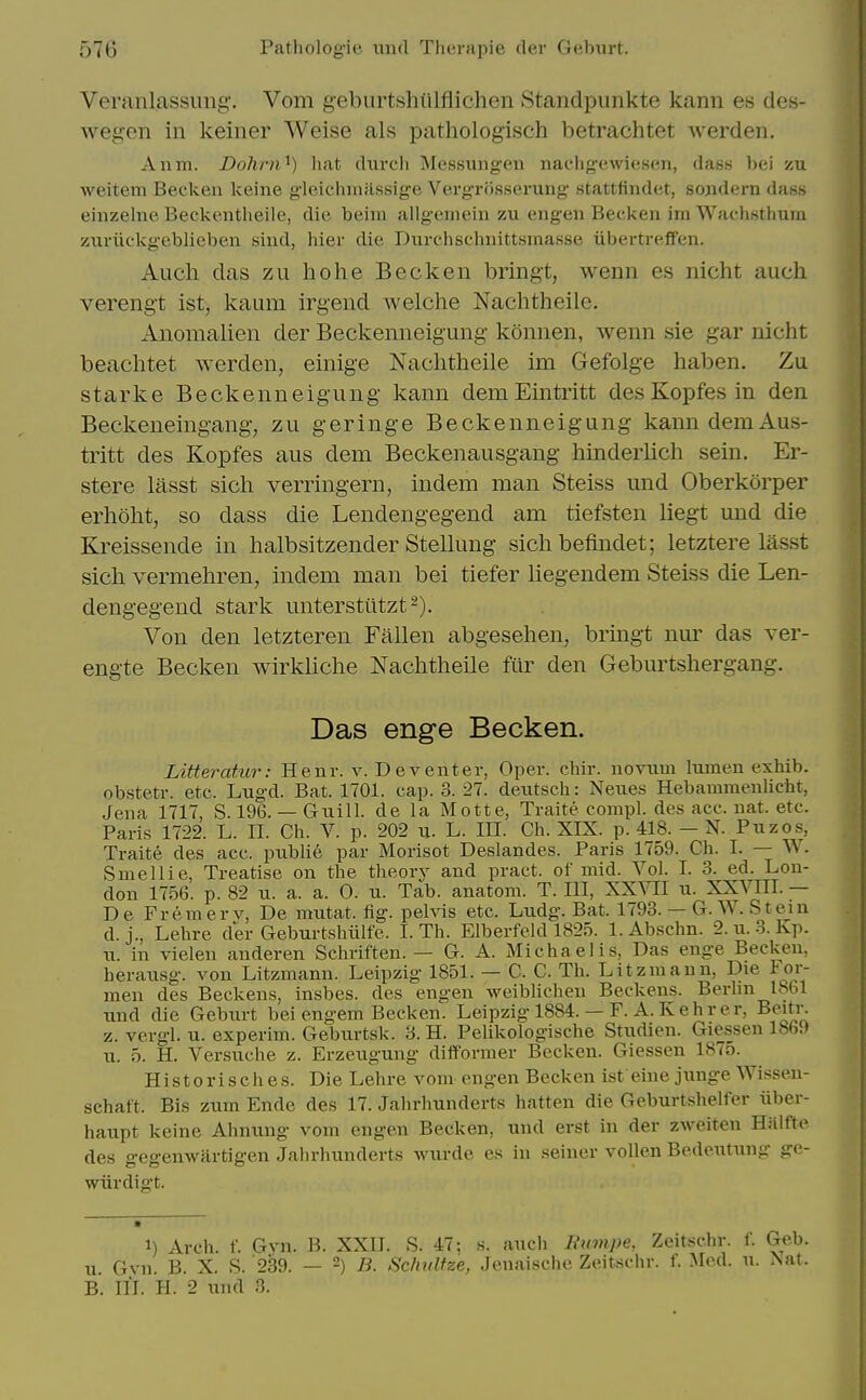 Veranlassiiiig'. Vom geburtshiilflichen Standpimkte kann es des- wegon in keiner Weise als pathologisch betrachtet werden. Anm. Dohrn^) liat diirch Messungen nachg-ewiesen, dass bei zu weitem Becken keine gleichmassige Vergriisserung stattfindet, sojidern dass einzelne Beckentheile, die beim allgeineiii zu engen Becken im Wachsthum zuriickgeblieben siud, hier die Durchschnittsmasse iibertrelfen. Auch das zu ho he Becken bringt, wenn es nicht auch verengt ist, kaum irgend welche Nachtheile. Anomalien der Beckenneigung konnen, wenn sie gar nicht beachtet werden, einige Nachtheile im Gefolge haben, Zu Starke Beckenneigung kann demEintritt desKopfes in den Beclieneingang, zu geringe Beckenneigung kanndemAus- tritt des Kopfes aus dem Beckenausgang hinderlich sein. Er- stere lasst sich verringern, indem man Steiss und Oberkorper erhoht, so dass die Lendengegend am tiefsten liegt und die Kreissende in halbsitzender Stellung sichbefindet; letztere lasst sich vermehren, indem man bei tiefer liegendem Steiss die Len- dengegend stark unterstiltzt^). Von den letzteren Fallen abgesehen, bringt nur das ver- engte Becken wirkliche Nachtheile ftir den Geburtshergang. Das enge Becken. Litteratur: Henr. v. Deventer, Oper. chir. novum Itimen exhib. obstetr. etc. Lugd. Bat. 1701. cap. 3. 27. deutsch: Neues Hebammenlicht, Jena 1717, S. 196. — Guill. de la Motte, Traite compl. des acc. uat. etc. Paris 1722. L. II. Ch. V. p. 202 u. L. III. Ch. XIX. p. 418. — N. Puzos, Traite des acc. publie par Morisot Deslandes. Paris 1759. Ch. I. — W. Smellie, Treatise on tlie tlieorv and pract. of mid. A^ol. I. 3. ed. Lon- don 1756. p. 82 11. a. a. 0. u. Tab. anatom. T. Ill, XXVII u. XXVIII. — De Fremerv, De mutat. fig. pelvis etc. Ludg. Bat. 1793. — G. W. Stein d. j., Lehre der Geburtslnilfe. I. Th. Elberfeld 1825. 1. Abschn. 2. u. 3. Kp. n. in vielen anderen Schriften. — G. A. Michael is, Das enge Becken, herausg. von Litzmann. Leipzig 1851. — C. C. Th. Litzmaun, Die For- men des Beckens, insbes. des engen weiblichen Beckens. Berlin 1861 und die Geburt bei engem Becken. Leipzig 1884. — F. A. Kehrer, Beiti-. z. vergl. u. experim. Geburtsk. 3. H. Pelikolog-ische Studien. Giessen 1869 u. 5. H. Versuche z. Erzeugung difformer Becken. Giessen 1875. Histori sch es. Die Lehre vom engen Becken ist eine junge Wissen- schaft. Bis zum Ende des 17. Jalirhunderts hatten die Geburtshelfer iiber- haupt keine Ahnung vom engen Becken, und erst in der zweiten Hiilfte des gegenwartigen Jahrhunderts wiirde es in seiner vollen Bedoutung ge- wiirdigt. 1) Arch. f. Gvn. B. XXII. S. 47; s. audi liiimpe, Zeitschr. f. Geb. u. Gyn. B. X. S. 239. — -) B. Schulfze, Jenaische Zeitschr. f. Med. u. Nat. B. III. H. 2 und 3.