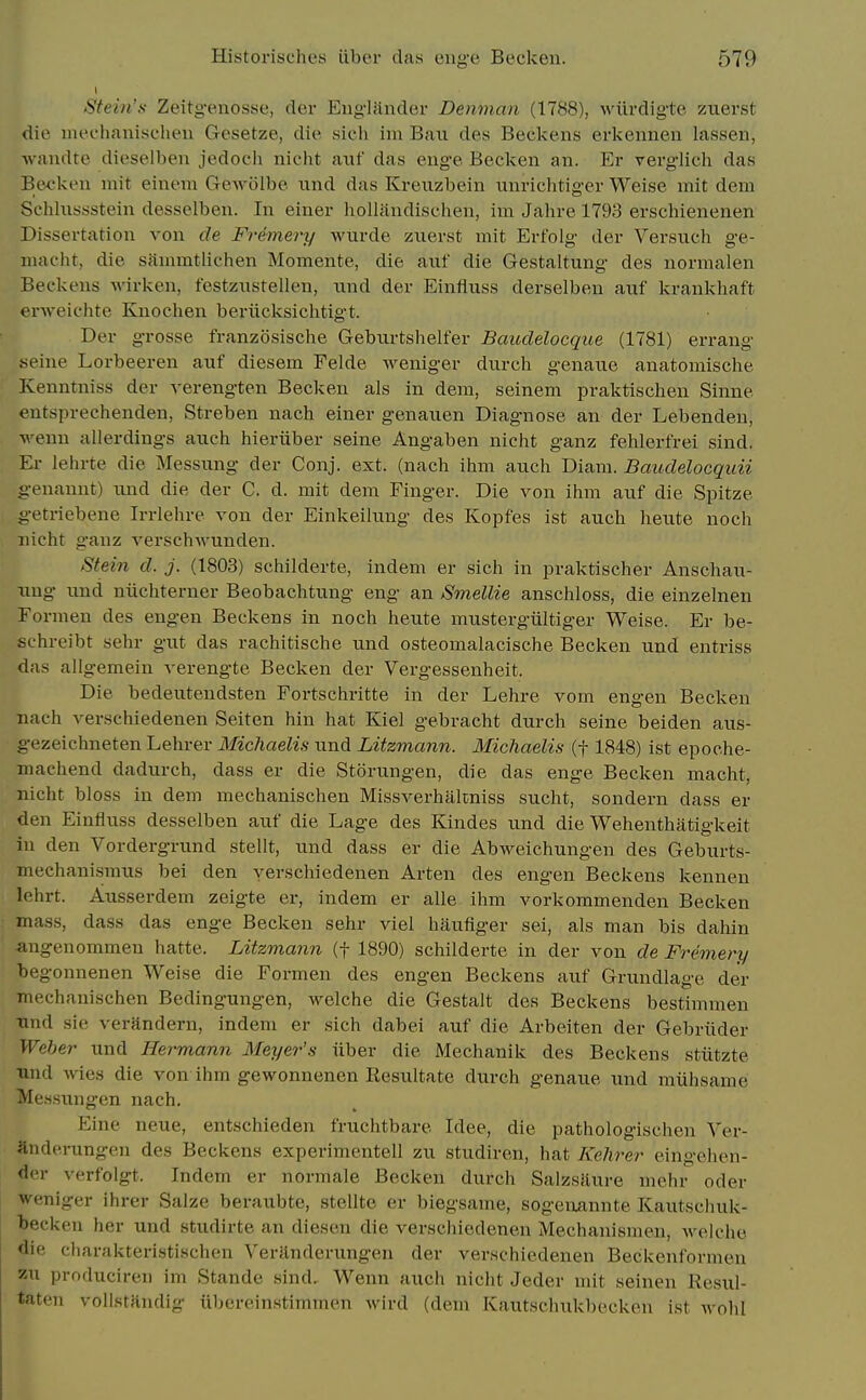 Stein's Zeitg-enosse, der Eug'liinder Denman (1788), wiirdigtc zuerst die iiu'ohauisc'hen Gcsetze, die sicii im Ban des Beckens erkenneu lassen, wandte dieselben jedoch nicht axif das enge Becken an. Er verglich das Becken mit einem Gewolbe iind das Kreiizbein unriclitiger Weise mit dem Sehlussstein desselben. In einer hoUandischen, im Jalire 1793 erschienenen Dissertation von de Fremery wurde zuevst mit Erf'olg der Versuch ge- niaciit, die sfinimtlichen Momente, die auf die Gestaltung des normalen Beckens wirken, festznstellen, nnd der Einfluss derselben auf krankhaft erweichte Kuochen bei-iicksichtigt. Der grosse franzosische Geburtshelfer Baudelocque (1781) errang seine Lorbeeven auf diesem Felde weniger durch genaue anatomische Kenntniss der verengten Becken als in dem, seinem praktischen Sinne eutsprechenden, Streben nach einer genauen Diagnose an der Lebenden, wenn allerdiugs axich hieriiber seine Angaben nicht ganz fehlerfrei sind, Er lehrte die Messnng der Conj. ext. (nach ihm auch Diam. Baudelocquii genannt) und die der C. d. mit dem Finger. Die von ihm auf die Spitze getriebene Irrlehre von der Einkeilung des Kopfes ist auch heute noch nicht ganz verschwunden. Stein d. j. (1803) schilderte, indem er sich in praktischer Anschau- uug und niichterner Beobachtung eng an Smellie anschloss, die einzelnen Formen des eugen Beckens in noch heute mustergiiltiger Weise. Er be- schreibt sehr gut das rachitische und osteomalacische Becken und entriss das allgemein verengte Becken der Vergessenheit. Die bedeutendsten Fortschritte in der Lehre vom engen Becken nach verschiedenen Seiten hin hat Kiel gebracht durch seine beiden aus- gezeichneten Lehrer Michaelis und Litzmann. Michaelis (f 1848) ist epoche- machend dadurch, dass er die Storungen, die das enge Becken macht, nicht bloss in dem mechanischen Missverhakniss sucht, sondern dass er den Einfluss desselben auf die Lage des Kindes und die Wehenthatigkeit in den Vordergrund stellt, und dass er die Abweichungen des Geburts- mechanismus bei den yerschiedenen Arten des engen Beckens kennen lehrt. Ausserdem zeigte er, indem er alle ihm vorkommenden Becken mass, dass das enge Becken sehr viel haufiger sei, als man bis dahin angenommen hatte. Litzmann (f 1890) schilderte in der von de Fremery begonnenen Weise die Formen des engen Beckens auf Grundlagc der mechanischen Bedingungen, welche die Gestalt des Beckens bestimmen und sie verandern, indem er sich dabei auf die Arbeiten der Gebriider Weber und Hermann Meyer's iiber die Mechanik des Beckens stiitzte und wies die von ihm gewonnenen Resultate durch genaue und niiihsame Mes.sungen nach. Fine neue, entschieden fruchtbare Idee, die pathologischen Yer- andenmgen des Beckens experimentell zu studiren, hat Kehrer eingehen- der verfolgt. Indem er normale Becken durch Salzsfiure mehi^ oder weniger ihrer Salze beraubte, stellte er biegsame, sogeiiannte Kautsclmk- teckeu her und studirte an diescn die verschiedenen Mechanisraea, welche die charakteristischen Verilnderungeu der verschiedenen Beckenformen zu producireii im Stande sind, Wenn auch nicht Jeder mit seinen Resul- taten vollstHndig iibereinstimmen wird (dem Kaut.schukbecken ist avoIiI