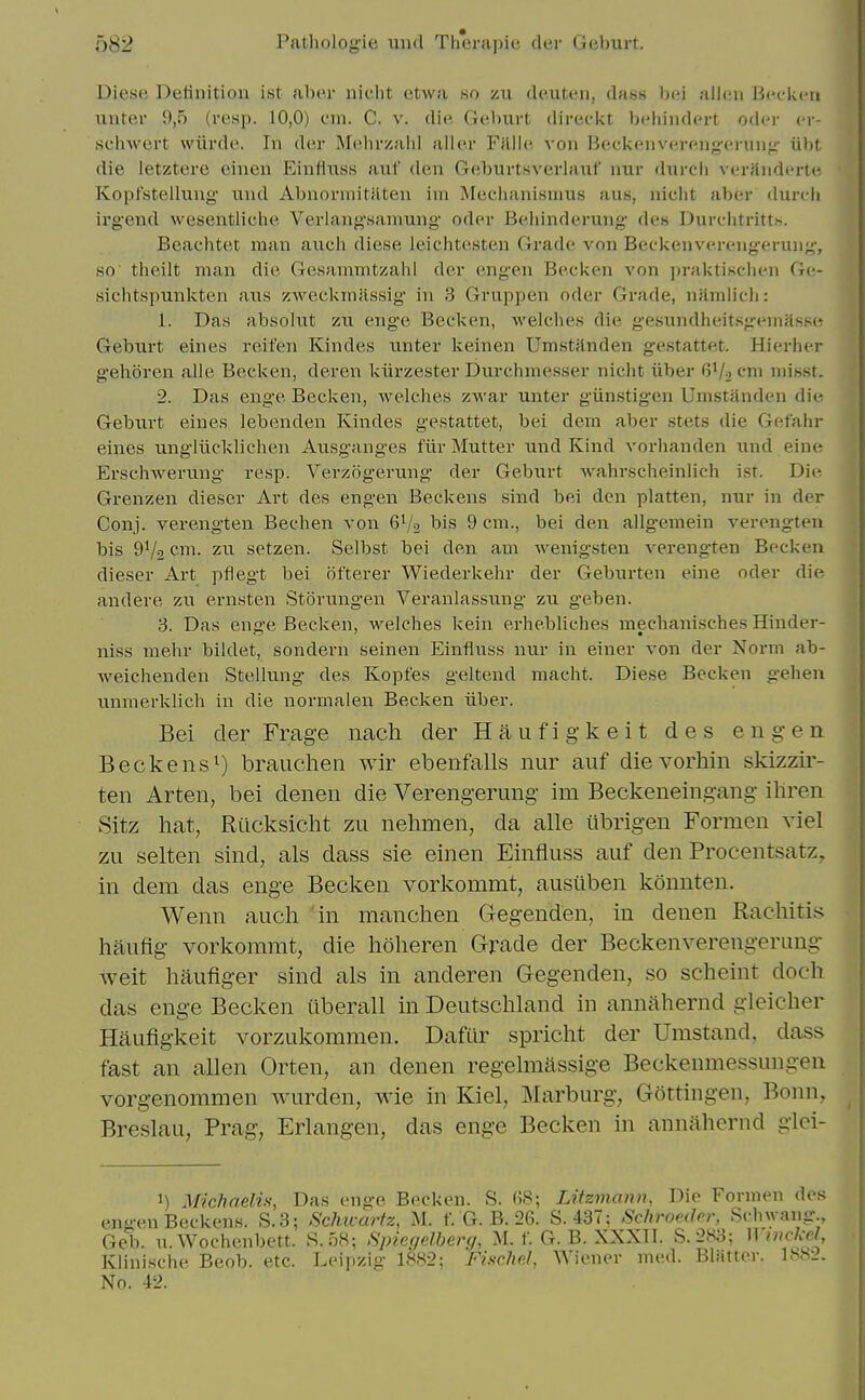 Diese Definition ist abe.r niclit etwa so zu deuten, dass bei alien Bccken nnter 9,5 (resp. 10,0) cm. C. v. die Geburt direckt behindert oder cr- schwert wiirde. In der Mehrzahl allor Fillle von Beckenverengcnin^- iibt die letztere einen Einflxiss auf den Geburtsverlaiif nur durcli verfinderte Kopfstellung' iind Abnormitiiten ini Meciianisnius aus, nicht aber durt-h irgend wesentliclie Veriang'saniung oder Beliinderung des Durclitritts. Beachtet man aiich diese leichtesten Grade von Beckenverengerun;^, so tlieilt man die Gesammtzahl der engen Beeken von praktisclien Ge- sichtspunkten ans zweckiniissig in 3 Gruppen oder Grade, nHmlicli: 1. Das absohit zu eng-e Beck en, welches die gesundheitsgemasse Geburt eines reifen Kindes iinter keinen UmstHnden gestattet. Hierher gehoren alle Becken, deren kiirzester Durchmesser nicht iiber G'/o cm misst. 2. Das enge Becken, Avelches zwar unter giinstigen Umstanden die Geburt eines lebenden Kindes gestattet, bei dem aber stets die Gefahr eines imgliicklichen Ausg'anges fiir Mutter und Kind vorhanden und eine Erschwerung resp. Verzogerung der Geburt wahrscheinlich ist. Die Grenzen dieser Art des engen Beckens sind bei den platten, nur in der Conj. verengten Bechen von 6V2 bis 9 cm., bei den allgemein verengten bis 91/2 C'li. zu setzen. Selbst bei den am wenigsten vereng-ten Becken dieser Art pflegt bei ofterer Wiederkehr der Geburten eine oder die andere zu ernsten .Storungen Veranlassung zu geben. 3. Das enge Becken, welches kein erhebliches mechanisches Hinder- niss mehr bildet, sondern seinen Einfliiss nur in einer von der Norm ab- weichenden Stellung des Kopfes geltend macht. Diese Becken gehen unmerklich in die normalen Becken iiber. Bei der Frage nach der Haufigkeit des engen Beckens 1) brauclien wir ebenfalls nur auf die vorhin skizzir- ten Arten, bei denen die Verengerung im Beckeneingang iliren Sitz hat, Riicksicht zu nehmen, da alle iibrigen Formcn viel zu selten sind, als dass sie einen Einfluss auf den Procentsatz, in dem das enge Becken vorkommt, ausiiben konnten. Wenn auch in manclien Gegenden, in denen Rachitis hauflg vorkommt, die hoheren Grade der Beckenverengerung weit haufiger sind als in anderen Gegenden, so scheint doch das enge Becken iiberall in Deutschland in anniihernd gleicher Haufigkeit vorzukommen. Dafiir spricht der Umstand, dass fast an alien Orten, an denen regelmassige Beckenmessungen vorgenommen wurden, wie in Kiel, Marburg, Gottingen, Bonn, Breslau, Prag, Erlangen, das enge Becken in annahernd glci- 1) Michaelis, Das enge Becken. S. (58; Litzmann, Die Formen des engen Beckens. S.3; Sehuarfz, M. f. G. B. 26. S. 437: Sc/troeder, Schwang., Geii. u.Wochenbett. S.58; Spieqelberg, M. f. G. B. XXXII. S.283; Winckd, Klinische Beob. etc. Leipzig 1882; Fischel, Wiewr med. Blatter. 1882.