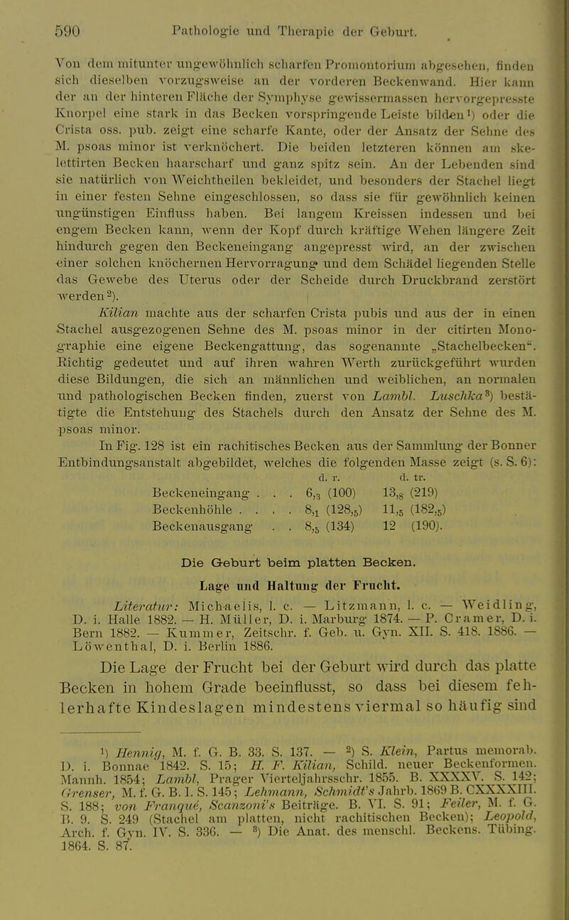 Von dem mitunter iing-ewohulich scliarfen Pronioutorium abg-esehen, findcni sich dieselbeu vorzugsweise an der vorderen Beckenwand. Hier kann der an der hinteren Flache der Symphyse gewissermassen hervorgepresste Knorpcl eine stark in das Becken vorspringende Leiste bildeu i) oder die Crista oss. pub. zeigt eine scharfe Kante, oder der Ansatz der Sehne des M. psoas minor ist verknochert. Die beiden letzteren konnen am ske- lettirten Becken haarscharf und ganz spitz sein. An der Lebenden siud sie natiirlich von Weichtheilen bckleidet, und besonders der Stachel liegt in einer festen Sehne eingesclilossen, so dass sie fiir gewohnlich keinen ungiinstigen Einfluss haben. Bei langem Kreissen indessen und bei engem Becken kann, wenn der Kopf durch kraftige Wehen langere Zeit hindurch gegen den Beckeneingang angepresst wird, an der zwischen «iner solclicn knochernen Hervorragung> und dem Scliadel liegeuden Stelle das Gewebe des Uterus oder der Scbeide durch Druckbrand zerstort werden -). Kilian machte aus der scharfen Crista i^ubis und aus der in einen Stachel ausg'ezogenen Sehne des M. psoas minor in der citirten Mouo- g-raphie eine eigene Beckengattung, das sogenannte „Stachelbecken. iiichtig gedeutet und auf ihren wahren Werth zuriickgefiihrt wurden diese Bildungen, die sich an mannlichen und weibliclien, an normalen Tind pathologischen Becken finden, zuerst von Lambl. Luschka^) besta- tigte die Entstehuug des Stachels durch den Ansatz der Sehne des M. psoas minor. In Fig. 128 ist ein rachitisches Becken aus der Sammlung der Bonner Entbindungsanstalt abg'ebildet, welches die folgenden Masse zeigt (s. S. 6): d. r. d. tr. Beckeneingang . . . 6,^ (100) 13,s (219) Beckenhohle . . . . 8,i (128,5) II.5 (182,5) Beckenausgang . . 8,5 (134) 12 (190). Die Geburt beim platten Becken. Lage und Haltnug' der Fruclit. Literahir: Mich-aelis, I. c. — Litzmann, 1. c. — Weidling, D. i. Halle 1882. — H. Miiller, D. i. Marburg 1874. — P. Cramer, D. i. Bern 1882. — Kummer, Zeitschr. f. Geb. u. Gyn. XII. S. 418. 1886. — LoAventhal, D. i. Berlin 1886. Die Lag-e der Frucht bei der Geburt wird durch das platte Eecken in hohem Grade beeinflusst, so dass bei diesem feh- lerhafte Kindeslagen mindestens viermal so haufig sind 1) Henniq, M. f. G. B. 33. S. 137. — S. Klein, Partus memorab. D. i. Bonnae'l842. S. 15; H. F. Kilian, Schild. neuer Beckenformen. Mannh. 1854: Lambl, Prager Vierteljahrsschr. 1855. B. XXXXV. S. 142; Grenser, M. f. G. B. I. S. 145; Lehmann, Schmidt's Jahrb. 1869 B. CXXXXIII. S. 188; von Frangue, Scanzoni'fi Beitrfige. B. VI. S. 91; Feiler, M. f. G. B. 9. S. 249 (Stachel am platten, nicht rachitischeu Becken); Leopold, Arch. f. Gyn. IV. S. 336. — ^) Die Anat. des menschl. Beckons. Tiibing. 1864. S. 87.