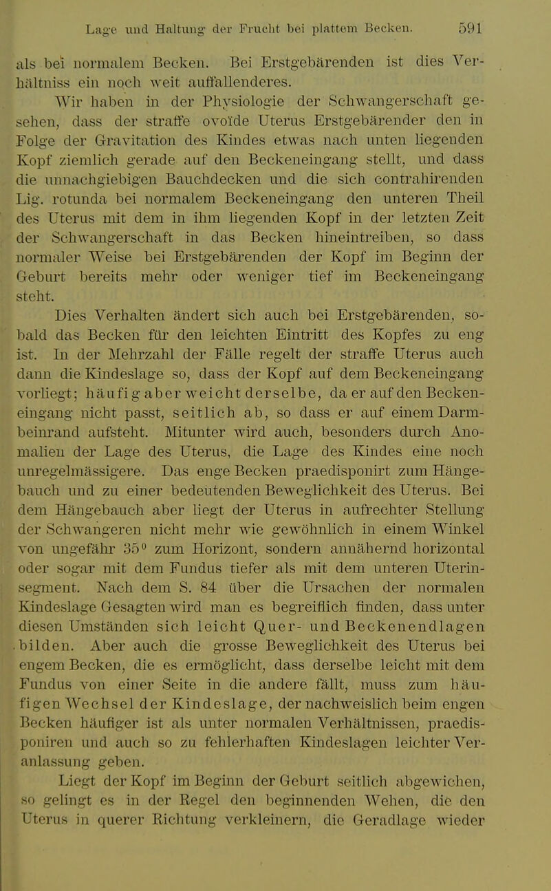 ills bei iiormalem Beckeii. Bei Erstgebarenden ist dies Ver- hiiltniss ein noch weit auffallenderes. Wir liaben in der Physiologie der Schwangerschaft ge- sehen, dass der straffe ovolde Uterus Erstgebarender den in Folge der Gravitation des Kindes etwas nach unten liegenden Kopf ziemlich gerade auf den Beckeneingang stellt^ und dass die unnachgiebigen Bauchdecken und die sich contrahirenden Lig. rotunda bei normalem Beckeneingang den unteren Theil des Uterus mit dem in ihm liegenden KojDf in der letzten Zeit der Schwangerschaft in das Becken hineintreiben, so dass normaler Weise bei Erstgebarenden der Kopf im Beginn der Geburt bereits mehr oder weniger tief im Beckeneingang steht. Dies Verhalten andert sich auch bei Erstgebarenden, so- bald das Becken fiir den leichten Eintritt des Kopfes zu eng ist. In der Mehrzahl der Falle regelt der straffe Uterus auch dann die Kindeslage so, dass der Kopf auf dem Beckeneingang Yorliegt; haufi g aber weicht derselbe, da er auf den Becken- eingang nicht passt, seitlich ab, so dass er auf einemDarm- beinrand aufsteht. Mitunter wird auch, besonders durch Ano- malien der Lage des Uterus, die Lage des Kindes eine noch unregelmassigere. Das enge Becken praedisponirt zum Hange- bauch und zu einer bedeutenden Beweglichkeit des Uterus. Bei dem Hangebauch aber liegt der Uterus in aufrechter Stellung der Schwangeren nicht mehr wie gewohnlich in einem Winkel von ungefahr 35 zum Horizont, sondern annahernd horizontal Oder sogar mit dem Fundus tiefer als mit dem unteren Uterin- seg-ment. Nach dem S. 84 uber die Ursachen der normalen Kindeslage Gesagten wird man es begreifiich finden, dass unter diesen Umstanden sich leicht Quer- und Beckenendlagen ■ bilden. Aber auch die grosse Beweglichkeit des Uterus bei engem Becken, die es ermoglicht, dass derselbe leicht mit dem Fundus von einer Seite in die andere fUllt, muss zum hau- figen Wechsel der Kindeslage, der nachweislich beim engen Becken haufiger ist als unter normalen Verhaltnissen, praedis- poniren und auch so zu fehlerhaften Kindeslagen leichterVer- anlassung geben. Liegt der Kopf im Beginn der Geburt seitlich abgewichen, so gelingt es in der Kegel den beginnenden Wehen, die den Uterus in queror Richtung verkleinern, die Geradlage Mieder