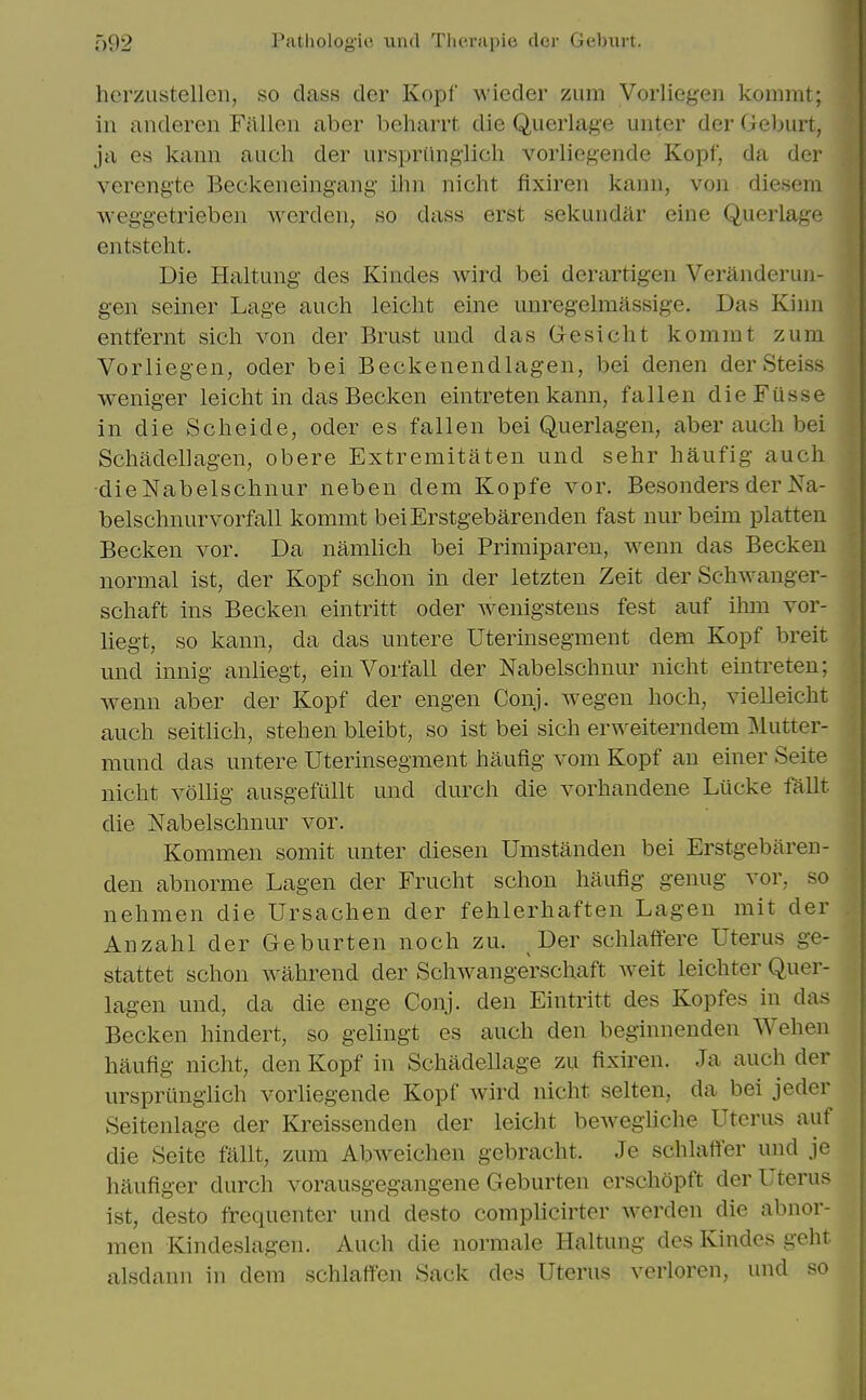 I'atlioloyic uiul Tlicrapie dor Ueljui t. herzustellen, so class der Kopf wicder zum Vorliegen kommt; in anderen Fjllleii aber beharrt die Qucrlag'e unter der Geburt, ja es kaiin audi der ursprilngiicli vorliegende Kopf, da der verengte Beckeneingang ilm nicht fixiren kann, von diesera weggetrieben werden, so dass erst sekundar eine Querlage entsteht. Die Haltung des Kindes wird bei dcrartigen Veranderuii- gen seiner Lage auch leicht eine unregelmassige. Das Kinn entfernt sicli von der Briist und das Gesicht komrat zum Vorliegen, oder bei Beckenendlagen, bei denen der Steiss weniger leicht in das Becken eintretenkann, fallen dieFusse in die Scheide, oder es fallen bei Querlagen, aber auch bei Schadellagen, obere Extremitaten und sehr haufig auch ■dieNabelschnur neben dem Kopfe vor. Besonders der Na- belschnurvorfall kommt beiErstgebarenden fast nur beim platten Becken vor. Da namlich bei Primiparen, wenn das Becken normal ist, der Kopf schon in der letzten Zeit der Schwanger- schaft ins Becken eintritt oder wenigstens fest auf ihm vor- Uegt, so kann, da das untere Uterinsegment dem Kopf breit und innig anliegt, einVorfall der Nabelschnur nicht emtreten; wenn aber der Kopf der engen Conj. wegen hoch, vielleicht auch seitlich, stehen bleibt, so ist bei sich erweiterndem Mutter- mund das untere Uterinsegment haufig vom Kopf an einer Seite nicht vollig ausgefullt und durch die vorhandene Liicke fallt die Nabelschnur vor. Kommen somit unter diesen Umstanden bei Erstgebiiren- den abnorme Lagen der Frucht schon haufig genug vor, so nehmen die Ursachen der fehlerhaften Lagen mit der Anzahl der Geburten noch zu. Der schlaftere Uterus ge- stattet schon wahrend der Schwangerschaft weit leichter Quer- lagen und, da die enge Conj. den Eintritt des Kopfes in das Becken hindert, so gelingt es auch den beginnenden Wehen haufig nicht, den Kopf in Schadellage zu fixiren. Ja auch der ursprtingiich vorliegende Kopf wird nicht selten, da bei jeder Seitenlage der Kreissenden der leicht bewegiiche Uterus auf die Seite fallt, zum Abweichen gebracht. Je schlaffer und je haufiger durch vorausgegangene Geburten crschopft der Uterus ist, desto frequenter und desto complicirter werdcn die abnor- men Kindeslagen. Auch die normale Haltung des Kindes geht alsdann in dem schlaffen Sack des Uterus verloren, und so