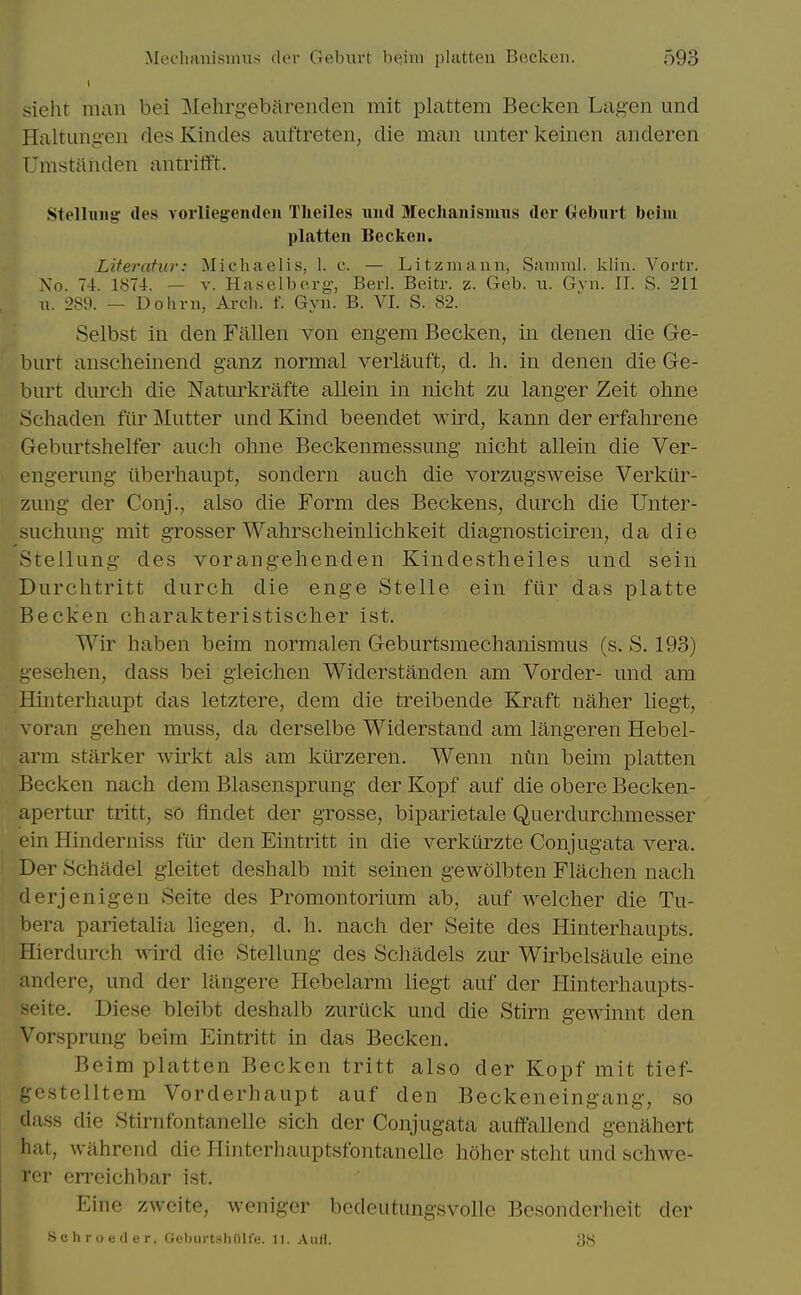 sieht man bei Mehrgebflrenden mit plattem Becken Lagen und ilaltuiigen desKindes auftreten, die man miter keinen anderen Umstaiiden antrifft. Stelluiig: (les vorliegemlen Theiles uiul Meclianismiis der Geburt beiiii platten Beckeii. Literatur: Michaelis, 1. c. — Litzmann, Sainml. klin. Vortr. No. 74. 1874. — V. Haselberg, Berl. Beitr. z. Geb. it. Gvn. II. S. 211 u. -289. — Dohvn, Arch. f. Gyn. B. VI. S. 82. Selbst in den Fallen von engem Becken, in denen die Ge- burt anscheinend ganz normal verlauft, d. li. in denen die Ge- burt durch die Natm^krafte allein in niclit zu langer Zeit ohne Schaden fiir Mutter und Kind beendet wird, kann der erfalirene Geburtshelfer audi ohne Beckenmessung niclit allein die Ver- engerung iiberhaupt, sondern auch die vorzugsweise Verkur- zung der Conj., also die Form des Beckens, durcli die Unter- suchung mit grosser Wahrsclieinlichkeit diagnosticiren, da die .Stellung des vorangelienden Kindestheiles und sein Durchtritt durch die enge Stelle ein fiir das platte Becken charakteristischer ist. Wir haben beim normalen Geburtsniechanismus (s. S. 193) uesehen, dass bei gleichen Widerstanden am Vorder- und am Hinterhaupt das letztere, dem die treibende Kraft naher liegt, voran gehen muss, da derselbe Widerstand am langeren Hebel- arm starker wirkt als am kiirzeren. Wenn ntm beim platten Becken nach dem Blasensprung der Kopf auf die obere Becken- apertur tritt, so flndet der grosse, biparietale Querdurchniesser ein Hinderniss fiir den Eintritt in die verkurzte Conjugata vera. Der Schadel gleitet deshalb mit seinen gewolbten Flachen nach derjenigen Seite des Promontorium ab, auf welcher die Tu- bera parietalia liegen, d. h. nach der Seite des Hinterhaupts. Hierdurch wird die Stellung des Schadels zur Wirbelsaule eine andere, und der lilngere Hebelarm liegt auf der Hinterhaupts- seite. Diese bleibt deshalb zurtick und die Stirn gewinnt den Vorsprung beim Eintritt in das Becken. Beim platten Becken tritt also der Kopf mit tief- gestelltem Vorderhaupt auf den Beckeneingang, so dass die Stirnfontanelle sich der Conjugata auflfallend genahert hat, wahrend die Hinterhauptsfontanelle hoher steht und schwe- rcr erreichbar ist. Eine zweite, weniger bedeutungsvolle Besonderhcit der Sell roe der. OeburtshOll'e. II. And. 38