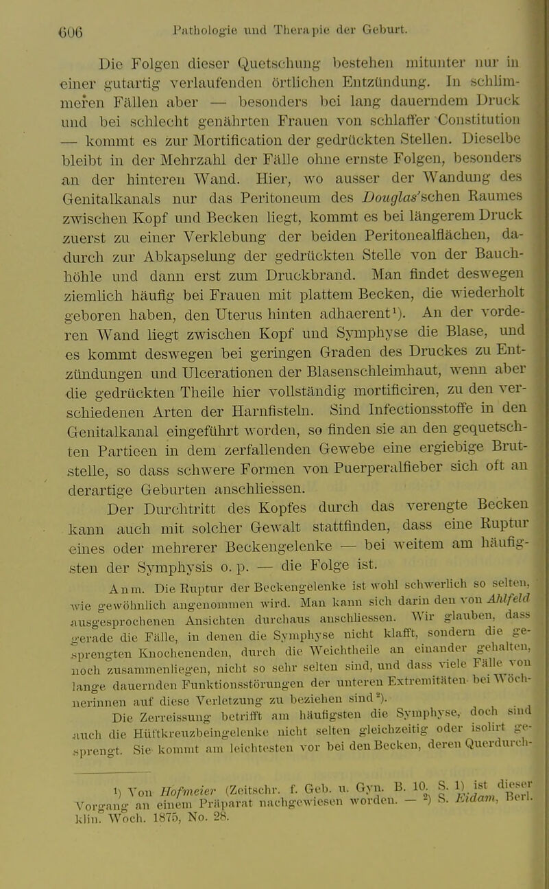 Die Folgen dieser Quetsehuiig- besteheii mituiiter imr iu 6iner g'utartig' veiiaufenden ortlichen EntzUndung. In schlim- meren Fallen aber — besonders bei lang dauerndem Druck und bei schlecht genahrten Frauen von schlaffer Constitution — kommt es zur Mortification der gedrUckten Stellen. Dieselbe bleibt in der Mehrzahl der Falls ohne ernste Folgen, besonders an der hinteren Wand. Hier, wo ausser der Wandung des Genitalkanals nur das Peritoneum des Douglas'achen Raumes zwischen Kopf und Becken liegt, kommt es bei langerem Druck zuerst zu einer Verklebung der beiden Peritonealflachen, da- durch zur Abkapselung der gedrUckten Stelle von der Baucli- hohle und dann erst zum Druckbrand. Man findet deswegen ziemlicli haufig bei Frauen mit plattem Becken, die wiederholt geboren liaben, den Uterus hinten adhaerenti). der vorde- ren Wand liegt zwischen Kopf und Symphyse die Blase, und es kommt deswegen bei geringen Graden des Druckes zu Ent- iiundungen und Ulcerationen der Blasenschleimhaut, wenn aber die gedrUckten Theile hier vollstandig mortificiren, zu den ver- schiedenen Arten der Harnfisteln. Sind Infectionsstoffe in den Genitalkanal eingefulirt worden, so finden sie an den gequetsch- ten Partieen in dem zerfallenden Gewebe eine ergiebige Brut- stelle, so dass scliwere Formen von Puerperalfieber sich oft an derartige Geburten anschliessen. Der Dm^chtritt des Kopfes durcli das verengte Becken kann auch mit solcher Gewalt stattfinden, dass eine Ruptur eines oder mehrerer Beckengelenke — bei weitem am liaufig- sten der Symphysis o. p. — die Folge ist. Anm. Die Ruptur der Beckengelenke ist wohl schwerlieh so selteu, Avie g-ew61nilich angenomnien wird. Man kann sich darin den von Ahlfeld iuisgesprochenen Ansichten dnrcliaiis anschliessen. Wir glaxiben, dass g-erade die Falle, in denen die Symphyse nicht klaift, sonderu die ge- .sprengten Knochenenden, dnrch die Weichtheile an einander gehalten, noch znsammenliegen, nicht so sehr selten sind, und dass viele Falle von lange dauernden Funktionsstorungen der unteren Extreniitaten-bei Woch- nerinnen auf diese Verletzung zu beziehen sind^). Die Zerreissung betriift am haufigsten die Symphyse, doch smd ^luch die Hiittkreuzbeingelenke nicht selten gleichzeitig oder isolirt ge- spreno t. Sic kommt am leichtesten vor bei den Becken, deren Querdurch- t) Von Hofmeier (Zeitschr. f. Geb. u. Gyn. B. 10 S. ^ ^/^ ,r<ranff an einem Prayiarat nachgCAviesen worden. - S. L?davK Beil. Vo. klin. Wocli. 1875, No. 28.