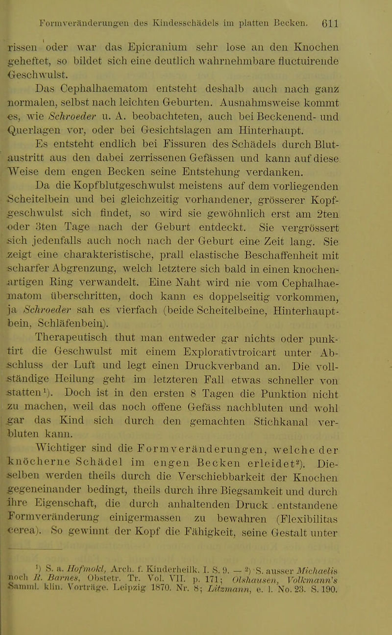 rissen oder war das Epicranium sehr lose an den Knochen i>eheftet, so bildet sich eine deutlich wahrnehmbare fluctuirende <Tesch^Yulst. Das Cephalhaematom entsteht deshalb aucli nach ganz normalen, selbst nach leicliten Geburten. Ausnahmsweise kommt €s, wie Schroeder u. A. beobachteten, auch bei Beckenend- und Querlagen vor, oder bei Gesichtslagen am Hinterhaupt. Es entsteht endlich bei Fissuren des Schadels durch Blut- austritt aus den dabei zerrissenen Gefassen und kann auf diese Weise dem engen Becken seine Entstehung verdanken. Da die Kopfbliitgeschwulst meistens auf dem vorliegenden ;Scheitelbein und bei gleichzeitig vorhandener, grosserer Kopf- g-eschwulst sich findet, so wird sie gewohnlich erst am 2ten Oder oten Tage nach der Geburt entdeckt. Sie vergrossert >ich jedenfalls auch noch nach der Geburt ein-e Zeit lang. Sie ^eigt eine charakteristische, prall elastische Beschaffenheit mit scharfer Abgrenzung, welch letztere sich bald in einen knochen- iirtigen Ring verwandelt. Eine Naht wird nie vom Cephalhae- matom iiberschritten, doch kann es doppelseitig vorkommen, ja Schroeder sah es vierfach (beide Scheitelbeine, Hinterhaupt- bein, Schlafenbein). Therapeutisch thut man entweder gar nichts oder punk- tirt die Geschwulst mit einem Explorativtroicart unter Ab- schluss der Luft und legt einen Druckverband an. Die voll- standige Heilung geht im letzteren Fall etwas schneller von statteni). Doch ist in den ersten 8 Tagen die Punktion nicht zu machen, Aveil das noch offene Gefass nachbluten und wohl ^•ar das Kind sich durch den gemachten Stichkanal ver- bluten kann. Wichtiger sind die Formveranderungen, welche der Itnocherne Schadel im engen Becken erleidet^). Die- selben werden theils durch die Verschiebbarkeit der Knochen ^egeneinander bedingt, theils durch ihre Biegsamkeit und durch ihre Eigenschaft, die durch anhaltenden Druck . entstandene Formveranderung einigermassen zu bewahren (Flexibilitas ' <Tea). So gewinnt der Kopf die Fahigkeit, seine Gestalt unter ') S. H. Hufmold, Arcli. l'. Kiuderlieilk. I. S. 9. — 2) S. aiisser Michaelk ;nncli R. Barnes, Obstetr. Tr. Vol. VII. p. 171; Olshausen, Volkmann's ftaniiiil. kliii. \ortrfige. Leii)zig 1.S70. Nr. H; Lifzmann, e. I. No. 23. S. 190.