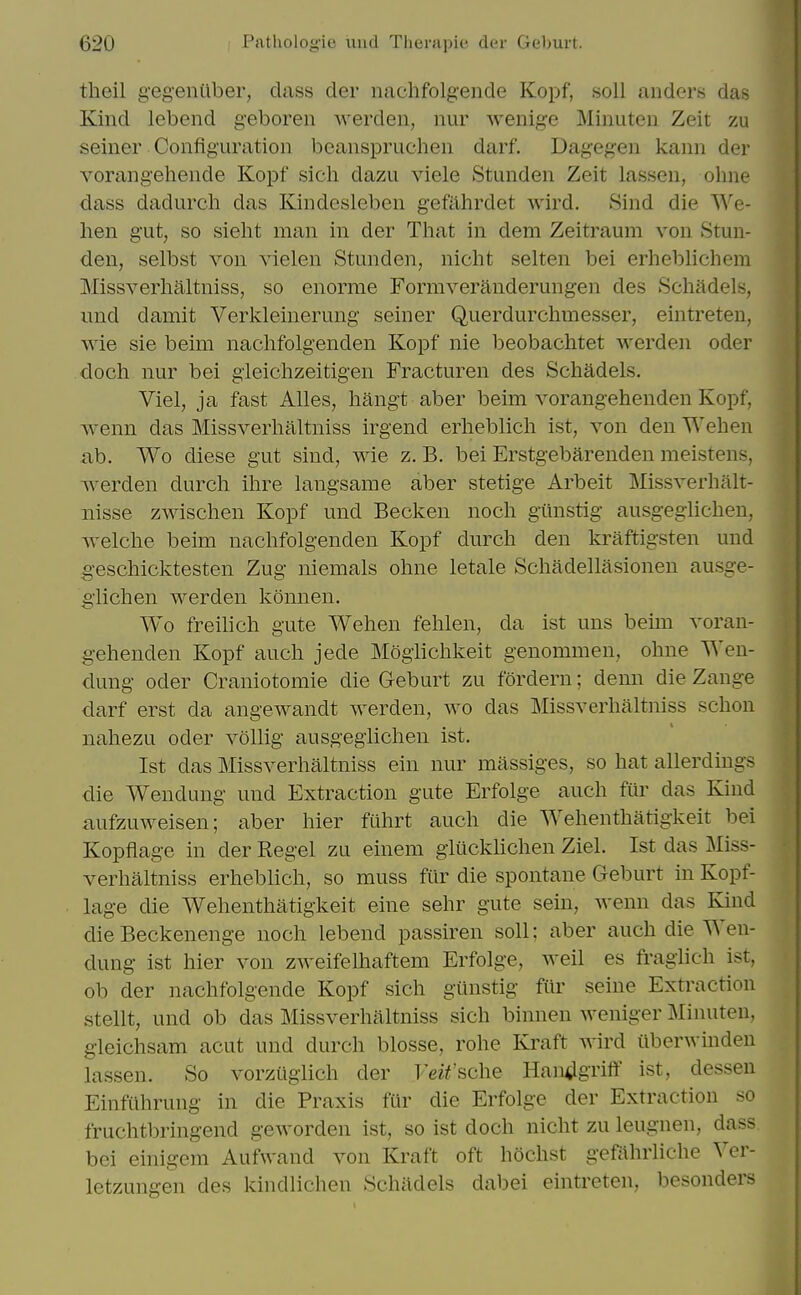 theil g-egeniiber, class der nachfolg-ende Kopf, soli anders das Kind lebend geboren Averden, nur wenige Miniiteii Zeit zu seiner Configuration beanspruchen darf. Dagegen kann der vorangehende Kopf sich dazu viele Stunden Zeit lassen, ohne dass dadurch das Kindesleben gefahrdet wird. Sind die We- hen gut, so sieht man in der That in dem Zeitraum von Stun- den, selbst von vielen Stunden, nicht selten bei erheblichem Missverhaltniss, so enorme Formveranderungen des Schadels, und damit Verkleinerung seiner Querdurchraesser, eintreteu, wie sie beim nachfolgenden Kopf nie beobachtet werden oder cloch nur bei gleiclizeitigen Fracturen des Schadels. Viel, ja fast Alles, hangt aber beim vorangehenden Kopf, wenn das Missverhaltniss irgend erheblich ist, von den Wehen ab. Wo diese gut sind, wie z. B. bei Erstgebarenden meistens, werden durch ihre langsame aber stetige Arbeit Missverhalt- iiisse zwischen Kopf und Becken noch giinstig ausgeglichen, -welche beim nachfolgenden Kopf durch den kraftigsten und geschicktesten Zug niemals ohne letale Schadellasionen ausge- glichen werden konnen. Wo freilich gute Wehen fehlen, da ist uus beim voran- gehenden Kopf auch jede Moglichkeit genommen, ohne Wen- dung Oder Craniotomie die Geburt zu fordern; denn die Zange darf erst da angewandt werden, wo das Missverhaltniss schon nahezu oder vollig ausgeglichen ist. Ist das Missverhaltniss ein nur massiges, so hat allerdiugs die Wendung und Extraction gute Erfolge auch fur das Kind aufzuweisen; aber hier filhrt auch die Wehenthatigkeit bei Kopflage in der Kegel zu einem gliicklichen Ziel. Ist das Miss- verhaltniss erheblich, so muss fiir die spontane Geburt in Kopf- lage die Wehenthatigkeit eine sehr gute sein, wenn das Kind die Beckenenge noch lebend passiren soli; aber auch die Wen- dung ist hier von zweifelhaftem Erfolge, well es fragiich ist, ob der nachfolgende Kopf sich giinstig fiir seine Extraction stent, und ob das Missverhaltniss sich binnen weniger Minuten, gleichsam acut und durch blosse, rohe Kraft Avird ilberwindeu lassen. So vorziiglich der Veit'sche Han^gi'iff ist, dessen Einfilhrung in die Praxis fUr die Erfolge der Extraction so fruchtbringend geworden ist, so ist doch nicht zu leugnen, dass bei einigem Aufwand von Kraft oft hochst gefahrliche Ver- letzungen des kindlichen Schadels dabei eintreten, besonders