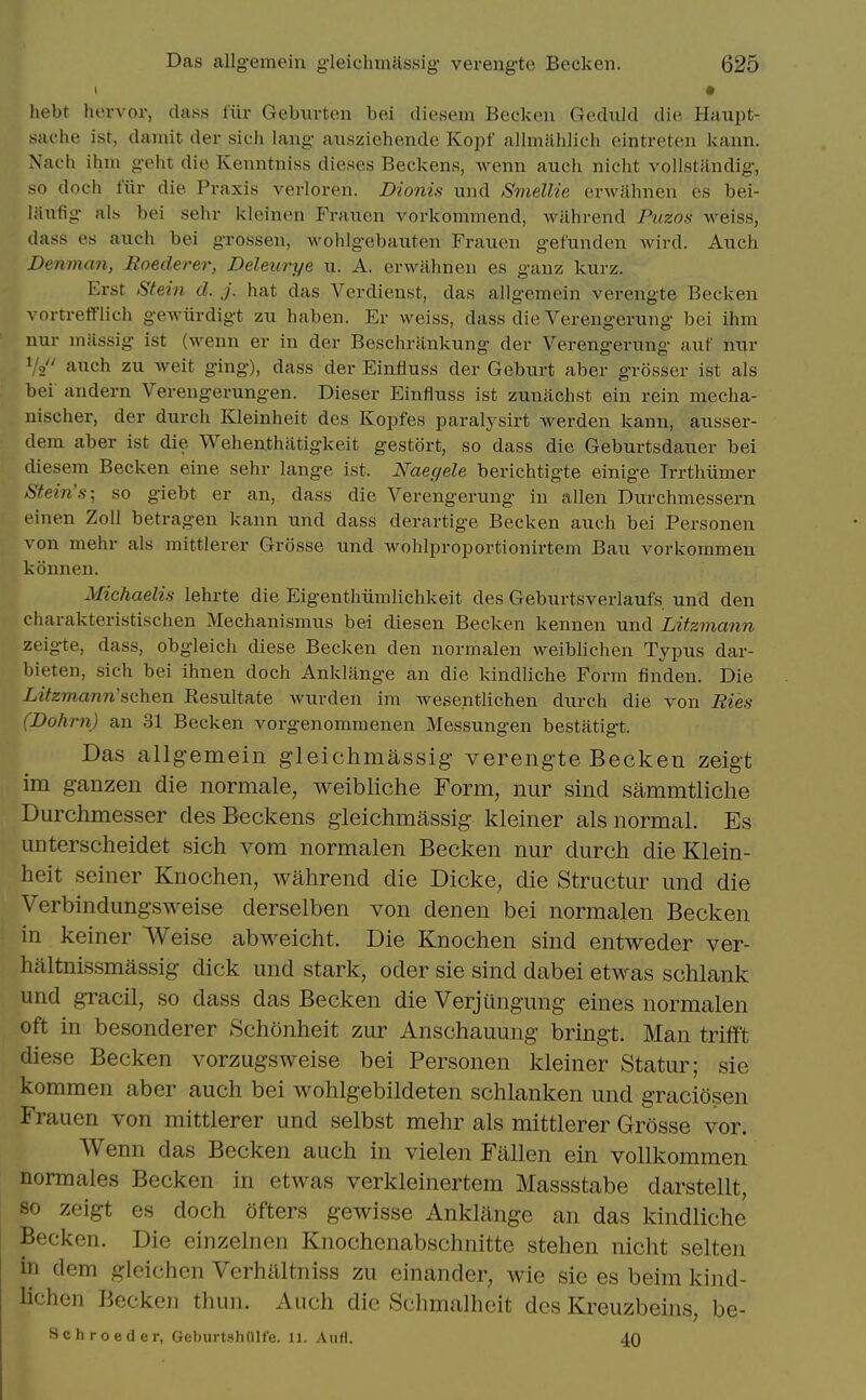 • hebt hervor, class fiir Gebixrten bei diesem Becken Gediild die Haupt- siiche ist, damit der sich lang aiisziehende Kopf allmahlich eintreten kann. Xaeh ihm geht die Kenntniss dieses Beckens, wenn auch nicht voilstiindig, so doch fiir die Praxis verloren. Dionis und SmelUe erwahnen es bei- laiifig als bei sehr kleinen Fraiien vorkommend, wilhrend Puzos weiss, dass es auch bei grossen, wohlgebauten Fraueii gefundcn wird. Auch Denman, Roederer, Deleurye u. A. erwahnen es ganz kurz. Erst Stein cl. j. hat das Verdienst, das allgemein verengte Becken vortrett'lich geAviirdigt zu haben. Er weiss, dass die Verengerung bei ihm nur nuissig ist (wenn er in der Beschrankung der Verengerung auf nur Vo'' auch zu weit ging), dass der Einliuss der Geburt aber grosser ist als bei andern Verengerungen. Dieser Einfluss ist zunachst ein rein mecha- nischer, der durch Kleinheit des Kopfes paralj'sirt werden kann, ausser- dera aber ist die Wehenthatigkeit gestort, so dass die Geburtsdauer bei diesem Becken eine sehr lange ist. Naegele berichtigte einige Irrthiimer Stein's; so giebt er an, dass die Verengerung in alien Durchmessern t'inen Zoll betragen kann und dass derartige Becken auch bei Personen von mehr als mittlerer Grosse und wohlproportionirtem Bau vorkommen konnen. Michaelis lehrte die Eigenthiimlichkeit des Geburtsverlaufs und den charakteristischen Mechanismus bei diesen Becken kennen und Litzmann zeigte, dass, obgleich diese Becken den normalen weiblichen Typus dar- bieten, sich bei ihnen doch Anklange an die kindliche Form finden. Die Litzmann'schen Eesultate Avurden im wesentlichen durch die von Eies (Dohrn) an 31 Becken vorgenommenen Messungen bestatigt. Das allg-emein gleichmassig- verengte Becken zeigt im ganzen die normale, weibliche Form, nur sind sammtliche Durchmesser des Beckens gieichmassig kleiner als normal. Es unterscheidet sich vom normalen Becken nur durch die Klein- heit seiner Knochen, wahrend die Dicke, die Structur und die Verbindungsweise derselben von denen bei normalen Becken In keiner Weise abweicht. Die Knochen sind entweder ver- haltnissmassig dick und stark, oder sie sind dabei etwas schlank und gTacil, so dass das Becken die Verjtlngung eines normalen oft in besonderer Schonheit zur Anschauung bringt. Man trifft diese Becken vorzugsweise bei Personen kleiner Statur; sie kommen aber auch bei wohlgebildeten schlanken und graciosen Frauen von mittlerer und selbst mehr als mittlerer Grosse vor. Wenn das Becken auch in vielen Fallen ein vollkommen norm ales Becken in etwas verkleinertem Massstabe darstellt, so zeigt es doch ofters gewisse Anklange an das kindliche Becken. Die einzelnen Knochenabschnitte stehen nicht selten in dem gleichen Verhilltniss zu einander, Avie sie es beim kind- lichen Becken thun. Auch die Schmalheit des Kreuzbeins, be- Schroeder, GeburtshtUle. li. AuH. 40