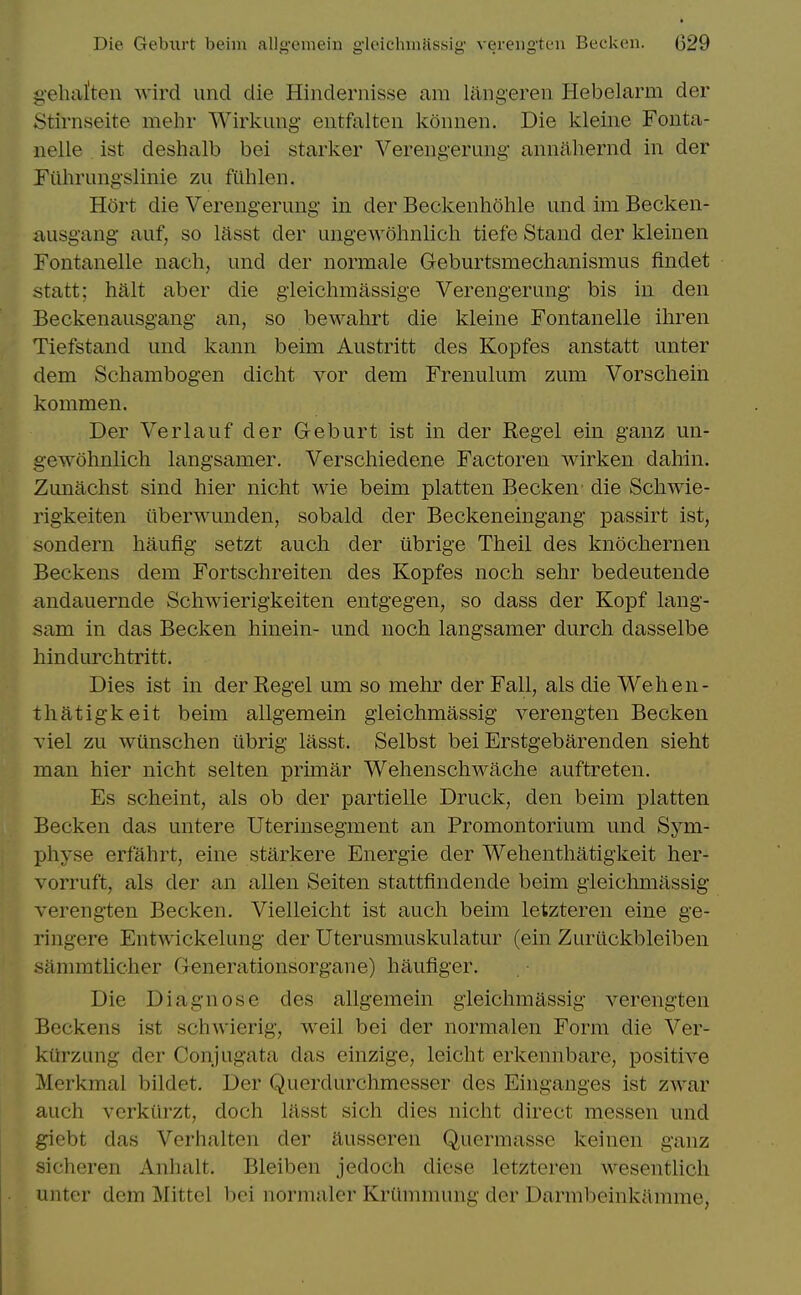 gehafteii wircl unci die Hinclernisse am langeren Hebelarm der Stirnseite mehr Wirkimg- eiitfalteii kounen. Die kleine Fonta- iielle ist deshalb bei starker Vereiigeruiig- annahernd in der Eiihrungslinie zu fiihlen. Hort die Verengerimg in der Beckenhohle und im Becken- ausgang- auf, so lasst der ungewohnlich tiefe Stand der kleinen Fontanelle nach, und der normale Geburtsmechanismus findet statt; halt aber die gieichmassige Verengerung bis in den Beckenausgang an, so bewahrt die kleine Fontanelle iliren Tiefstand und kann beim Austritt des Kopfes anstatt unter dem Schambogen dicht vor dem Frenulum zum Vorschein kommen. Der Verlauf der Geburt ist in der Kegel ein ganz un- gewohnlich langsamer. Verschiedene Factoren wirken dahin. Zunachst sind hier nicht wie beim platten Becken die Schwie- rigkeiten iiberwunden, sobald der Beckeneingang passirt ist, sondern haufig setzt auch der iibrige Theil des knochernen Beckens dem Fortschreiten des Kopfes noch sehr bedeutende andauernde Schwierigkeiten entgegen, so dass der Kopf lang- sam in das Becken hinein- und noch langsamer durch dasselbe hindurchtritt. Dies ist in der Kegel um so mehr der Fall, als die Wehen- thatigkeit beim allgemein gleichmassig verengten Becken viel zu wiinschen librig lasst. Selbst bei Erstgebarenden sieht man hier nicht selten prunar Wehenschwache auftreten. Es scheint, als ob der partielle Druck, den beim platten Becken das untere Uterinsegment an Promontorium und Sym- physe erfahrt, eine starkere Energie der Wehenthatigkeit her- vorruft, als der an alien Seiten stattfindende beim gleiclimassig verengten Becken. Vielleicht ist auch beim letzteren eine ge- ringere Entwickelung der Uterusmuskulatur (ein Zuriickbleiben sanmitlicher Generationsorgane) haufiger. Die Diagnose des allgemein gleichmassig verengten Beckens ist schwierig, well bei der normalen Form die Ver- kiirzung der Conjugata das einzige, leicht erkennbare, positive Merkmal bildet. Der Querdurchmesser des Einganges ist zwar auch vcrkiirzt, doch lasst sich dies nicht direct messen und giebt das Verhalten der aussoren Quermasse keinen ganz sicheren Anhalt. Bleiben jedoch dicse letzteren wesentlich unter dem Mittel bei normalcr Kriimnumg der Darmbeinkamme,