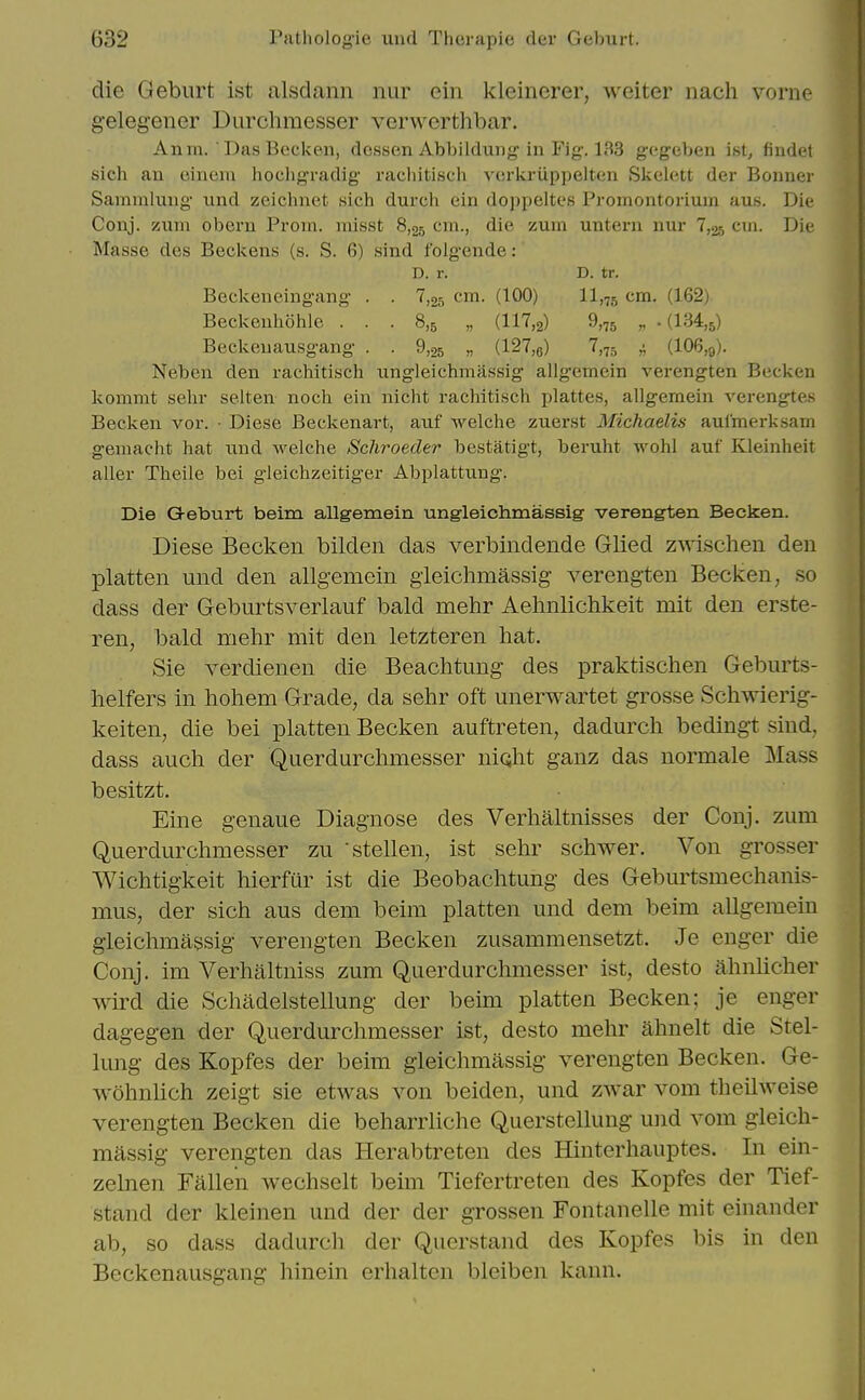 die Geburt ist alsdann nur ein kleinerer, weiter iiach vorne gelegener Durchmesser verworthbar. Anm. DasBecken, dessen Abbildung^ in Fig. 133 gegeben ist, findet sicli an oinem hocligradig racliitiscli verkriippelten Skclett der Bonner Samnilnng- imd zeichnet sich durch ein doppeltes Promontorium aus. Die Conj. sium obern Prom, misst 8,25 cm., die zum untern nur 7,25 cxn. Die Masse des Beckens (s. S. 6) sind folgende: D. r. D. tr. Beckeneingang . . 7,05 cm. (100) 11,75 (162) Beckenhohle . . . 8,^ „ (117,2) 9.75 „ • (134,5) Beckeuausgang . . 9,25 „ (127,6) ^,75 (106,9). Neben den rachitisch ungleichmassig allgemein verengten Becken kommt sehr selten noch ein nicht rachitisch plattes, allgemein verengtes Becken vor. ■ Diese Beckenart, aiif wclche zuerst Michaelis aulmerksam gemacht hat nnd Avelche Schroeder bestatigt, beruht wohl auf Kleinheit aller Theile bei gieichzeitiger Abplattung. Die Geburt beim allgemein ungleichmassig verengten Becken. Diese Becken bilden das verbindende Glied z^vischen den platten und den allgemein gieichmassig verengten Becken, so dass der Geburtsverlauf bald mehr Aehnlichkeit mit den erste- ren, bald mehr mit den letzteren hat. Sie verdienen die Beachtung des praktischen Geburts- helfers in hohem Grade, da sehr oft unerwartet grosse Schwierig- keiten, die bei platten Becken auftreten, dadurch bedingt sind, dass auch der Querdurchmesser nioht gauz das normale Mass besitzt. Eine genaue Diagnose des Verhaltnisses der Conj. zum Querdurchmesser zu stellen, ist sehr schwer. Von grosser Wichtigkeit hierfur ist die Beobaclitung des Geburtsmechanis- mus, der sich aus dem beim platten und dem beim allgemein gleichmassig verengten Becken zusammensetzt. Je enger die Conj. im Verhaltniss zum Querdurchmesser ist, desto ahnlicher wird die Schadelstellung der beim platten Becken; je enger dagegen der Querdurchmesser ist, desto mehr ahnelt die Stel- lung des Kopfes der beim gleichmassig verengten Becken. Ge- wohnlich zeigt sie etwas von beiden, und zwar vom theilweise verengten Becken die beharrliche Querstellung und vom gleich- massig verengten das Herabtreten des Hinterhauptes. In ein- zelnen Fallen wechselt beim Tiefertreten des Kopfes der Tief- stand der kleinen und der der grossen Fontanelle mit einander ab, so dass dadurch der Querstand des Kopfes bis in den Beckenausgang hinein erhalten bleiben kann.