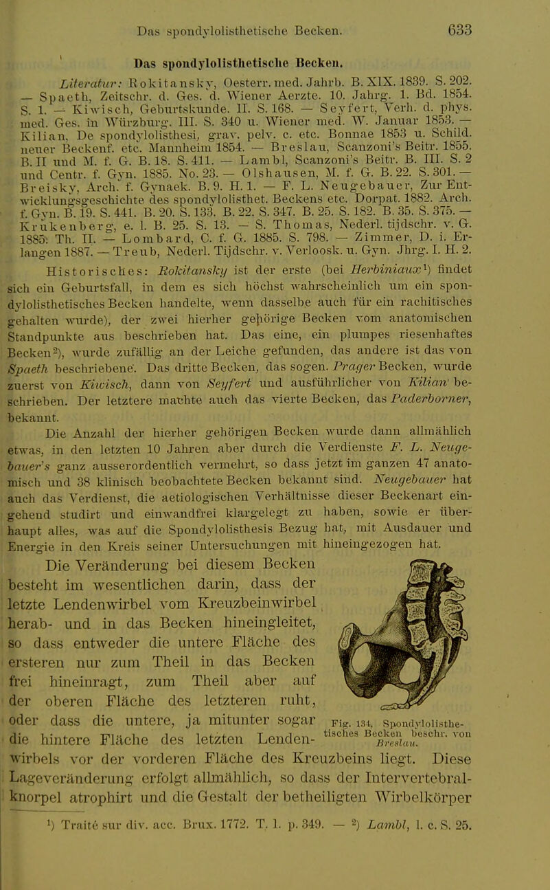 Das spondylolisthotisclie Beckeu. Literatur: Rokitanskv, Oesterr. med. Jahrb. B. XIX. 1839. S. 202. — Spaeth, Zeitschr. d. Ges. d. Wiener Aerzte. 10. Jahrg. 1. Bd. 1854. S. 1. — Kiwisch, Geburtskiinde. II. S. 168. — Seyfert, Verb. d. phys. med. Ges. in AViirzbnrg. III. S. 340 ii. Wiener med. W. Januar 1853. — Kilian, De spondylolisthesi, grav. pelv. e. etc. Bonnae 1853 u. Schild. neuer Beckenf. etc. Mannheim 1854. — Breslau, Scanzoni's Beitr. 1855. B. 11 nnd M. f. G. B. 18. S. 411. — Lambl, Scanzoni's Beitr. B. III. S. 2 und Centr. f. Gvn. 1885. No. 23. — Olshaiisen, M. f. G. B. 22. S. 301.— Breisky, Arch. f. Gynaek. B. 9. H. 1. — F. L. Neugebauer, Ziir Ent- wicklungsgeschichte des spondvlolisthet. Beckens etc. Dorpat. 1882. Arch, f. Gvn. B. 19. S. 441. B. 20. S. 133. B. 22. S. 347. B. 25. S. 182. B. 35. S. 375. - Krukenberg, e. 1. B. 25. S; 13. — S. Thomas, Nederl. tijdschr. v. G. 1885: Th. II. — Lombard, C. f. G. 1885. S. 798. — Zimmer, D. i. Er- langen 1887. — Treub, Nederl. Tijdschr. v. Verloosk. u. Gyn. Jhrg. I. H. 2. Historisches: Rokitansky ist der erste (bei Herbiniaux^) findet sich ein Geburtsfall, in dem es sich hochst wahrscheiulich nm ein spon- dylolisthetisches Becken handelte, Avenn dasselbe auch filr ein rachitisches gehalten Avurde), der zwei hierher gejiorige Becken vom anatomischen Standpiinkte axis beschrieben hat. Das eine, ein plnmpes riesenhaftes Becken2), wurde zixfallig an der Leiche gefunden, das andere ist das von Spaeth beschriebene. Das dritte Becken, das sogen. Prager Becken, Avurde zuerst von Kiwisch, dann von Seyfert und ansfiihrlicher von Kilicnv be- schrieben. Der letztere matjhte auch das vierte Becken, das Paderborner, bekannt. Die Anzahl der hierher gehorigen Becken Avurde dann allmahlich etAV-as, in den letzten 10 Jahren aber durch die Verdienste F. L. Neuge- bauer's ganz ausserordentlich vermehrt, so dass jetzt im ganzen 47 anato- misch und 38 kUnisch beobachtete Becken bekannt sind. Neugebauer hat auch das Verdienst, die aetiologischen Verhaltnisse dieser Beckenart ein- gehend studirt und eiuAvandfrei klargelegt zu haben, soAvie er iiber- haupt alles, Avas aiif die SpondyloUsthesis Bezug hat, mit Ausdauer und Energie in den Kreis seiner Untersuchungen mit hineingezogen hat. Die Veranderung bei diesem Becken besteht im wesentliclien darin, dass der letzte Lendenwirbel vom Kreuzbeinwirbel herab- und in das Becken hineingieitet, so dass entweder die untere Flache des ersteren nur zum Theil in das Becken frei hineinragt, zum Theil aber auf der oberen Flache des letzteren ruht, Oder dass die untere, ja mitunter sogar pig. tst, spoiuiyioii.sthe- die hintere Flache des letzten Lenden- '''''''' ^'Sa, wirbels vor der vorderen Flache des Kreuzbeins liegt. Diese Lageveranderung erfolgt allmahlich, so dass der Intervertebral- knorpel atrophirt und die Gcstalt der betheiligten WirbelkOrper 1) Traite sur div. acc. Brux. 1772. T. 1. p. 349. — 2) Lambl, 1. c. S. 25.