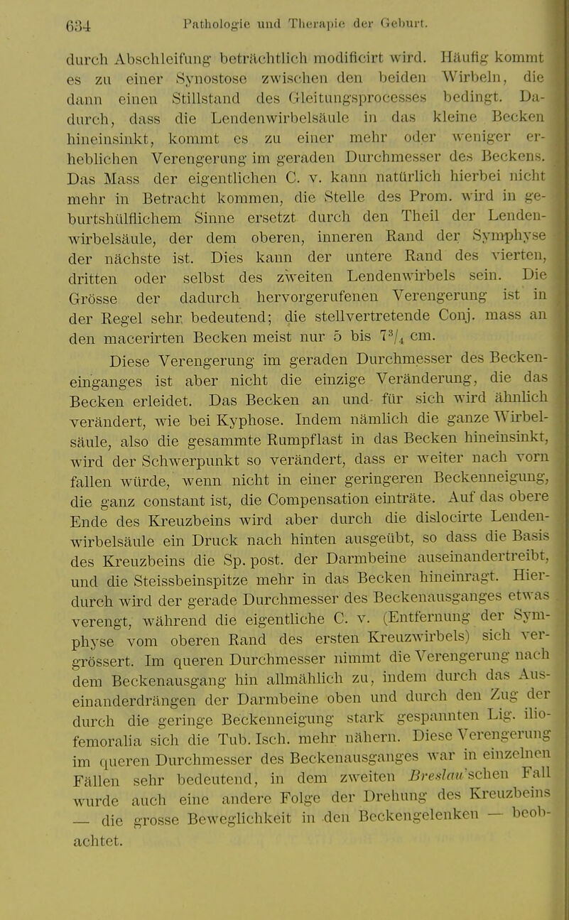 durch Abschleifung betrftchtlich modificirt wird. Haufig kommt es zu einer Synostoso zwischen den beideii Wirbeln, die dann einen Stillstand des Gleituiig-sprocesses bedingt. Da- durch, dass die Lendenwirbelsftule in das kleine Becken hineinsinkt, kommt es zu einer mehr oder weniger er- heblichen Verengerung im geraden Durchmesser des Beckens. Das Mass der eigentlichen C. v. kann natUrlich hierbei nicht mehr in Betracht kommen, die Stelle des Prom, wird in ge- burtshiilflichem Sinne ersetzt durch den Theil der Lenden- wirbelsaule, der dem oberen, inneren Rand der SymiDhyse der nachste ist. Dies kann der untere Rand des vierten, dritten oder selbst des zweiten Lendenwirbels sein. Die Grosse der dadurch hervorgerufenen Verengerung ist in der Regel sehr bedeutend; die stellvertretende Conj. mass an den macerirten Becken meist nur 5 bis l^j^ cm. Diese Verengerung im geraden Durchmesser des Becken- einganges ist aber nicht die einzige Veranderung, die das Becken erleidet. Das Becken an und fur sich wird ahnlich verandert, wie bei Kyphose. Indem namlich die ganze Wirbel- saule, also die gesammte Rumpflast in das Becken hineinsinkt, wird der Schwerpunkt so verandert, dass er w^eiter nach Torn fallen wiirde, wenn nicht in einer geringeren Beckenneigung, die ganz constant ist, die Compensation eintrate. Auf das obere Ende des Kreuzbeins wird aber durch die disloeirte Lenden- wirbelsaule ein Druck nach hinten ausgeiibt, so dass die Basis des Kreuzbeins die Sp. post, der Darmbeine auseinandertreibt, und die Steissbeinspitze mehr in das Becken hineinragt. Hier- durch wird der gerade Durchmesser des Beckenausganges etwas verengt, w^ahrend die eigentliche C. v. (Entfernung der Sym- physe vom oberen Rand des ersten Kreuzwirbels) sich ver- grossert. Im queren Durchmesser nimmt die Verengerung nach dem Beckenausgang hin allmahlich zu, indem durch das Aus- einanderdrangen der Darmbeine oben und durch den Zug der durch die geringe Beckenneigung stark gespannten Lig. ilio- femoralia sich die Tub. Isch. mehr nahern. Diese Verengerung im queren Durchmesser des Beckenausganges war in einzclncn Fallen sehr bedeutend, in dem zweiten Bredoii'schen Fall wurde auch eine andere Folge der Drehung des Kreuzbeins — die grosse Beweglichkeit in den Beckengelenken — bcob- achtet.