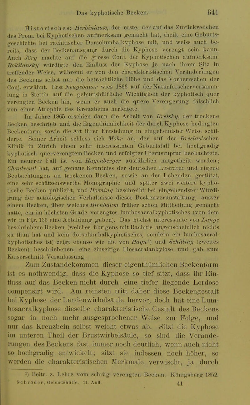 liistorisches: Herhiniaux, dcr erste, der axif das Zuriickweichen des Prom, bei Kyphotischcn aufmcrksam geniacht hat, theilt eine Geburts- g-eschichte bei rachitischer Dorsohimbalkyphose mit, iind weiss anch be- reits, dass der Beckcnausg-ang diircli die Kyphose verengt sein kann. Aueh JUvci machte auf die grosse Conj. der Kyphoti.sclien aiifinerksain. liokitansky wiirdigte den Einfiuss der Kyphose je nach ihrein Sitz in treffender Weise, wiihrend er von den cliarakteristisclien Veriinderungen des Beckens selbst niir die betrachtliche Hohe nnd das Vorherrschen der Conj. erwilhnt. Erat Neugebauei- Avies 1863 auf der Naturforscherversamm- lung in Stettin aiif die gebnrtshiilfliche Wichtigkeit der kyphotisch quer \ erengten Becken hin, wenn er aueh die quere Verengerung falschUch ynn einer Atrophie des Kreuzbeins lierleitete. Im Jahre 1865 erschien dann die Arbeit von B?'eisky, der troekene Becken beschrieb und die Eigenthiimlichkeit der durcli Kyphose bedingten Beckenforni, sowie die Art ilirer Entstelmng in eingehendster Weise schil- derte. Seiner Arbeit schloss sich MoJir an, der auf der Bre.s'Zr<?('schen Klinik in Ziirich einen sehr interessanten Geburtsfall bei hochgradig kyphotisch querverengtem Beclcen und erfolgter Uterusruptur beobachtete. Ein neuerer FaU ist von Hugenherger aiisfiihrlich mitgetheilt M'orden; Chantreuil hat, auf genaue Kenntniss der deutschen Literatur und eigene Beobachtung-en an troclcenen Becken, sowie an der Lebenden gestiitzt, eine sehr schatzenswerthe Monographie und spater zwei Aveitere kypho- tische Becken publicii-t, nnd Hoening beschreibt bei eingeliendster Wiirdi- U'ung der aetiolog'isclien Verhiiltnisse dieser Beekcnverunstaltung-, ausser eineni Becken, iiber welches Biimhaum friiher schon Mittlieihmg geniacht hatte, ein im hochsten Grade verengtes lunibosacralkyphotisches (von dem wir in Fig. 136 eine Abbildung geben). Das hochst interessante von ian^e besclu-iebene Becken (Avelches iibrigens mit Racliitis augenschcinlich niclits zii tliun hat ixnd Icein dorsolumbalkyphotisches, sondorn ein lumbosacral- kyphotischcs ist) zeigt ebenso wie die von Hayn'^) und Scliilling (zweites Becken) beschriebenen, eine einseitige IHosacralankylose und gab zum Kaiserschnitt Ycranlassung. Zum Zustandekommen dieser eigentliiimlichen Beckenform ist cs nothwendig, dass die Kyphose so tief sitzt, dass ihr Ein- fiuss auf das Becken nicht durch eine tiefer liegende Lordosc compcnsirt wird. Am reinsten tritt daher diese Beckengestalt l)ci Kyphose der Lendenwii-belsaule hervor, doch hat eine Lum- bosacralkyphose dieselbc charalcteristische Gestalt des Beckens sogar in noch mehr ausgesprochener Weise zur Folge, und nur das Krcuzbein selbst weicht etwas ab. Sitzt die Kyphose im untercn Theil der Brustwirbelsilule, so sind die Veriinde- rungen des Beckens fast immer noch deutlich, wenn audi nicht so hocligradig entwickelt; sitzt sie indessen noch hoher, so wcrden die charakteristischen Merkmale verwischt, ja dur(ih ^) Beitr. z. Lehre vom schrilg v(M'engten Becken. Kiinigsberg 1852. Sell ruder, Gclnirtsliinfe. n. And. 41