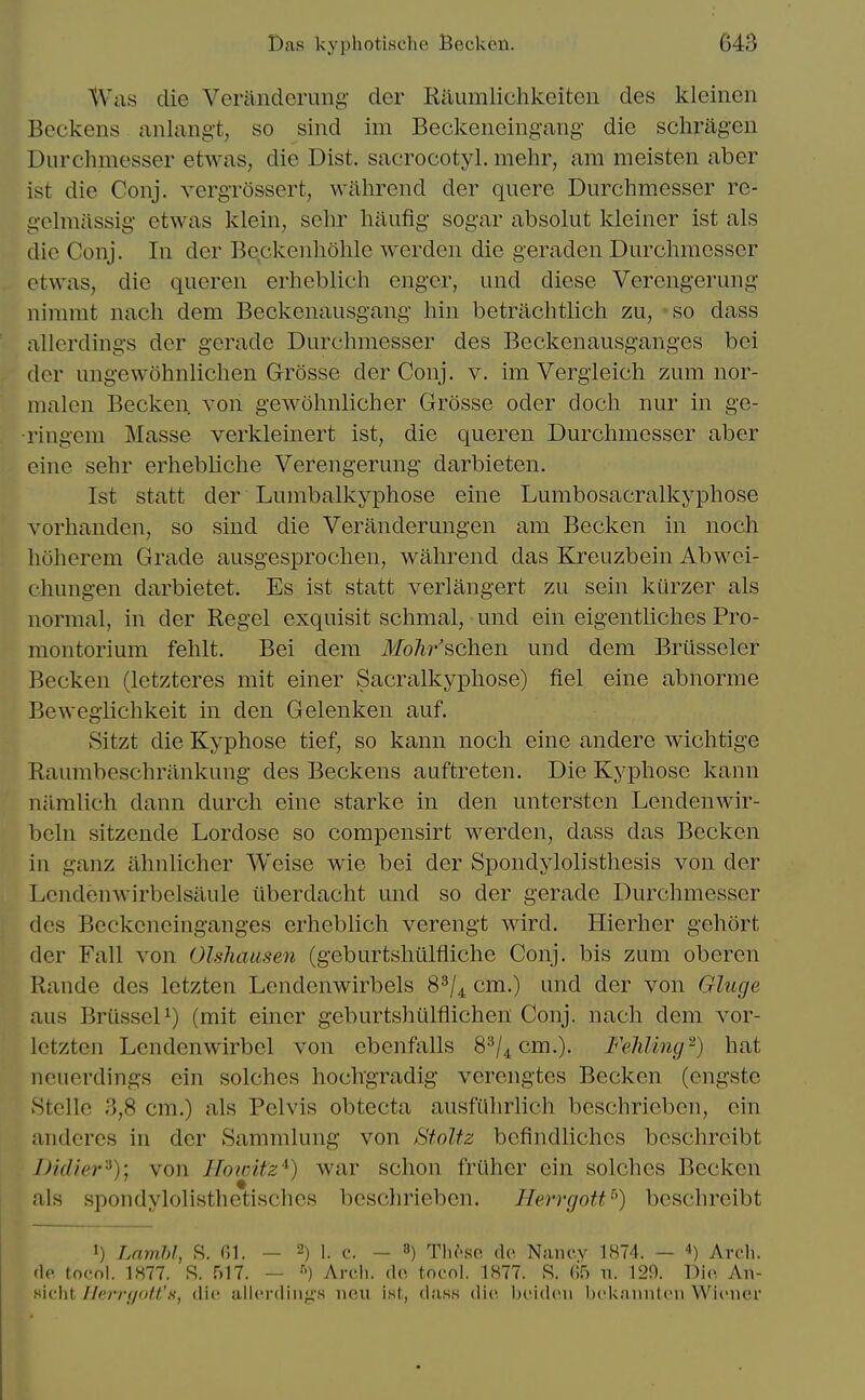 Was die Verandcrung' der Rauralichkeiten des kleinen Bcckens anlang't, so sind im Beckeneingang- die schi^agen Durchmesser etwas, die Dist. sacrocotyl. mehr, am meisten aber ist die Conj. vergTOssert, walirend der quere Durchmesser re- g-elmassig etwas klein, sehr haufig sogar absolut kleiner ist als die Conj. In der Beckenholile werden die geraden Durchmesser otwas, die queren erheblich enger, und dicse Verengerung iiinnnt nach dem Beckenausgang hin betrachtlich zu, so dass allerdings der gerade Durchmesser des Beckenausganges bci der ungewohnlichen Grosse der Conj, v. im Vergleich zum nor- malen Becken von gewohnlicher Grosse oder doch nur in ge- •ringem Masse verkleinert ist, die queren Durchmesser aber einc sehr erhebliche Verengerung darbieten. Ist statt der Lumballvyphose eine Lumbosacralkyphose vorhanden, so sind die Veriinderungen am Becken in noch hdherem Grade ausgesprochen, wahrend das Kreuzbein Abwei- chungen darbietet. Es ist statt verlangert zu sein kurzer als normal, in der Kegel exquisit schmal, und ein eigentliches Pro- montorium fehlt. Bei dem Mohr'schen und dem Briisseler Becken (letzteres mit einer Sacralkyphose) fiel eine abnorme Bewegiichkeit in den Gelenken auf. Sitzt die Kyphose tief, so kann noch eine andere wichtige Raumbeschrankung des Beckens auftreten. Die Kyphose kann nrimlich dann durch eine starke in den unterstcn Lendenwir- beln sitzende Lordose so compensirt werden, dass das Becken in ganz ahnlicher Weise wie bei der Spondylolisthesis von der Lcndenwirbelsaule iiberdacht und so der gerade Durchmesser des Bcckcneinganges erheblich verengt wird. Hierher gehort der Fall von Olshausen (geburtshiilfliche Conj. bis zum oberen Rande des letzten Lendenwirbels 8^/^ cm.) und der von Gluge aus BrusseD) (mit einer geburtshtilfiichen Conj. nach dem vor- lotzten Lcndenwirbel von ebenfalls 8^/4 cm.). FeJiIing-) hat neuerdings ein solches hochgradig verengtes Becken (cngstc .StcUc 3,8 cm.) als Pelvis obtecta ausfuhrlich beschricben, ein anderes in der Sammlung von StoUz befindliches beschreibt D/d/er'^); von Hoicitz'^) war schon friiher ein solches Becken als spondylolisthctisches beschrieben. Herrgott) beschreibt 1) Lambl, .S. 01. — 2) i. c. — 8) Tlu\so dc Naiu-.v 1874. — ■») Arcli. fie tocol. 1877. S. 517. — ''') Areli. fin tocol. 1877. S. (i5 \i. 129. Die An- tiicht Ilerrgott'fi, die allcrcliii/^'s neu ist, diisK die. Ix'idcii l)('knniit(Mi WitMicr