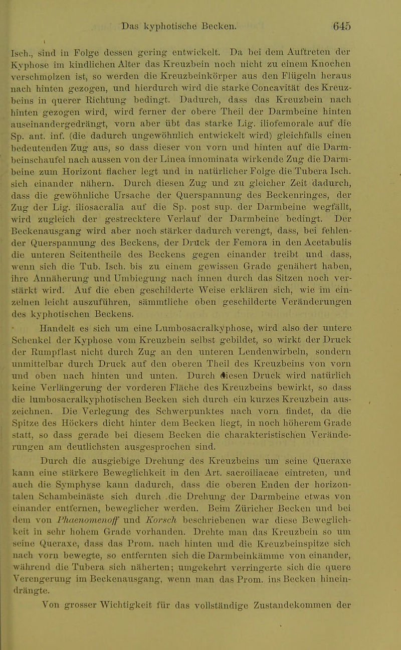 Isch., sind in Folge dossen g-oring entwickelt. Da bci dcm Auftrefccii dor Kypliosc im kindlichen Alter das Kreuzbein noch nicht zii oiiicin Kuocheii verschmolzen ist, so werden die Krexizbeinlvorper aus den Fliig-elii licraiis nach hinten g-ezog'en, imd hierdurch wird die starke Concavitat des Kreuz- beins in querer Riclitung bedingt. Dadurch, dass das Kreuzbein nach hinten gezog'cn wird, wird ferner der obere Theil der Darmbeine hinten anseinandergedrangt, vorn aber iibt das starlie Lig. iliofemorale auf die Sp. ant. inf. (die dadurch iingewohnlich entwickelt wird) gleichfalls cinen bedeiitenden Ziig axis, so dass dieser von vorn nnd hinten auf die Darm- beinschaufel nach axissen von der Linea innominata wirkende Zug die Darm- beine zxim Horizont flacher legt und in natiirlicher Folg'e die Tubera Isch. sich einander nahern. Durch diesen Zug und zu gleicher Zeit dadurch, dass die gewohnliche Ursache der Querspannung des Beckenringes, der Zug der Lig. iliosacralia axif die Sp. post sup. der Darmbeine wegfallt, wird zugleich der gestrecktere Verlauf der Darmbeine bedingt. Der Beckenausgang wird aber noch starker dadurch verengt, dass, bei fehlen- der Querspannung des Beckens, der DrUck der Femora in den Acetabulis die untereu Seitentheile des Beckens g'egen einander treibt und dass, wenn sich die Tub. Isch. bis zu einem gewissen Grade geniihert haben, ihre Annaherung und Umbiegung nach inneu durch das Sitzen noch ver- stlirkt wird. Auf die eben geschilderte Weise erklaren sich, Avie im ein- zelnen leicht auszufiihren, siimmtliche oben geschilderte Veranderungen des kyphotischen Beckens. Handelt es sich urn eine Lumbosacralkyphose, wird also der untere Schcnkel der Kyphose vom Kreuzbein selbst gebildet, so wirkt der Druck der Rumpflast nicht durch Zug an den unteren Lendenwirbeln, sondern unmittelbar durch Druck auf den oberen Theil des Kreuzbeins von vorn und oben nach hinten und unten. Durch diesen Druck wird natiirlich keinc Verlaugerung der vorderen Flache des Kreuzbeins bewirkt, so dass die lumbosacralkyphotischen Becken sich durch ein ktirzes Kreuzbein aus- zeichnen. Die Verlegung des Schwerpunktes nach vorn findet, da die Spitze des Hockers dicht hinter dem Becken liegt, in noch hoherem Grade >tatt, so dass gerade bei diesem Becken die charakteristischen Verande- rungen am deutlichsten ausgesprochen sind. Durch die ausgiebig-e Drehimg* des Kreuzbeins um seine Qucraxe kann einc stUrkere Beweglichkeit in den Art. sacroiliacae eintreten, und auch die Symphyse kann dadurch, dass die oberen Endeu der horizou- lalen Schambcinaste sich durch .die Drehung der Darmbeine etwas von einander entfernen, beweglichcr Averden. Beim Ziiriclier Becken xmd bei ilem von I'haeJiomenoff und Korsch bcschriebencn war diese Beweglich- keit in sehr hohcm Grade vorhanden. Drehte man das Kreiizbein so um • •ino Queraxc, dass das Prom, nacli iiinten und die Kreuzbeinspitzc sich nach vorn bewegte, so cntfernten sich die Darmbeinkiimmc von einander, wahrend die Tubera sich naherten; umgekehrt verring'erte sich die quero Vercngerung im Beckenausgang, wenn man das Prom, ins Becken hincin- drangte. Von grosser Wiclitigkeit fiir das voUstUndige Zustandekommcn der