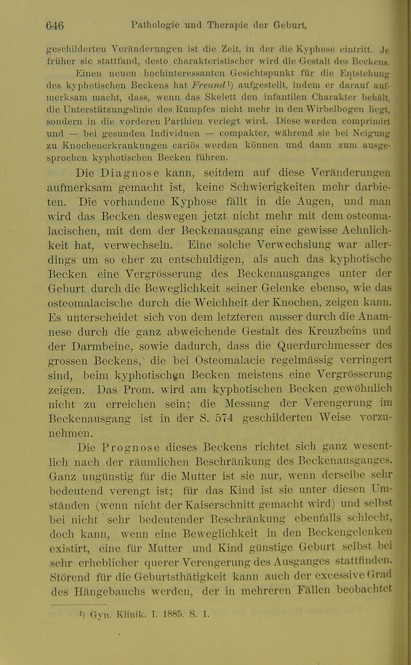 g'eschildcrtcu Vcriliulcmiifi'C'n ist die Zeit, in der die Kyphosi; (.'iiitritl. Ju rriihcr sic stattfand, dt'sto ciiaraicteristisciicr Avird die Gcstait des Bcckuns. Eiiicii neium iiochinteressantcn GcKichtspunkt fiir die Kutstelmug des kypliotischcii Beckons iiat FreuniU) aufgestellt, indem er darauf auf- nicrksam maelit, dass, wonn das Skelett den ini'antilen Charakter belialt, die Unterstutzung'.slinie des Runipfes niclit mehr in den Wirbelbogen liegt, sondern in die vovderen Parthien verlegt wird. Diese warden compriinirt xmd — bei gesiinden Individiien — compakter, wahrcnd sic bei Neigung zii Knocheuerkrankimgen carios werden konnen und dann %mn ausgc- sprochen kypliotiseben Beeken fiiliren. Die Diagnose kann, seitdem auf diese Veranderungen aiifmerksam gemacht ist, keine Schwierigkeiten mehr darbie- ten. Die vorhandene Kyphose fallt in die Augen, und man wird das B.ecken deswegen jetzt niclit mehr mit dem osteoma- lacischen, mit dem der Beckenausgang eine gewisse Aehnlich- keit hat, verwechseln. Eine solche Verwechslung war aller- dings um so eher zu entschuldigen, als auch das kyphotische Becken eine Vergrosserung des Beckenausganges unter der Geburt durch die Bewegiichkeit seiner Gelenke ebenso, wie das osteomalacdsche durch die Weichheit der Knochen, zeigen kann. Es unterscheidet sich von dem letzteren ausser durcli die Anam- nese durch die ganz abweichende Gestalt des Kreuzbeins und der Darmbeine, sowie dadurch, dass die Querdurchmesser des grossen Beckens, die bei Osteomalacic regelmassig verringert sind, beim kyphotischgn Becken meistens eine Vergrosserung zeigen. Das Prom, wird am kyphotischen Becken gewohnlich nicht zu erreichen sein; die Messung der Verengerung im Beckenausgang ist in der S. 574 geschilderten Weise vorzu- nehmen. Die Prognose dieses Beckens richtet sich ganz wesent- lich nach der raumlichen Beschrankung des Beckenausganges. Ganz ungiinstig fiir die Mutter ist sie nur, wenn derselbe sehr bedeutend verengt ist; fiir das Kind ist sie unter diesen Um- standen (wenn nicht der Kaiserschnitt gemacht wird) und selbst bei nicht sehr bcdcutender Bcschninkung ebenfalls sehlecht, doch kann, wenn eine Bewegiichkeit in den Beckcngclcnkcn exi.stirt, eine fiir Mutter und Kind giinstige Geburt selbst bei sehr erheblicher qucrer Verengerung des Ausgangcs stattfindcn. Storend fiir die Geburtsthiltigkcit kann auch der excessive Grad des Hiingebauchs werden, der in mehrercn Fallen beobachtet 1) Gyn. Klinik. I. 1885. S. 1.