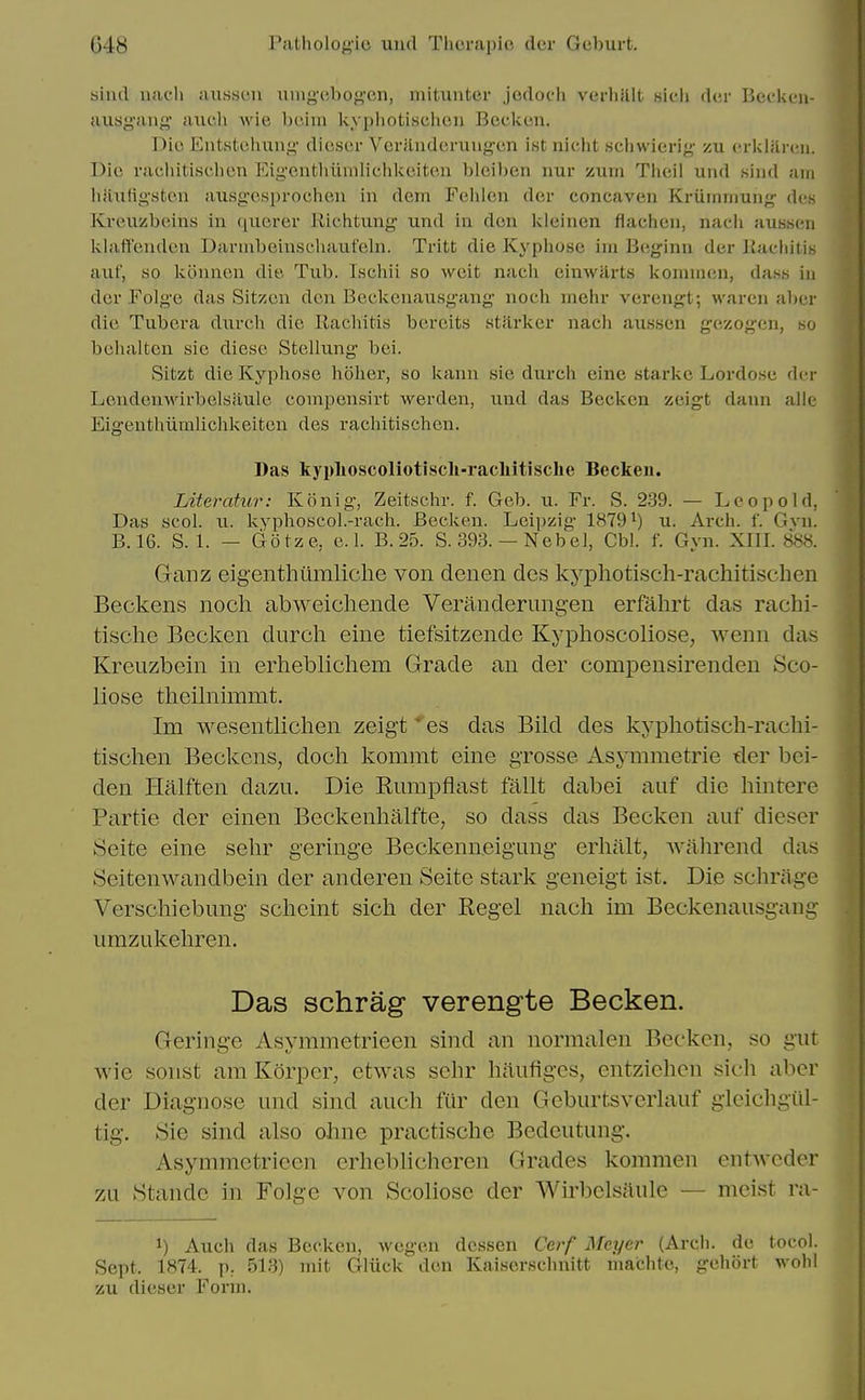 siiul uacii aussc'ii uing'cbof^'cn, mituiiter jodoch verhUlt sieli d(;r Becken- ausyaiig aiicli wie l)C'.iin kypliotischcn Beckon. Die Entstoluinf'' dieser Yerfluderung-en ist nicht scliwierig- xu erklaren. Die rachitischen Eig'onthiimlichkeiten blciben rmr zum Theil und «ind am hlliitigstcu ausg-esprocheu in dem Felilen der concaven Kriiinniung- dcs Kreuzbeins in (lucrer llichtung und in den kleinen flachen, nacli aussen klatt'endcn Darinbeiusehaufeln. Tritt die Kyphose im Beginn der KachitiB auf, so kcinnen die Tub. Ischii so weit nach einwiirts lioninien, da.ss iu der Folge das Sitzen den Beekenausgang noch mehr verengt; waren al)er die Tubera durch die Rachitis bereits starker nach aussen gezogcn, so behalten sic diese Stellung bei. Sitzt die Kyphose hoher, so kann sie durch eine starke Lordosc der Lendcmvirbelsaule compensivt werden, und das Becken zeigt dann alle Eigenthiimlichlceiten des rachitischen. Das kyplioscoliotisch-racliitisclie Becken. Literatur: Ivonig, Zeitschr. f. Geb. u. Fr. S. 239. — Leopold, Das scol. u. kyphoscol.-rach. Becken. Leipzig 18791) u. Arch. f. Gvn. B.16. S. 1. — Gotze, e. 1. B. 25. S. 393. — Nebel, Cbl. f. Gyn. XIII. 88<S. Ganz eigenthiimliche von denen des kyphotisch-rachitischen Beckens noch abweicliende Veranderungen erfahrt das rachi- tische Becken durch eine tiefsitzende Kyphoscoliose, wenn das Kreuzbein in erheblichem Grade an der compensirendeu Sco- liose theihiimmt. Im wesentlichen zeigt * es das Bild des kyphotisch-rachi- tischen Beckens, doch kommt eine grosse Asymmetrie der bei- den Halften dazu. Die Rumpflast fallt dabei auf die hintere Partie der einen Beckenhalfte, so dass das Becken auf dieser Seite eine sehr geringe Beckenneig'ung erhalt, wahrend das Seitenwandbein der anderen Seite stark geneigt ist. Die schrage Verschiebung scheint sich der Kegel nach im Beekenausgang umzukehren. Das schrag verengte Becken. Geringe Asymmetrieen sind an normalen Becken, so gut wie sonst am Korper, etwas sehr haufiges, entzichen sich aber der Diagnose und sind auch fur den Gcburtsverkiuf gieichgiil- tig. Sie sind also ohne practische Bedeutung. Asymmetrieen erheblichcren Grades kommen entAvcder zu Standc in Folge von Scoliose der Wirbelsftule — mcist ra- 1) Auch das Becken, wegen dessen Cerf Meyer (Arch, de tocol. Sept. 1874. p. 513) niit Gliick den Kaiserschnitt niachte, gehort wohl zu dieser Form.