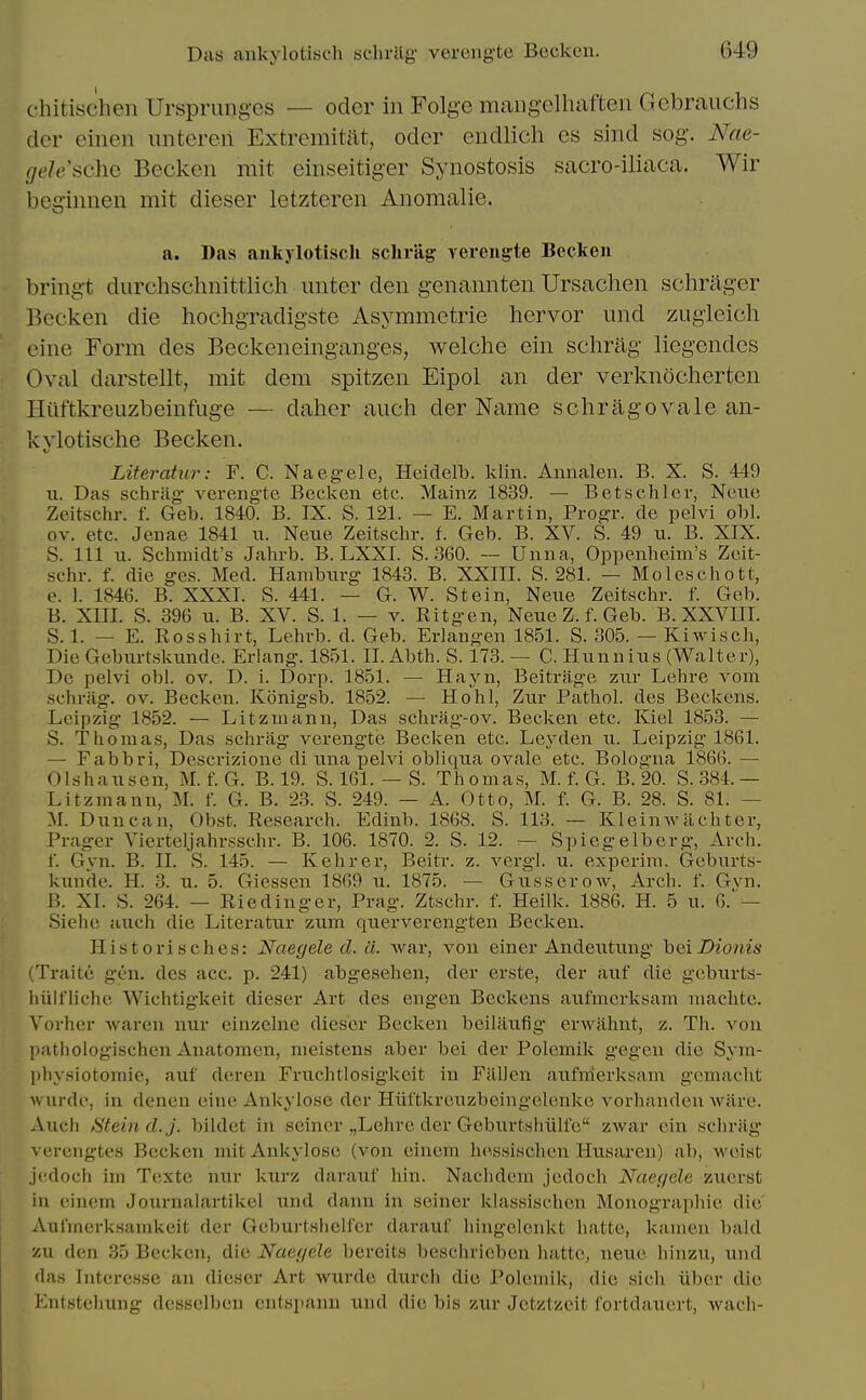 chitischen Ursprung-es — oder in Folge raaiig-elhaften Gebrauchs dcr cinen untcrcn Extremitat, oder eiidlicli cs sind sog. Nae- gele'sciic Becken mit einseitiger Synostosis sacro-iliaca. Wir begiinien mit dieser letzteren Anomalie. a. Das ankylotisch scliriig: verengte Becken bring-t durchschnittlich unter den genannten Ursachen schrager Becken die hochgradigste Asj^mmetrie liervor und zugleich eine Form des Beckeneinganges, welche ein schrag liegendes Oval darstellt, mit dem spitzen Eipol an der verknocherten Hiiftkreuzbeinfuge — daher audi der Name schragovale an- kvlotische Becken. Literatur: F. C. Naegele, Hcidelb. klin. Annaleii. B. X. S. 449 n. Das schrag- verengte Becken etc. Mainz 1839. — Betschler, Neue Zeitschr. f. Geb. 1840. B. IX. S. 121. — E. Martin, Progr. de pelvi ohl. ov. etc. Jenae 1841 n. Neiie Zeitschr. f. Geb. B. XV. S. 49 u. B. XIX. S. Ill u. Schmidt's Jahrb. B. LXXI. S. .360. — Unna, Oppenheim's Zeit- schr. f. die ges. Med. Hamburg 1843. B. XXIII. S. 281. — Moleschott, e. 1. 1846. B. XXXI. S. 441. — G. W. Stein, Neiie Zeitschr. f. Geb. B. XIII. S. 396 11. B. XV. S. 1. — v. Ritgen, Neue Z. f. Geb. B. XXVIII. S. 1. — E. Rosshirt, Lehrb. d. Geb. Erlangen 1851. S. 305. — Kiwisch, Die Geburtskunde. Erlang. 1851. II. Abth. S. 173. — C. Hunnius (Walter), De pelvi obi. ov. D. i. Dorp. 1851. — Hayn, Beitrage zur Lehre A'om schrag. ov. Becken. Konigsb. 1852. — Ho hi, Zur Pathol, des Beckons. Leipzig 1852. — Litzmanu, Das schrag-ov. Becken etc. Kiel 1853. — S. Thomas, Das schrag verengte Becken etc. Leyden u. Leipzig 1861. — Fabbri, Descrizione di una pelvi obliqua ovale etc. Bologna 1866. — Olshausen, M. f. G. B. 19. S. 161. — S. Thomas, M. f. G. B.20. S. 384.— Litzmann, M. f. G. B, 23. S. 249. — A. Otto, M. f. G. B. 28. S. 81. — M. Duncan, Obst. Research. Edinb. 1868. S. 113. — Kleinwiichter, Prager Vierteljahr.sschr. B. 106. 1870. 2. S. 12. — Spiegelbcrg, Arch. f. Gyn. B. II. S. 145. — Kehrer, Beitr. z. vergl. u. oxperim. Geburts- kunde. H. 3. XL. 5. Giessen 1869 ii. 1875. — Gusserow, Arch. f. Gvn. B. XI. S. 264. — Eiedinger, Prag. Ztschr. f. Heilk. 1886. H. 5 u. 6.— Sieho auch die Literatur zum querverengten Becken. Historisches: Naegele d. ci. war, von einer Andeutung hei Dionis (Traite gen. des acc. p. 241) abgesehen, der erste, der auf die gobiirts- liiilt'licho Wichtigkeit dieser Art des engen Beckons aufmerksam machtc. ^^orh(!r waren nur einzelne dieser Becken beilaufig orwahnt, z. Th. von pathologischen Anatomon, meistens aber bei der Polemik gegeii die Syin- pliysiotomie, aiif deren Friichtlosigkeit in Fallen aufmerksam gomacht wurde, in denen eine Ankyiose der Hiiftkrouzbeingelenke vorhandon ware. Auch Stein d. J. bildet in seiner „Lehre der Geburtshiilfe zAvar oin schrag vcrengtes Becken mit Ankyiose (von einem hessisclien Husaren) ab, woist jodoch im Texte nur kurz darauf hin. Nachdem jcdoch Naegele zuorst in einem Journalartikel und dann in seiner klassischen Monographic die' Aufinerksamkeit der Geburtshelf'er darauf hiugelenkt hatte, kamon bald zu den 35 Becken, die Naegele bereits beschrieben hatte, neue hinzii, und das Interesse an dieser Art wurde durch die Polemik, die sich iiber die Entstehung dcsselben cntspann und die bis zur Jetztzeit fortdauert, wach- I