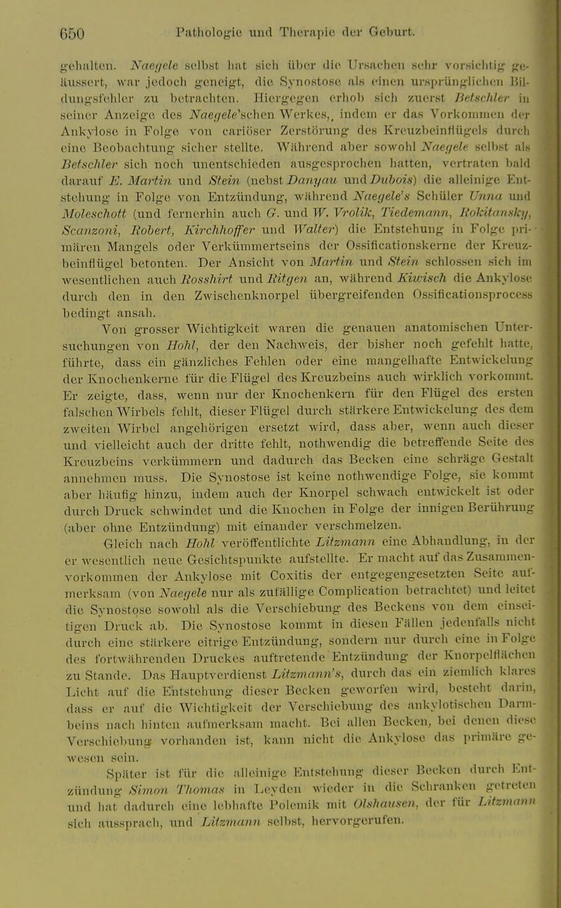 gehalten. Naegele .st!ll).st luit sich iibcr die UrKaclieii schr vor.siclitig g-u- Jiusscrt, war jodoch geneigt, die Synostose al8 einen urspriingiieheii Bil- dungsfehler zu betracliten. Hiergcgen erhob sich zuerst Betschler in seiner Anzeige des Naer/ele'nchen Werkes,, indem er das Vorkoiinnen der Ankyiosc in Folge von oariiiscr Zerstorung des Kreuzbeinfiiigels durch eine Beobaehtung sieher stellte. Wilhrend aber sowohl Naegele selbst als Betschler sich noch unentschieden ausgesprochen batten, vcrtraten bald darauf E. Martin nnd Stein (nebst Danyau um\ Dubois) die alleinige Eiit- stchiuig in Folge von Entziindung, wahrend Naetjele's Schiiler Unna und Moleschott (iind fcrnc^rhin auch G. nnd W. Vrolik, Tiedemann, liokitansky, Scanzoni, Rohert, Kirchhoffer und Walter) die Entstehung in FoIg:e \ni-- miiren Mangels oder Verkiimmertscins der Ossificationskerne der Kreuz- beinfiiig-el betonten. Der Ansicht von Martin und Stein schlossen sich im wesentlichen auch liosshirt imd liitgen an, wahrend Kiwisch die Ankyiose durch den in den Zwischenknorpel iibergreifenden Ossificationsprocess bedingt ansah. Von grosser Wichtigkeit Avaren die genauen anatomischen Unter- suchimgen von HohJ, der den Nachweis, der bisher noch gefehlt hatte, fiihrte, dass ein ganzliches Fehlen oder eine mangelhafte Entwickclung der Knochenkerne fiir die Fliigel des Kreuzbeins auch wirklich vorkomnit. Er zeigte, dass, wenn nur der Knochenkern fiir den Fliigel des ersten falschen Wirbels fehlt, dieser Fliigel durch starkere Entwickelun<? des dem zweiten Wirbel angehorigen ersetzt wird, dass aber, wenn auch dieser und vielleicht auch der dritte fehlt, nothwendig die betrelfende Seite des Kreuzbeins verkiimniern und dadurch das Becken eine schrage Gestalt annehmen muss. Die Synostose ist keine nothwendige Folge, sie kommt aber hatifig hinzu, indem auch der Knorpel schwach entwickelt ist oder durch Druck schwindet und die Knochen in Folge der innigen Beruhruug (aber ohne Entziindung) mit einander verschmelzen. Gleich nach Hohl veroiFentlichte Litzmann eine Abhaudlung, in der er wesentlich neue Gesichtspunkte aufstellte. Er macht auf das Zusammen- vorkommen der Ankyiose mit Coxitis der entgegengesetzten Seite auf- merksam (von Naerjele nur als zufallige Comphcation betrachtet) und leitet die Synostose sowohl als die Verschiebxmg des Beckens von dem einsei- tigen Druck ab. Die Synostose kommt in diesen Fallen jedenfalls nicht durch eine starkere eitrige Entziindung, sondern nur durch eine in Folge des fortwahrenden Druckcs auftretende Entziindung der Knorpelflachen zu Stande. Das Hauptverdienst Litzmann's, durch das ein ziemlich klares Licht auf die Entstehung dieser Becken geworfen wird, besteht darin, dass er auf die Wichtigkeit der Verschiebung des ankylorischen Darm- beins nach hinten aufmerksam macht. Bei alien Becken, bei dcnen diese Verschiebung vorhanden ist, kann nicht die Ankyiose das primarc gc- wescn sein. Spilter ist fiir die alleinige Entstehung dieser Becken durch Ent- ziindung Simon Tfiomas in Leyden wieder in die Schranken getreten und hat dadurch eine lebhafte Polemik mit Olshausen, der fur Litzmann sich aussprach, und Litzmann selbst, hervorgerufcn.