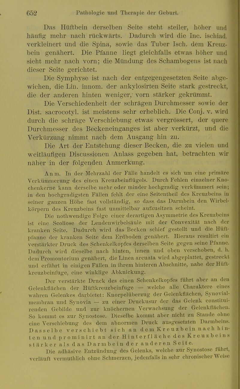 Das liUftbcin derselben Seite steht steilcr, holier uiid hiiufig- mehr nach rUckwarts. Dadurch wird die Inc. ischiad. vcrkleinert und die Spina, sowie das Tuber Isch, dera Kreuz- bein genahert. Die Pfanne liegt gieichfalls etwas holier und sieht mehr nach vorn; die Miindung des Schambogens ist nach dieser Seite gerichtet. Die Symphyse ist nach der entge'gengesetzten Seite abgc- wichen, die Lin. innom. der ankylosirten Seite stark gestreckt, die der anderen hinten weniger/ vorn starker gekruramt. Die Verschiedenheit der schragen Durchmcsser sowie dcr Dist. sacrocotyl. ist meistens sehr erheblich. Die Conj. v. wird durch die schrage Verschiebung etwas vergrdssert, dcr quere Durchmesser des Beckeneinganges ist aber verkiirzt, und die Verkiirzimg nimmt nach dem Ausgang hin zu. Die Art der Entstehimg dieser Becken, die zu vielen und weitlaufigen Discussionen Anlass gegeben hat, betrachten wir naher in der folgenden Anmerkung. Anm. In der Mehrzahl der Falle haiidelt es sich um eine primare Verkiiranierimg- des einen Kreuzbejinfliigels. Durch Fehlen einzeluer Kno- cheiikerue kami derselbe mehr oder minder hochgradig' verkiimmert sein; in den hochgradigsten Fallen fehlt der eine Seitenthell des Krcuzbein.s iu seiner ganzen Hohe fast voUstandig, so dass das Darmboin den Wirbel- korpern des Kreuzbeins fast nnmittelbar aufzixsitzen scheiut. Die nothweudige Folge eiuer derartigeu Asymmetrie des Kreuzbeins ist eine Scoliose der Lendenwirbelsaule mit der Convexitat nach der kranken Seite. Dadurch wird das Becken schief gestellt und die Hiift- pfanne dcr kranken Seite dem Erdboden genahert. Hieraus resultirt eiu vcrstarkter Druck des Schenkelkopfes derselben Seite gegen seine Pfanne. Dadurch wird dieselbe nach hinten, innen und oben verschoben, d. h. dem Promontoriimi genahert, die Linea arcuata wird abgeplattet, gestreckt und erfilhrt in einigen Fallen in ihrem hinteren Abschnitte, nahe der Hiift- krexizbeinfuge, eine winklige Abknickung. Der verstarkte Druck des einen Schenkelkopfes fiihrt aber an den Gelenkfliichcn der Hiiftkreuzbeinfuge — welchc alle Charaktere eines wahren Gelenkes darbietet: Knorpclliberzug der Gelcnkflachcn, Synovial- membran und Synovia — zu einer Druckusur der das Gelenk constitui- rcnden Gebilde mid zur knochernen Vcrwachsimg der GelenkHilchen. So komnit cs zur Synostose. Dieselbe kommt aber uicht zu Stande ohne cine Verschiebung des dem abnormen Druck ausgesetzten Darmbcins. Dassclbe verschicbt sich an d c m K r e u z b e in n a c h hin- ten und prominirt an dcr Hinterfliichc des Kreuzbeins s t il r k e r a 1 s das D a r m b c i n d e r a n d e r e n Seite. Die adhiisivc Entziindung des Gclenks, wclche zur Synostose fiihrt, verliiuft vennuthlich ohne Schmerzcn, jcdenfalls in sehr chronischer Wcise