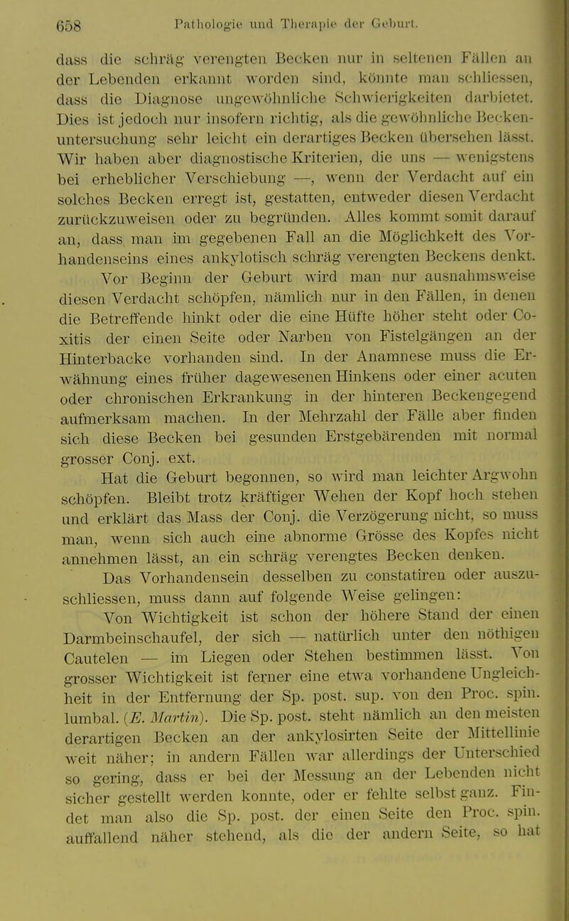 dass die sclirag- verengten Becken nur in seltenen Fallen an der Lebenden erkannt worden sind, konnte man schliessen, dass die Diagnose ungew5hnliclie Schwierigkeiten darbietet. Dies ist jedoch nur insofern richtig, als die gewohnliche Becken- untersucliung sehr leicht ein derartiges Becken Ubersehen lasst. Wir haben aber diagnostische Kriterien, die uns — Avenigstens bei erheblicher Verschiebung —, wenn der Verdaclit auf ein solches Becken erregt ist, gestatten, entweder diesen Verdaclit zurilckzuweisen oder zu begriinden. AUes kommt somit darauf an, dass man im gegebenen Fall an die Mogiichkeit des Vor- handenseins eines ankylotisch schrag verengten Beckens denkt. Vor Beginn der Geburt wird man nur ausnahmsv/eise diesen Verdacht schopfen, namlich nur in den Fallen, in denen die Betreffende hinkt oder die eine Hiifte holier stelit oder Co- xitis der einen Seite oder Narben von Fistelgangen an der Hinterbacke vorhanden sind. In der Anamnese muss die Er- walmung eines frilher dagewesenen Hinkens oder einer acuten Oder chronisclien Erkrankung in der hinteren Beckengegend aufmerksam maclien. In der Melirzalil der Falle aber finden sich diese Becken bei gesunden Erstgebarenden mit normal grosser Conj. ext. Hat die Geburt begonnen, so Avird man leichter Argwohn schopfen. Bleibt trotz kraftiger Wehen der Kopf hoch stehen und erklart das Mass der Conj. die Verzogerung nicht, so muss man, wenn sich auch eine abnornie Grosse des Kopfes nicht annehmen lasst, an ein schrag verengtes Becken denken. Das Vorhandensein desselben zu constatu^en oder auszu- schliessen, muss dann auf folgende Weise geliugen: Von Wichtigkeit ist schon der hohere Stand der einen Darmbeinschaufel, der sich — natiiiiich unter den nothigen Cautelen — im Liegen oder Stehen bestimmen lasst. Von grosser Wichtigkeit ist ferner eine etwa vorhandene Ungleich- heit in der Entfernung der Sp. post. sup. von den Proc. spin. \\imhal. {E. B'lartin). Die Sp. post, stelit namhch an den meisten derartigen Becken an der ankylosirten Seite der ^littellinie weit naher; in andern Fallen war allerdings der Unterschied so gering, dass er bei der Messung an der Lebenden nicht sicher gestellt werden konnte, oder er felilte selbstganz. Fin- det man also die Sp. post, der einen Seite den Proc. spin, auffallend naher stchend, als die der andern Seite, so hat