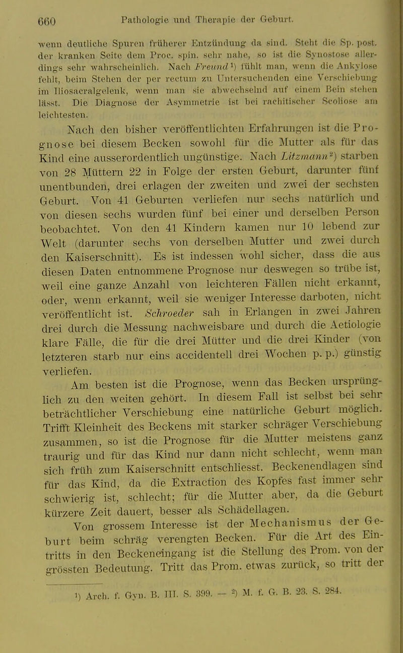 wenn deutliche Spuren fviiherer Entziindung da sind. Steht die Sp. post, dev Ivi-anken Seite dem Proc. spin, sehr uahe, no int die Syuostose aller- dings sehr wahrschcinlich. Nach Freund^) I'iihlt man, weiin die Ankyiose fehlt, beini Stehen der per rectum zu Uutersuclienden eine Verseliiebung im lliosacralgelenk, wenn man sie abwechsehul auf einem Bein 8tehen lasst. Die Diagnose der Asymmetric ist bei rachitischer Scoliose am leichtesten. Nach den bisher veroff'entlichteii Erfahrunj^en ist die Pro- gnose bei diesem Becken sowohl fur die :Mutter als fur das Kind eine ausserordentlich ungunstige. Nach Utzmann^) starben von 28 Miittern 22 in Folge der ersten Geburt, darunter funf unentbunden, drei erlagen der ZAveiten und zwei der sechsten Geburt. Von 41 Geburten verhefen nur sechs natiirlich und von diesen sechs wurden fiinf bei einer und derselben Person beobachtet. Von den 41 Kindern kamen nur 10 lebend zur Welt (darunter sechs von derselben Mutter und ZAvei durch den Kaiserschnitt). Es ist indessen Wohl sicher, dass die aus diesen Daten entnommene Prognose nur deswegen so triibe ist, weil eine ganze Anzahl von leichteren Fallen nicht erkannt, Oder, wenn erkannt, weil sie weniger Interesse darboten, nicht veroffentlicht ist. Schroeder sah in Erlangen m zwei Jalu'en drei durch die Messung nachweisbare und durch die Aetiologie klare Falle, die fur die drei Mutter und die drei Kinder (von letzteren starb nur eins accidentell drei Wochen p. p.) gunstig verliefen. Am besten ist die Prognose, wenn das Becken ursprung- Uch zu den weiten gehort. In diesem Fall ist selbst bei sehr betrachtlicher Verschiebung eine natiirHche Geburt moglich. Trifft Kleinheit des Beckens mit starker schrager Verschiebung zusammen, so ist die Prognose fCir die Mutter meistens ganz traurig und fur das Kind nur dann nicht schlecht, wenn man sich friih zum Kaiserschnitt entschhesst. Beckenendlagen sind fur das Kind, da die Extraction des Kopfes fast immer sehr schwierig ist, schlecht; fur die Mutter aber, da die Geburt kiirzere Zeit dauert, besser als Schildellagen. Von grossem Interesse ist der Mechanism us der Ge- burt beim schrag verengten Becken. Fiir die Art des Ein- tritts in den Beckeneingang ist die Stellung des Prom, von der grossten Bedeutung. Tritt das Prom, etwas zuriick, so tritt der 1) Arch. f. Gyn. B. IIT. S. 399. - ^) M. f. G. B. 23. S. 284.