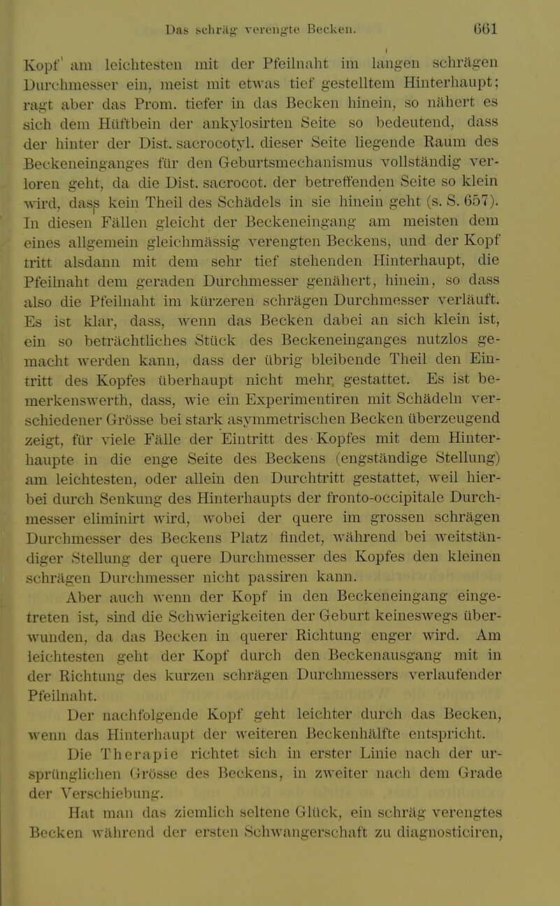 I Kopf' am leichtesten mit cler Pfeilnaht im laiigeii schrag-en Durehmesser ein, meist mit etwas tief gestelltem Hinterhaupt; ragt aber das Prom, tiefer in das Becken liinein, so nahert es sich dem Hilftbein der ankylosirten Seite so bedeutend, dass der hinter der Dist. sacrocotyl. dieser Seite lieg-ende Raum des Beckeneingang-es fur den Geburtsmechanismus vollstandig ver- loren geht, da die Dist. sacrocot. der betreffenden Seite so klein wird, dasp kein Tiieil des Schadels in sie hinein g-eht (s. S. 657). In diesen Fallen gieicht der Beckeneingang am meisten dem eines allg-emein gieichmassig- verengten Beckons, und der Kopf tritt alsdann mit dem sehr tief stelienden Hinterhaupt, die Pfeilnaht dem geraden Durehmesser genahert, hinein, so dass also die Pfeilnaht im kiirzeren schragen Durehmesser verlauft. Es ist klar, dass, wenn das Becken dabei an sich klein ist, ein so betrachtliches Sttick des Beckeneinganges nutzlos ge- macht werden kann, dass der iibrig bleibende Theil den Ein- tritt des Kopfes iiberhaupt nicht mehr gestattet. Es ist be- merkenswerth, dass, wie ein Experimentiren mit Schadeln ver- schiedener Grosse bei stark asymmetrischen Becken iiberzeugend zeigt, ftir viele Falle der Eintritt des Kopfes mit dem Hinter- haupte in die enge Seite des Beckens (engstandige Stellung) am leichtesten, oder allein den Durchtritt gestattet, well hier- bei durch Senkung des Hinterhaupts der fronto-occipitale Dureh- messer eliminu-t wird, wobei der quere im grossen schragen Durehmesser des Beckens Platz findet, wahrend bei weitstan- diger Stellung der quere Durehmesser des Kopfes den kleinen schragen Durehmesser nicht passiren kami. Aber auch wenn der Kopf in den Beckeneingang einge- treten ist, sind die Schwierigkeiten der Geburt keineswegs iiber- wunden, da das Becken in querer Richtung enger wird. Am leichtesten geht der Kopf durch den Beckenausgang mit in der Richtung des kurzen schragen Durchmessers verlaufender Pfeilnaht. Der nachfolgende Kopf geht leichter durch das Becken, wenn das Hinterhaupt der weiteren Beckenhalfte entspricht. Die Therapie richtet sich in erster Linie nach der ur- sprilnglichen Grosse des Beckens, in zweiter nach dem Grade der Verschiebung. Hat man das ziemlich seltene Glilck, ein schrag verengtes Becken wahrend der ersten Schwangerschaft zu diagnosticiren,