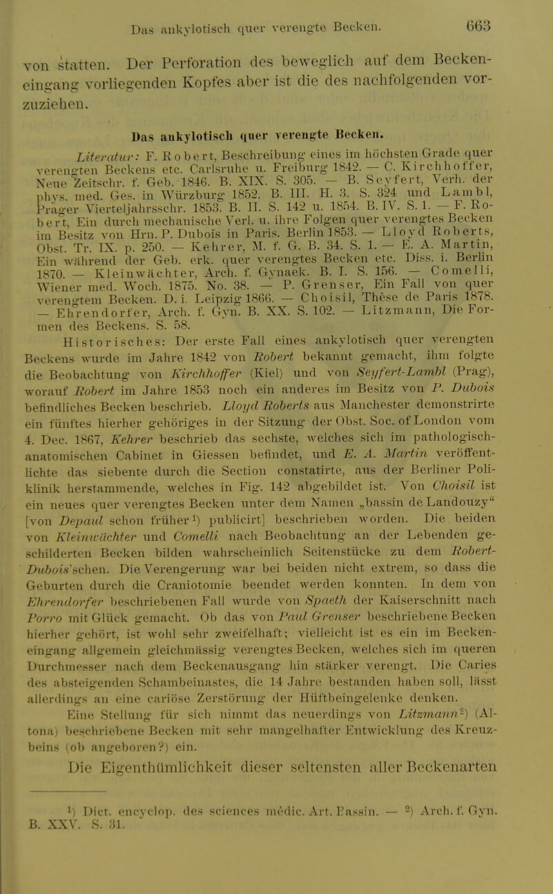 Das aukylotisch quer vereng'te Beck en. von statten. Der Perforation des bewegiich auf dem Becken- cing-ang- vorliegenden Kopfes aber ist die des nachfolgenden vor- zuziehen. Das aukylotisch qner vereng'te Becken. Literatur: F. Eobert, Beschreibung cines im hochsten Grade quer vereno-ten Beckens etc. Carlsruhe u. Freiburg 1842. — C. Kirchhoff'er, Neuc Zeitschr. f. Geb. 1846. B. XIX. S. 305. - B. Soyfert, Verb, der nhvs nied. Ges. in Wiirzburg 1852. B. III. H. 3. S. 324 und Lanibl, Pras-er Vierteljabrsscbr. 1853. B. II. S. 142 u. 1854. B. IV. S. 1. - F. Ro- bert, Ein dxirch mechanische Verl. u. ihve Folgen quer verengtes Becken im Besitz von Hrn. P. Dubois in Paris. Berlin 1853. — Lloyd Roberts, Obst. Tr. IX. p. 250. — Kehrer, M. f. G. B. 34. S. 1. — E. A. Martin, Ein wahrend der Geb. erk. quer verengtes Becken etc. Diss. i. Berlin 1870 — Kleinwachter, Arch. f. Gvnaek. B. I. S. 156. — Cornell], Wiener med. Woch. 1875. No. 38. — P. Grenser, Ein Fall von quer vereno-tem Becken. D. i. Leipzig 1866. — Choisil, These de Paris 1878. — Ehrendorfer, Arch. f. Gyn. B. XX. S. 102. — Litzmann, Die For- men des Beckens. S. 58. Historisches: Der erste Fall eines aukylotisch quer verengten Beckens wurde im Jahre 1842 von Bohert bekannt gemacht, ihni folgte die Beobachtung von Kirchhofer (Kiel) und von Seyfert-Lamhl (Prag), worauf Bobert im Jahre 1853 noch ein anderes im Besitz von P. Dubois befindliches Becken beschrieb. Lloyd Boberts aus Manchester demonstrirte ein fiinftes hierher gehijriges in der Sitzung der Obst. Soc. of London vom 4. Dec. 1867, Kehrer beschrieb das sechste, Avelches sich im pathologisch- anatomisclien Cabinet in Giessen befindet, und E. A. Martin veroffent- lichte das siebente durch die Section constatirte, aus der Berliner Poli- klinik herstamraende, welches in Fig. 142 abgebildet ist. Von Choisil ist ein neues quer verengtes Becken unter dem Namen „bassin deLandouzy [von Depend schon friiher i) piiblicirt] beschrieben worden. Die beiden von Kleimcdchter und Comelli nach Beobachtung an der Lebenden ge- schilderten Becken bilden wahrscheinlich Seitenstiicke zu dem Bobert- Dubois'schen. Die Verengerung war bei beiden nicht extrem, so dass die Geburten durch die Craniotomie beendet werden konnten. In dem von Ehrendorfer beschriebenen Fail wurde von Spaeth der Kaiserschnitt nach Porro mitGliick gemacht. Ob das yon Paul Grenser beschriebene Becken hierher gehort, ist wohl sehr zweifelhaft; vielleicht ist es ein im Becken- eingang allgemein gleichmassig verengtes Becken, welches sich im queren Durchmesser nach dem Beckenausgang hin starker verengt. Die Caries des absteigenden Schambeinastes, die 14 Jahre bestanden haben soil, lasst alierdings an eine cariose Zerstorung der Hiiftbeingelenke denlcen. Eine Stellung I'iir sich niinmt das neuerdings von Litzmann-) (Al- tona) beschriebene Becken mit sehr mangelhafter Entwicklung des Kreuz- beins (ob angeboren?) ein. Die Eigenthiimlichkeit dieser seltensten allcr Beckcnarten 1) Diet, encyclop. des sciences medic. Art. Eassin. — -) Arch. f. Gyn. B. XXV. S. 31.