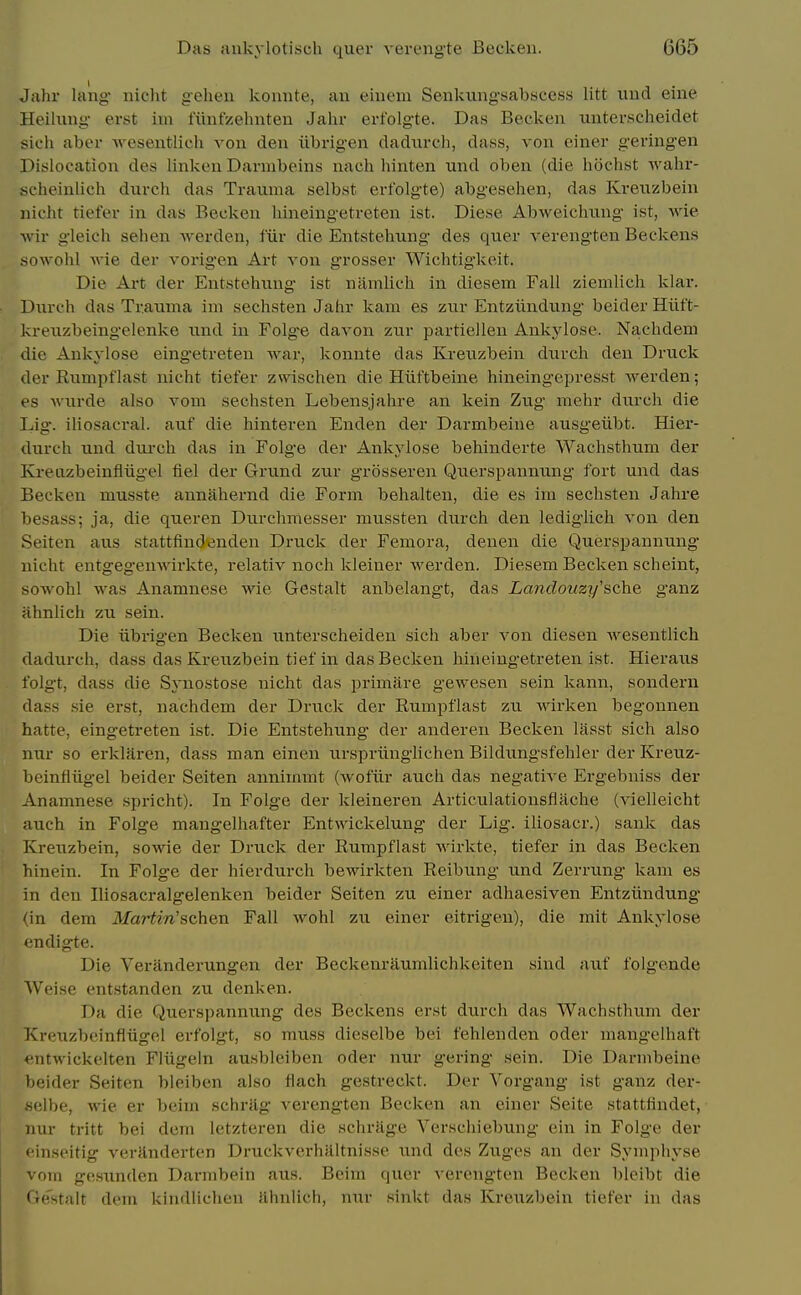 Jahr lang nicht g-eheii konnte, an emem Senkungsabscess litt imd eine Heilung erst im fitnfKehiiten Jahr erfolgte. Das Becken nnterscheidet sich aber wesentlich von den iibrigen dadnrch, dass, von ciner g-eringen Dislocation des linken Darnibeins nach hinten und oben (die hochst wahr- scheinlich diirch das Trauma selbst erfolgte) abgeselien, das Kveiizbein nicht tiefer in das Becken hineingetreten ist. Diese Abweichung ist, wie ■wir gleich sehen werden, fiir die Entstehung des quer verengten Beckens sowohl Avie der voi-igen Art von grosser Wichtigkeit. Die Art der Entstehung ist nitmlich in diesem Fall ziemlich klar. Durch das Trauma im sechsten Jahr kam es zur Entziindung beider Hiit't- kreuzbeingelenke \md in FoIg*e davon zur partiellen Ankylose. Nachdeni die Ankylose eingetreten war, konnte das Kreuzbein durch den Druck der Rumpflast nicht tiefer zwischen die Hiiftbeine hineingepresst werden; es Avurde also vom sechsten Lebensjahre an kein Zug mehr durch die Lig. iliosacral. auf die hinteren Enden der Darmbeine ausgeiibt. Hier- durch und dxirch das in Folge der Ankylose behinderte Wachsthum der Kreiizbeinfliigel fiel der Grund zur grosseren Querspannung fort und das Becken musste annahernd die Form behalten, die es im sechsten Jahre besass; ja, die queren Durchmesser mussten durch den lediglich von den Seiten aus stattfindenden Druck der Femora, denen die Querspannung* nicht entgeg'enwirkte, relativ noch kleiner werden. Diesem Becken scheint, sowohl was Anamnese wie Gestalt anbelangt, das Landouzy'sche ganz ahnlich zu sein. Die iibrigen Becken unterscheiden sich aber von diesen wesentlich dadurch, dass das Ki-euzbein tief in das Becken hineingetreten ist. Hieraus folgt, dass die Synostose nicht das primiire gewesen sein kann, sondern dass sie erst, nachdem der Druck der Rumpflast zu wirken begonnen hatte, eingetreten ist. Die Entstehung der anderen Becken lasst sich also nur so erklaren, dass man einen urspriinglichen Bildungsfehler der Kreuz- beinfiiigel beider Seiten annimmt (wofiir auch das negative Ergebuiss der Anamnese spricht). In Folge der kleineren Articulationsflache (vielleicht auch in Folge mangelhafter Entwickelung der Lig. iliosacr.) sank das Kreuzbein, sowie der Druck der Rumpflast wirkte, tiefer in das Becken hinein. In Folge der hierdurch bewirkten Reibung und Zerrung kam es in den Iliosacralgelenken beider Seiten zu einer adhaesiven Entziindung (in dem MaHin'schen Fall wohl zu einer eitrigen), die mit Ankylose endigte. Die Veranderungen der Beckenraumlichkeiten sind auf folgende Weise entstanden zu denken. Da die Querspannung des Beckens erst durch das Wachsthum der Kreuzbeinfiiigel erfolgt, so muss dieselbe bei fehlenden oder mangelhaft entwickelten Fliigeln ausbleiben oder nur gering sein. Die Darmbeine beider Seiten bleiben also flach gestreckt. Der Vorgang ist ganz der- selbe, wie er beim schrilg verengten Becken an einer Seite stattfindet, nur tritt bei dem letzteren die schriige Verschiebung ein in Folge der l inseitig verUnderten Druckverhaltnisse und des Zuges an der Symphyse vom gesunden Darmbein aus. Beim quer v erengten Becken bleibt die Gestalt dem kindlichen lihnlich, nur sinkt das Kreuzbein tiefer in das