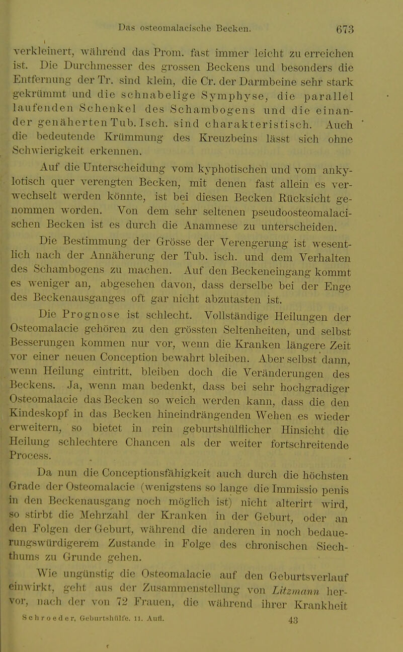 verklcinert, wahreiid das Prom, fast immer leicht zu erreichen ist. Die Durchmesser des grossen Beckeiis imd besonders die Entfernung- der Tr. sind klein, die Cr. der Darmbeine selir stark gckriimmt iind die schnabelige Symphyse, die parallel laufenden Schenkel des Schambogeiis und die einan- der genaherteiiTub. Isch. sind charakteristisch. Audi die bedeutende Kriimmung des Kreuzbeins lasst sich ohiie ScliAvierigkeit erkennen. Auf die Unterscheidung vom kyphotisclieii und vom anky- lotisch quer verengten Becken, mit denen fast aUein es ver- wechselt werden konnte, ist bei diesen Becken Riicksicht ge- nommen worden. Von dem sehr seltenen pseudoosteomalaci- schen Becken ist es durch die Anamnese zu untersclieiden. Die Bestimmung der Grosse der Verengerung ist wesent- lich nach der Annalierung der Tub. isch. und dem Verhalten des Schambogens zu machen. Auf den Beckeneingang kommt es weniger an, abgesehen davon, dass derselbe bei der Enge des Beckenausganges oft gar niclit abzutasten ist. Die Prognose ist sclileclit. Vollstandige Heilungen der Osteomalacic gehoren zu den grossten Seltenheiten, und selbst Bessenmgen kommen nur vor, wenn die Kranken langere Zeit vor einer neuen Conception bewahrt bleiben. Aber selbst dann, wenn Heilung eintritt, bleiben doch die Veranderungen des Beckens. Ja, wenn man bedenkt, dass bei sehr hochgradiger Osteomalacic das Becken so weich werden kann, dass die den Kindeskopf in das Becken hineindrangenden Wehen es wieder erweitern, so bietet in rein geburtshiilflicher Hinsicht die Heilung schlechtere Chancen als der welter fortschreitende Process. Da nun die Conceptionsfahigkeit auch durch die hochsten Grade der Osteomalacic (wenigstens so lange die Imniissio penis in den Beckenausgang noch moghch ist) nicht alterirt wird, so .stirbt die Mehrzahl der Kranken in der Geburt, oder an den P'olgen der Geburt, wiihrend die andcren in noch bedaue- rungswiirdigerem Zustande in Folge des chronischen Siech- thums zu Grunde gehen. Wie imgUnstig die Osteomalacic auf den Geburtsverlauf einwirkt, geht aus der Zusammenstcllung von Litzmann her- vor, nach der von 72 Frauen, die Avilhrend ihrer Krankhcit S c li r 0 e (1 c r, Gcburtsliiiirc. 11. AuH. 40