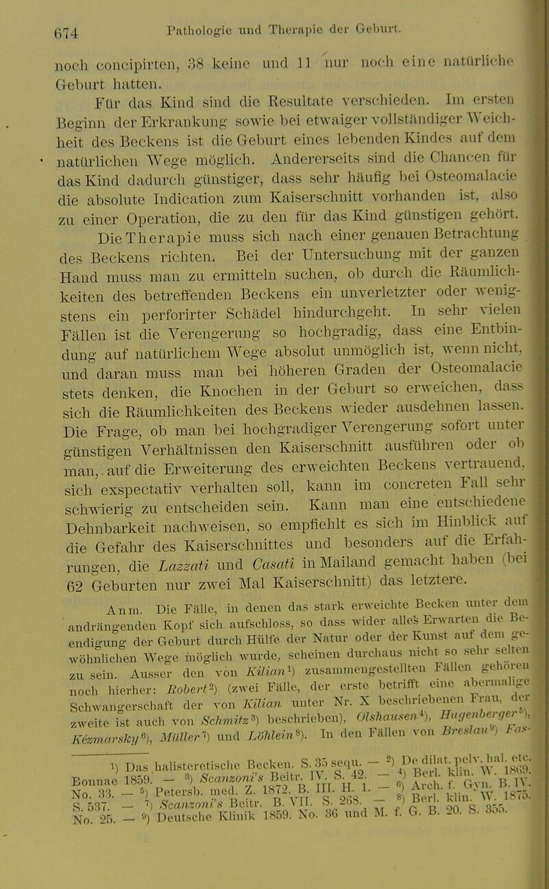 noch concipirtcn, 38 keine und 11 nur noch eine uatiirlichc Geburt batten. Fur das Kind sind die Resultate versc.hieden. Im ersten Beginn der Erkrankung sowie bei etwaiger vollstandiger Weich- lieit des Bcckens ist die Geburt eines lebenden Kindes auf deni natilrlichen Wege moglich. Andererseits sind die Chancen fur das Kind dadurch gunstiger, dass sehr liaufig bei Osteomalacic die absolute Indication zum Kaiserschnitt vorhanden ist, also zu einer Operation, die zu den fur das Kind gunstigen gehort. Die Therapie muss sich nacli einer genauen Betrachtung des Beckens richten. Bei der Untersuchung mit der ganzen Hand muss man zu ermitteln such en, ob durch die Raumhch- keiten des betreffenden Beckens ein unverletzter oder wenig- stens ein perforirter Schadel hindurchgeht. In sehr vielen Fallen ist die Verengerung so hochgradig, dass eine Entbin- dung auf naturlichem Wege absolut unmoglich ist, wenn nicht, und daran muss man bei hoheren Graden der Osteomalacic stets denken, die Knochen in der Geburt so erweichen, dass sich die Raumhchkeiten des Beckens wieder ausdehnen lassen. Die Frage, ob man bei hochgradiger Verengerung sofort unter gunstigen Verhaltnissen den Kaiserschnitt ausfuhren oder ob man,, auf die Erweiterung des erweichten Beckens vertrauend, sich exspectativ verhalten soli, kann im concreten Fall sehr schwierig zu entscheiden sein. Kann man eine entschiedene Dehnbarkeit nachweisen, so empfiehlt es sich im Hinblick auf die Gefahr des Kaiserschnittes und besonders auf die Erfah- rungen, die Lazzati und Casati in Mailand gemacht haben (bci 62 Geburten nur zwei Mai Kaiserschnitt) das letztere. Anm Die Falle, in denen das stark erweiclite Becken unter dein andrangenden Kopf sich aufschloss, so dass wider alles Erwarteii die Be- endig-ung der Geburt durch Hiilfe der Natur oder der Kunst auf deni ge- wohnlichen Wege moglich wurde, scheinen durchaus nicht^so sehr selten zu sein. Ausser den von KUimi^ zusainmengestellten Fallen gehoren noch hierher: liobert^^) (zwei Falle, der crstc betrifft eine aberniahge Schwangerschaft der von KiUan unter Nr. X beschriebenen Frau, der zweite ist audi von SchmM beschrieben), Olshau.en^ HugenhergerJ>), Kezm.arsky% Miiller'-') und LdMein% In den Fallen von Breslmr) has- Bonn 1) Das halisteretische Becken. S 35 sequ - f .^^. ^{i'^i a nael859. - ^'^<=«Tf ^ ?-t R ^ TT H 1 I ? 1^ h Gvn. B iv! No. 33. - ^) Petersb. med. Z. 18<2. B III. H- 1- - .f j,*^'w. 1875. S 537. - Scanzoni'.s Beitr. B. MI. S. 2b8. - > J^^U; ^^x No 4 _ «) Deutsche Klinik 1859. No. 36 und M. f. G. B. 20. S. 3oo.