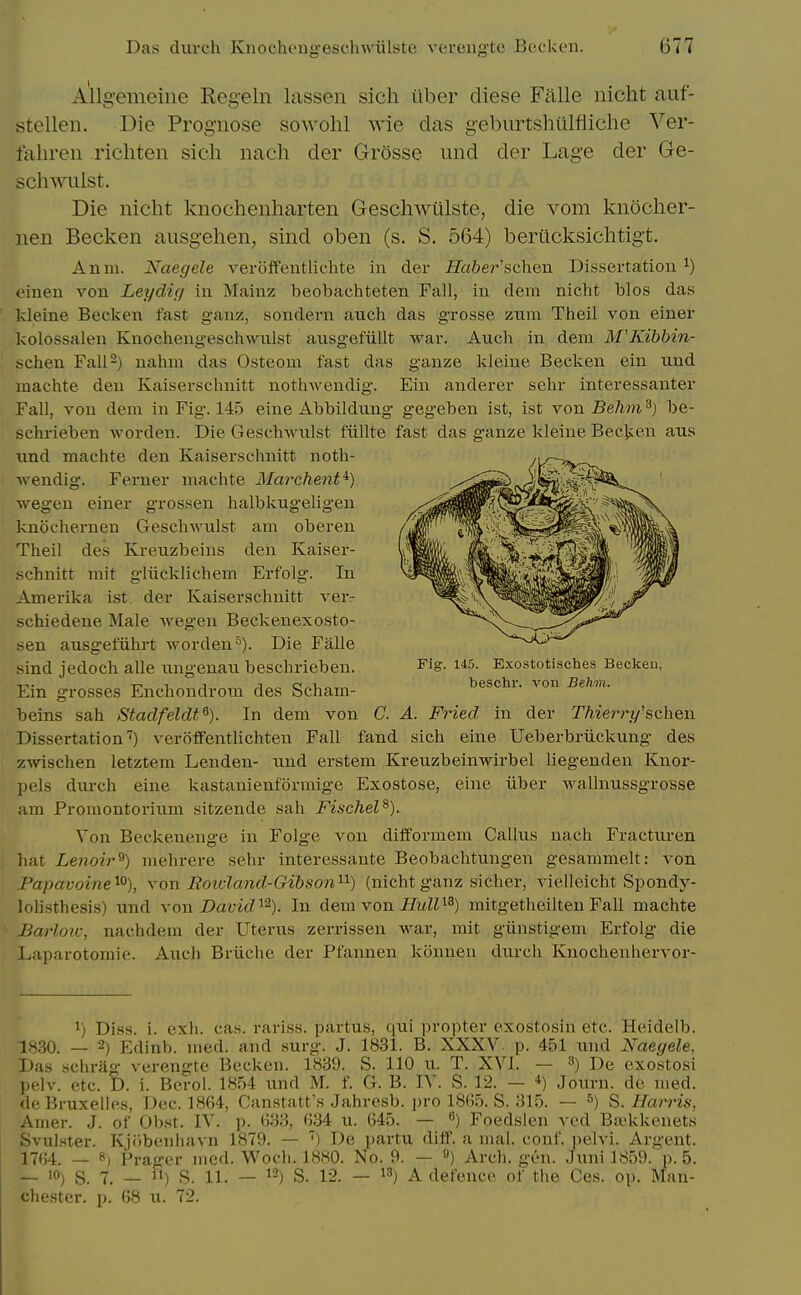 Allg-emeine Reg'eln lassen sich iiber diese Fiille iiicht auf- stellen. Die Prognose sowohl wie das geburtshtilfliche Ver- falireii richten sich nach der Grosse iind der Lage der Ge- schwiilst. Die niclit knocheiiharten Geschwulste, die vom knocher- iien Becken ausgehen, sind oben (s. S. 564) beriicksichtigt. Anni. Naegele veroffentliclite in der Safter'schen Dissertation ^) einen von Leydig in Mainz beobachteten Fall, in dem nicht bios das kleine Becken fast ganz, sondei-n aiich das grosse zum Theil von einer kolossalen Knochengeschwulst ausgefiillt war. Audi in dem M'Kibbin- schen Fall-) nahm das Osteom fast das ganze kleine Becken ein und inachte den Kaiserschnitt nothwendig. Ein anderer sehr interessanter Fall, von dem in Fig. 145 eine Abbildung gegeben ist, ist von-Be/w?i^) be- schrieben -worden. Die Geschwulst fiillte fast das ganze kleine Becken aus nnd machte den Kaiserschnitt noth- wendig. Ferner machte Marchent^) wegen einer grossen halbktigeligen knochernen Geschwulst am oberen Theil des Kreuzbeins den Kaiser- schnitt mit g-liicklichem Erfolg. In Amerika ist. der Kaiserschnitt ver- schiedene Male wegen Beckenexosto- sen ausgetuhrt worden ■^). Die Falle sind jedoch alle ungenau beschrieben. Fig. i45. Exostotisches Becken, T^. 1 J c„u„ beschr. von Behm. Em grosses Enchondrom des Scham- beins sah Stadfeldt^). In dem von C. A. Fried in der Thier-ry'schen Dissertation'^) veroifentlichten Fall fand sich eine Ueberbriickung des zwischen letztem Lenden- und erstem Kreuzbeinwirbel liegenden Knor- pels durch eine kastauienformige Exostose, eine iiber wallnussgrosse am Promontorium sitzende sah Fischel^). Von Beckeneuge in Folge von difformem Callus nach Fracturen hat Lenoir^) mehrere sehr interessante Beobachtungen gesammelt: von Papavoine^^), von Eoicland-Gihson'^^) (nicht ganz sicher, vielleicht Sjiondy- lolisthesis) und \o\i David ^^). In dem von iJuM^S) mitgetheilten Fall machte Barloic, nachdem der Uterus zerrissen war, mit giinstigem Erfolg die Laparotomie. Auch Briiche der Pfannen konnen durch Knochenhervor- ^) Diss. i. exh. cas. rariss. partus, qui propter exostosin etc. Heidelb. 18.30. _ 2) Edinb. ined. and surg. J. 1831. B. XXXV. p. 451 imd Naegele, Das schrUg verengte Becken. 1839. S. 110 u. T. XVI. — 3) De exostosi pelv. etc. D. i. Berol. 1854 und M. f. G. B. IV. S. 12. — Journ. de med. deBruxelles, Dec. 1864, Canstatt's Jahresb. pro 1865. S. 315. — &) S. Harris, Amer. J. of Obst. IV. p. 633, 6.34 u. 645. — Foedslen vcd Bivkkenets Svulster. Kjobcnliavn 1879. — ') De partu diff. a mal. conf. ])elvi. Argent. 1764. — ») Prager med. Wocli. 1880. No. 9. — ») Arch. gen. Juni 1859. p. 5. — 10) s. 7. _ Fi) s. 11, _ 12) s. 12. — 13) A defence of the Ces. op. Man- chester, p. 68 u. 72.