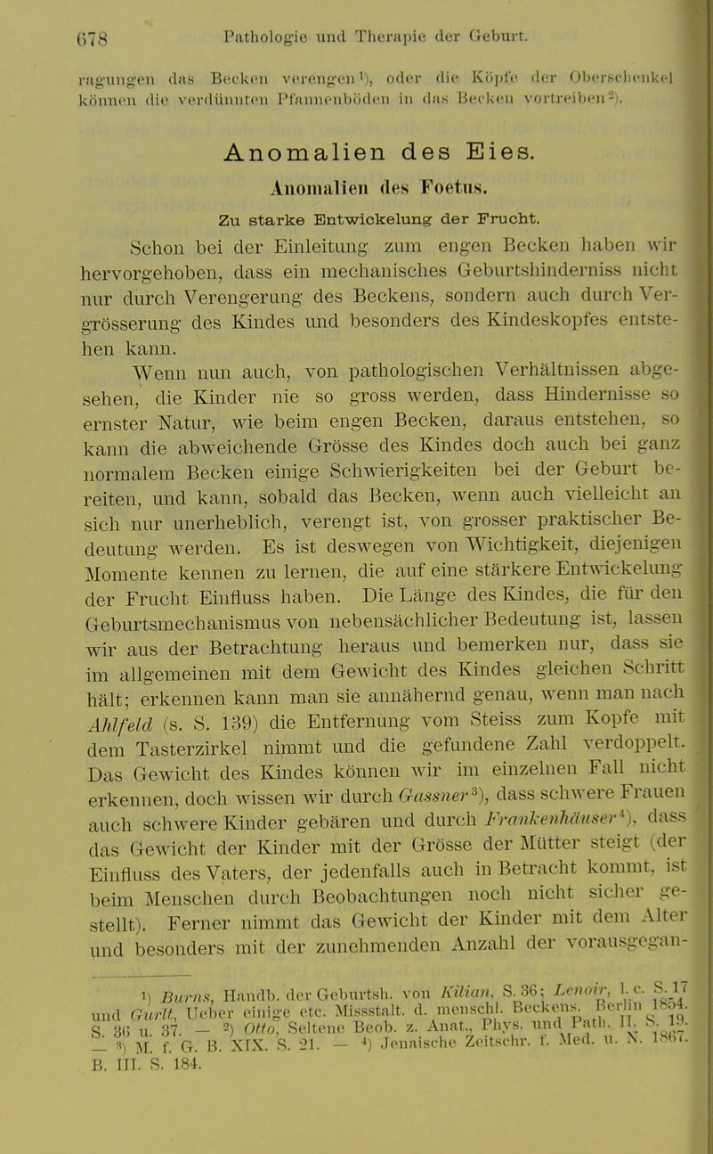 rag-img-en das Beckon voreng-eii oder die Ko])le der Obersclienkel konneu die verdiinnten Ptannenboden in das Becken vortreiben'-). Anomalien des Eies. Aiiomalieii des Foetus. Zu Btarke Entwickelimg der Frucht. Schon bei der Einleituiig- zum eng-en Becken habeii wir hervorgehoben, dass ein mechanisches Geburtshinderniss nicht nur durcli Verengeruiig des Beckens, sondern auch durch Ver- gTosserimg des Kindes und besonders des Kindeskopfes entste- hen kann. Wenii nun auch, von pathologischen Verhaltnissen abge- sehen, die Kinder nie so gross werden, dass Hindernisse so ernster Natur, wie beim engen Becken, daraus entstehen, so kann die abweicliende Grosse des Kindes docli auch bei ganz normalem Becken einige Schwierigkeiten bei der Geburt be- reiten, und kann, sobald das Becken, wenn auch vielleicht an sich nur unerheblich, verengt ist, von grosser praktischer Be- deutung werden. Es ist deswegen von Wichtigkeit, diejenigen Momente kennen zu lernen, die auf eine starkere Entwickelung der Frucht Ehifluss haben. Die Lange des Kindes, die fiu' den Geburtsmechanismus von nebensachlicher Bedeutung ist, lassen wir aus der Betrachtung heraus und bemerken nur, dass sie im allgemeinen mit dem Gewicht des Kindes gieichen Schritt halt; erkennen kann man sie annahernd genau, wenn man nach AUfeid (s. S. 139) die Entfernung vom Steiss zum Kopfe mit dem Tasterzirkel nimmt und die gefundene Zahl verdoppelt. Das Gewicht des Kmdes konnen wir im einzelnen Fall nicht erkennen, doch wissen wir durch Gassner^), dass schwere Frauen auch schwere Kinder gebaren und durch Franl-enhauser*), dass das Gewicht der Kinder mit der Grosse der Mutter steigt (der Einfluss des Vaters, der jedenfalls auch in Betracht kommt, ist beim Menschen durch Beobachtungen noch nicht sicher ge- stellt). Ferner nimmt das Gewicht der Kinder mit dem Alter und besonders mit der zunehmenden Anzahl der vorausgegan- 1) Burns, Handb. der Gebiirtsh. von Kilian, S.36; Lenoir, I. e. S. l< und Guru, Ueber einige etc. Missstalt. d. menschi. ^'i; S 3(; II. 37. 2) otto, Seltene Beob. z. Anat., Piiys. xmd Path. 11. ^. j^- - f. G. B. XIX. S. 21. - ■<) Jenaische Zeitscln-. f. Med. n. ^. 18b7. B. IIT. R. 184.