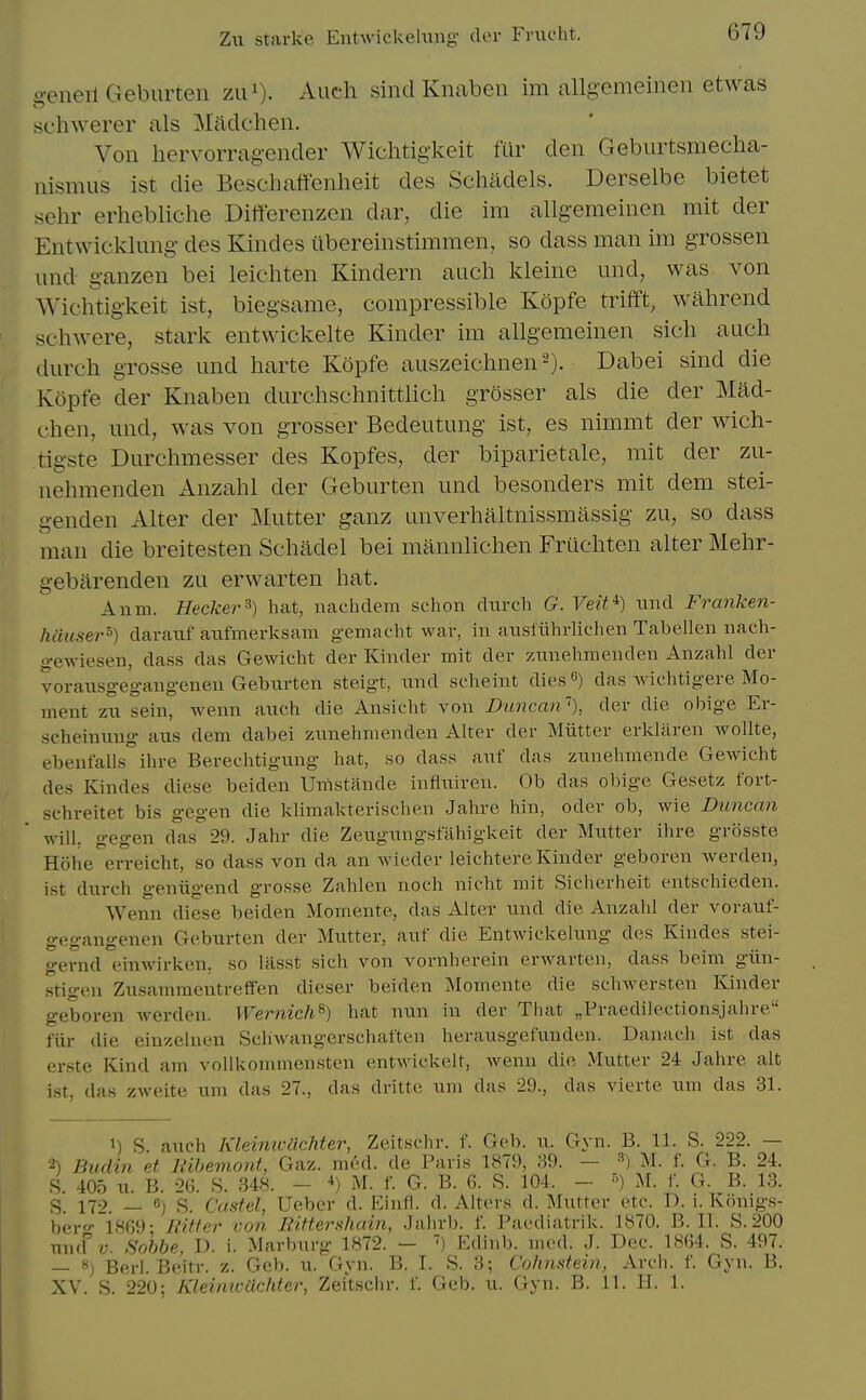 generl Geburten zu^). Auch sind Knaben im allgemeinen etw^as schwerer als Madcheii. Von hervorrag-ender Wichtigkeit fiir den Geburtsmecha- nismus ist die Beschaffenheit des Schadels. Derselbe bietet sehr erhebliche Diffcrenzen dar, die im allgemeinen mit der Entwicklung- des Kindes ilbereinstiramen, so dass man im grossen und ganzen bei leichten Kindern auch kleine und, was von Wichtigkeit ist, biegsame, compressible Kopfe trifft, wahrend schwere, stark entwickelte Kinder im allgemeinen sicli audi durch grosse und harte Kopfe auszeichnen^). Dabei sind die Kopfe der Knaben durchschnittlich grosser als die der Mad- chen, und, was von grosser Bedeutung ist, es nimmt der wich- tigste Durchmesser des Kopfes, der biparietale, mit der zu- nehmenden Anzahl der Geburten und besonders mit dem stei- genden Alter der Mutter ganz unverhaltnissmassig zu, so dass man die breitesten Schadel bei mannlichen Friicliten alter Mehr- gebarenden zu erwarten hat. Anm. Hecker^) hat, nachclem schon durch G. Veit^) und Franken- hauser°) daraiif anfmerksam gemacht war, in ausliihrlichen Tabellen nach- gewiesen, dass das Gewicht der Kinder mit der /Ainehmenden Anzahl der voraxisgegangenen Geburten steigt, und scheint dies«) das Avichtigere Mo- ment zu sein, wenn auch die Ansicht von Duncan^), der die obige Er- scheinung aus dem dabei zunehmenden Alter der Miitter erklaren Avollte, ebenfalls ihre Berechtigung hat, so dass auf das zunehmende Gewicht des Kindes diese beiden Urtstande influireu. Ob das obige Gesetz fort- schreitet bis gegen die klimakterischen Jahre hin, oder ob, wie Duncan will, gegen das 29. Jahr die Zeugungstahigkeit der Mutter ihre griisste Hohe erreicht, so dass von da an waeder leichtere Kinder geboren werden, ist durch geniigend grosse Zahlen noch nicht mit Sicherheit entschieden. Wenn diese beiden Momente, das Alter \md die Anzahl der vorauf- gegangenen Geburten der Mutter, auf die Entwickelung des Kindes stei- gernd einwirken, so lasst sich von vornherein erwarten, dass beim giin- stigen Zusammcntretfen dieser beiden Momente die schwersten Kinder geboren werden. WernicJi^) hat nun in der That jjPraedilectionsjahre fiir die einzelnen Schwangerschaften herausgefunden. Danach ist das erste Kind am vollkommensten entwickelt, Avenn die Mutter 24 Jahre alt ist, das zweite urn das 27., das dritte um das 29., das vierte uni das 31. 1) S. auch KleinwUchter, Zeitschr. f. Geb. u. Gyn. B. 11. S. 222. — 2) Budin et llihemont, Gaz. mcd. de Paris 1879, 89. — M. f. G. B. 24. S. 405 u. B. 26. S. 348. - ^) M. f. G. B. 6. S. 104. - ) iM. f. G. B. 13. S. 172. — S. Castel, Ueber d. Einfl. d. Alters d. Mutter etc. D. i. Konigs- ber-i8r)9- Ritfer von EiftersJiain, Jahrb. f. Paediatrik. 1870. B. II. S. 200 und?;. Sobbe, D. i. Marburg 1872. — Ediiib. med. J. Dec. 18(J4. S. 497. — Berl. Beitr. z. Gcb. u. Ciyn. B. I. S. 3; Colinstein, Arch. f. Gyn. B. XV. S. 220; Kleiniciichter, Zei'tsclir. f. Geb. u. Gyn. B. 11. H. 1.