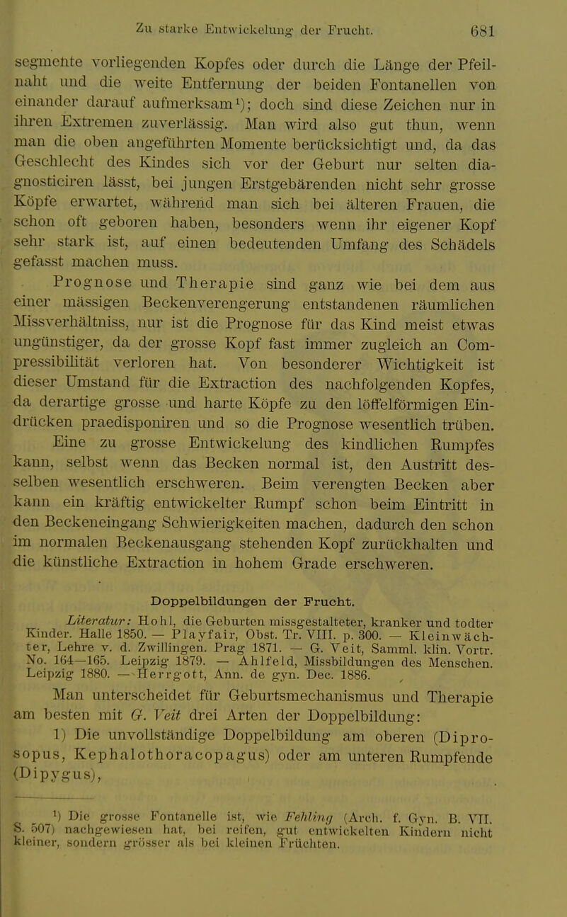 seg-melite vorliegenden Kopfes oder durch die Lange der Pfeil- naht iind die weite Entfernung der beiden Fontanelleii von einauder daraiif aiifmerksam i); doch sind diese Zeichen nur in ihren Extremen zuverlassig-. Man wird also gut thun, wenn man die oben angefiihrten Momente berucksichtigt und, da das Geschlecht des Kindes sich vor der Geburt nur selten dia- g'nosticiren lasst, bei jungen Erstgebarenden niclit sehr grosse Kopfe erwartet, wahrend man sich bei alteren Frauen, die schon oft geboren haben, besonders wenn ihr eigener Kopf sehr stark ist, auf einen bedeutenden Umfang des Schadels gefasst machen muss. Prognose und Therapie sind ganz wie bei dem aus einer massigen Beckenverengerung entstandenen raumlichen Missverhaltniss, nur ist die Prognose fur das Kind meist etwas ungiinstiger, da der grosse Kopf fast immer zugleich an Com- pressibilitat verloren hat. Von besonderer Wichtigkeit ist dieser Umstand fur die Extraction des nachfolgenden Kopfes, da derartige grosse und harte Kopfe zu den loffelformigen Ein- driicken praedisponiren und so die Prognose wesentlich truben. Eine zu grosse Entwickekmg des kindhchen Rumpfes kann, selbst wenn das Becken normal ist, den Austritt des- selben wesentlich erschweren. Beim verengten Becken aber kann ein kraftig entwickelter Rumpf schon beim Eintritt in den Beckeneingang Schwierigkeiten machen, dadurch den schon im normalen Beckenausgang stehenden Kopf zuriickhalten und die kiinsthche Extraction in hohem Grade erschweren. Doppelbildungen der Frucht. Literatur: Ho hi, die Geburten inissgestalteter, kranker und todter Kinder. Halle 1850. — Play fair, Obst. Tr. VHI. p. 300. — Kleinwilch- ter, Lehre v. d. Zwilling-en. Prag 1871. — G. Veit, Samml. klin. Vortr. No. 1G4—165. Leipzig 1879. — Ah If eld, Missbildungen des Menschen. Leipzig 1880. —-Herrgott, Ann. de gyn. Dec. 1886. Man unterscheidet ftir Geburtsmechanismus und Therapie am besten mit G. Veit drei Arten der Doppelbildung: 1) Die unvollstandige Doppelbildung am oberen (Dipro- sopus, Kephalothoracopagus) oder am unteren Rumpfende rDipygus), ^) Die grosse Fontanelle ist, Avie Fehling (Arch. f. Gyn. B. VIL S. 507) nachgewiesen hat, bei reifen, gut entwickelten Kindern nicht klciiiHr, soudern grosser als bei kleinen Friichten.